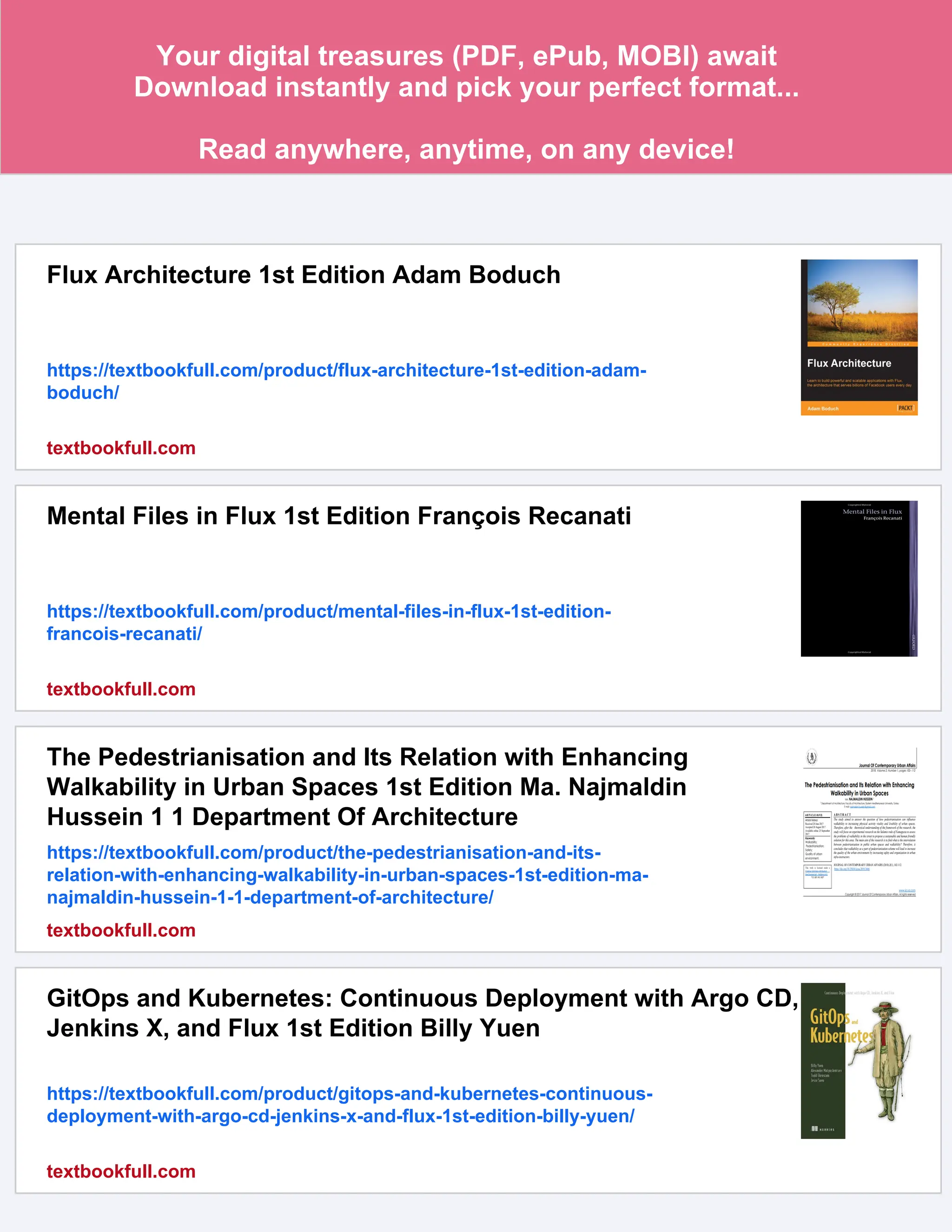 Your digital treasures (PDF, ePub, MOBI) await
Download instantly and pick your perfect format...
Read anywhere, anytime, on any device!
Flux Architecture 1st Edition Adam Boduch
https://textbookfull.com/product/flux-architecture-1st-edition-adam-
boduch/
textbookfull.com
Mental Files in Flux 1st Edition François Recanati
https://textbookfull.com/product/mental-files-in-flux-1st-edition-
francois-recanati/
textbookfull.com
The Pedestrianisation and Its Relation with Enhancing
Walkability in Urban Spaces 1st Edition Ma. Najmaldin
Hussein 1 1 Department Of Architecture
https://textbookfull.com/product/the-pedestrianisation-and-its-
relation-with-enhancing-walkability-in-urban-spaces-1st-edition-ma-
najmaldin-hussein-1-1-department-of-architecture/
textbookfull.com
GitOps and Kubernetes: Continuous Deployment with Argo CD,
Jenkins X, and Flux 1st Edition Billy Yuen
https://textbookfull.com/product/gitops-and-kubernetes-continuous-
deployment-with-argo-cd-jenkins-x-and-flux-1st-edition-billy-yuen/
textbookfull.com
 