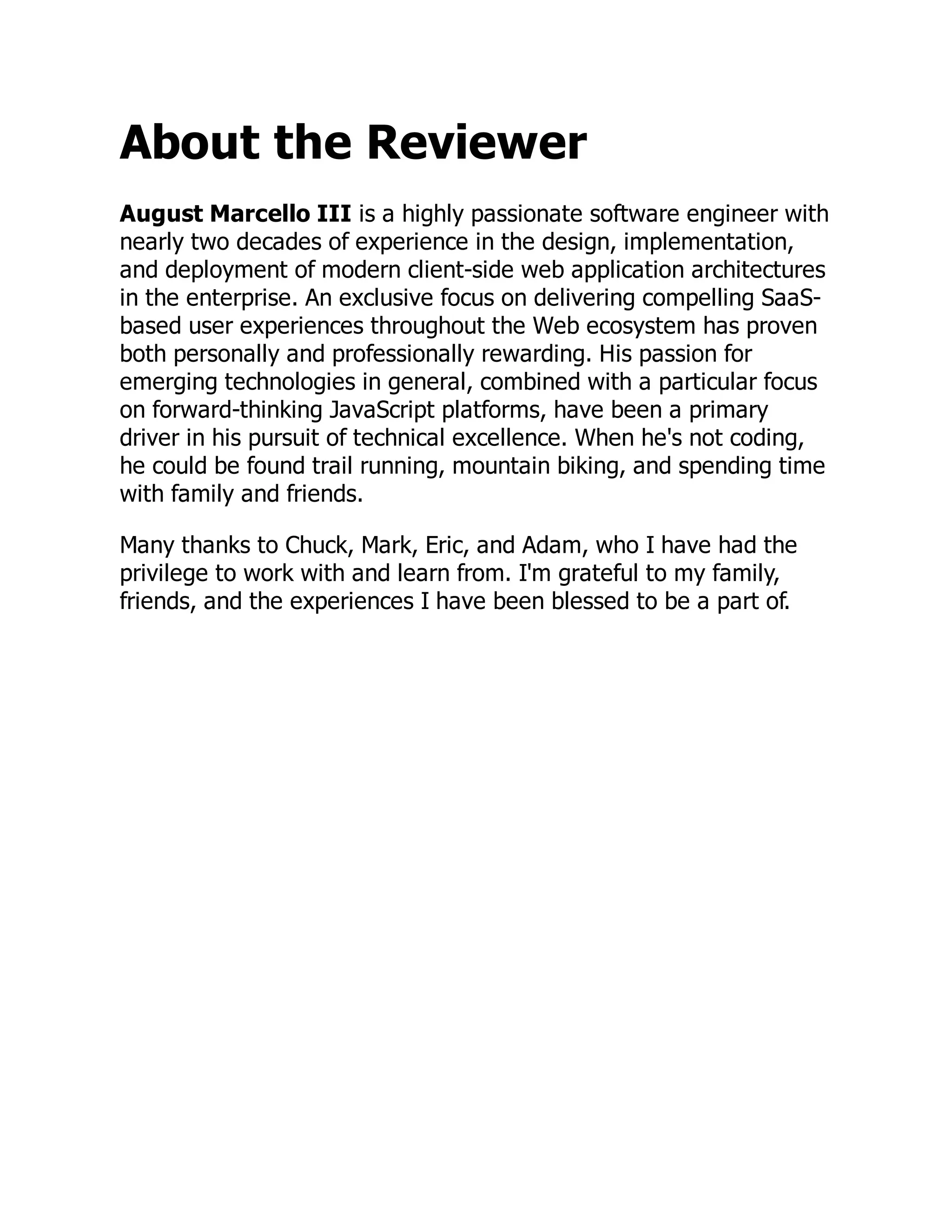 About the Reviewer
August Marcello III is a highly passionate software engineer with
nearly two decades of experience in the design, implementation,
and deployment of modern client-side web application architectures
in the enterprise. An exclusive focus on delivering compelling SaaS-
based user experiences throughout the Web ecosystem has proven
both personally and professionally rewarding. His passion for
emerging technologies in general, combined with a particular focus
on forward-thinking JavaScript platforms, have been a primary
driver in his pursuit of technical excellence. When he's not coding,
he could be found trail running, mountain biking, and spending time
with family and friends.
Many thanks to Chuck, Mark, Eric, and Adam, who I have had the
privilege to work with and learn from. I'm grateful to my family,
friends, and the experiences I have been blessed to be a part of.
 