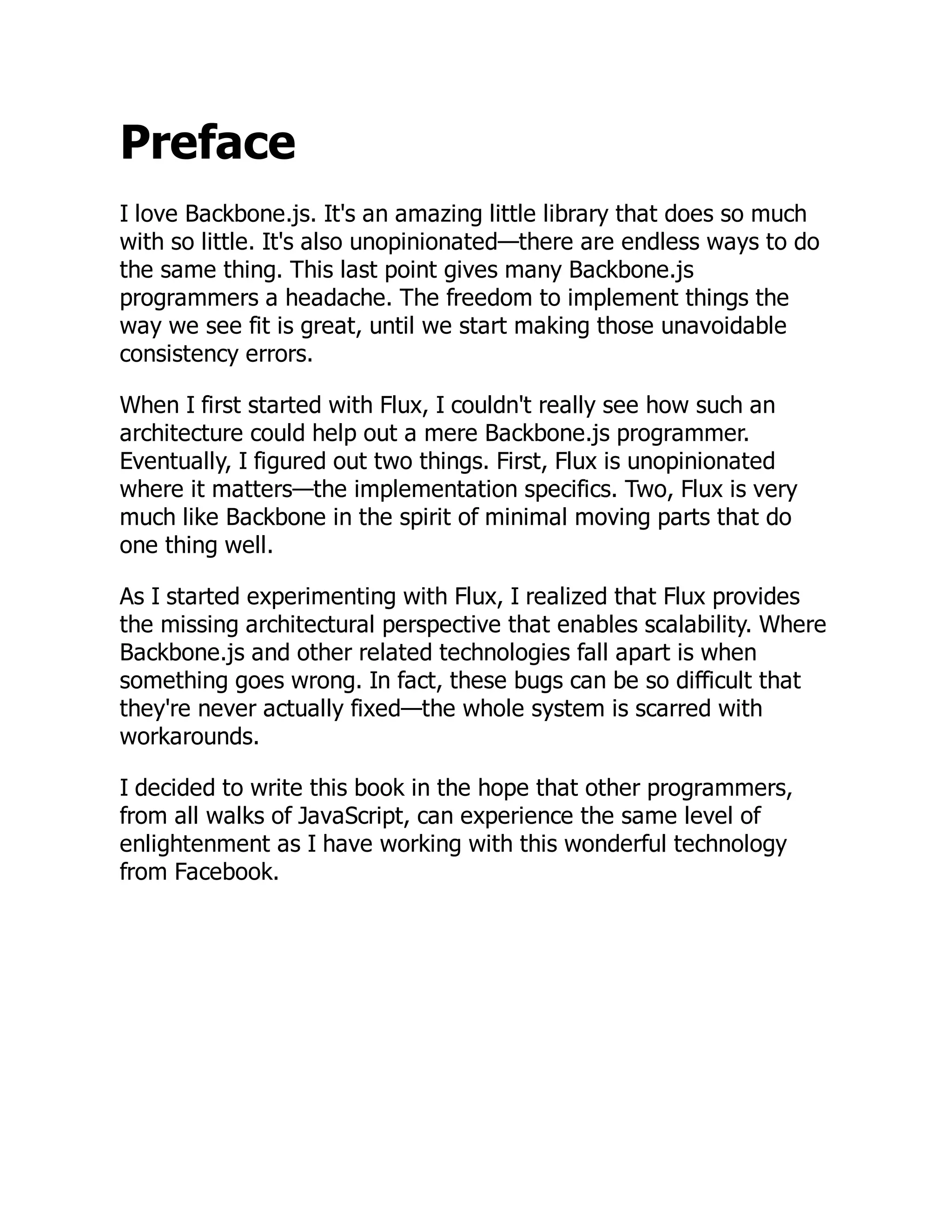 Preface
I love Backbone.js. It's an amazing little library that does so much
with so little. It's also unopinionated—there are endless ways to do
the same thing. This last point gives many Backbone.js
programmers a headache. The freedom to implement things the
way we see fit is great, until we start making those unavoidable
consistency errors.
When I first started with Flux, I couldn't really see how such an
architecture could help out a mere Backbone.js programmer.
Eventually, I figured out two things. First, Flux is unopinionated
where it matters—the implementation specifics. Two, Flux is very
much like Backbone in the spirit of minimal moving parts that do
one thing well.
As I started experimenting with Flux, I realized that Flux provides
the missing architectural perspective that enables scalability. Where
Backbone.js and other related technologies fall apart is when
something goes wrong. In fact, these bugs can be so difficult that
they're never actually fixed—the whole system is scarred with
workarounds.
I decided to write this book in the hope that other programmers,
from all walks of JavaScript, can experience the same level of
enlightenment as I have working with this wonderful technology
from Facebook.
 