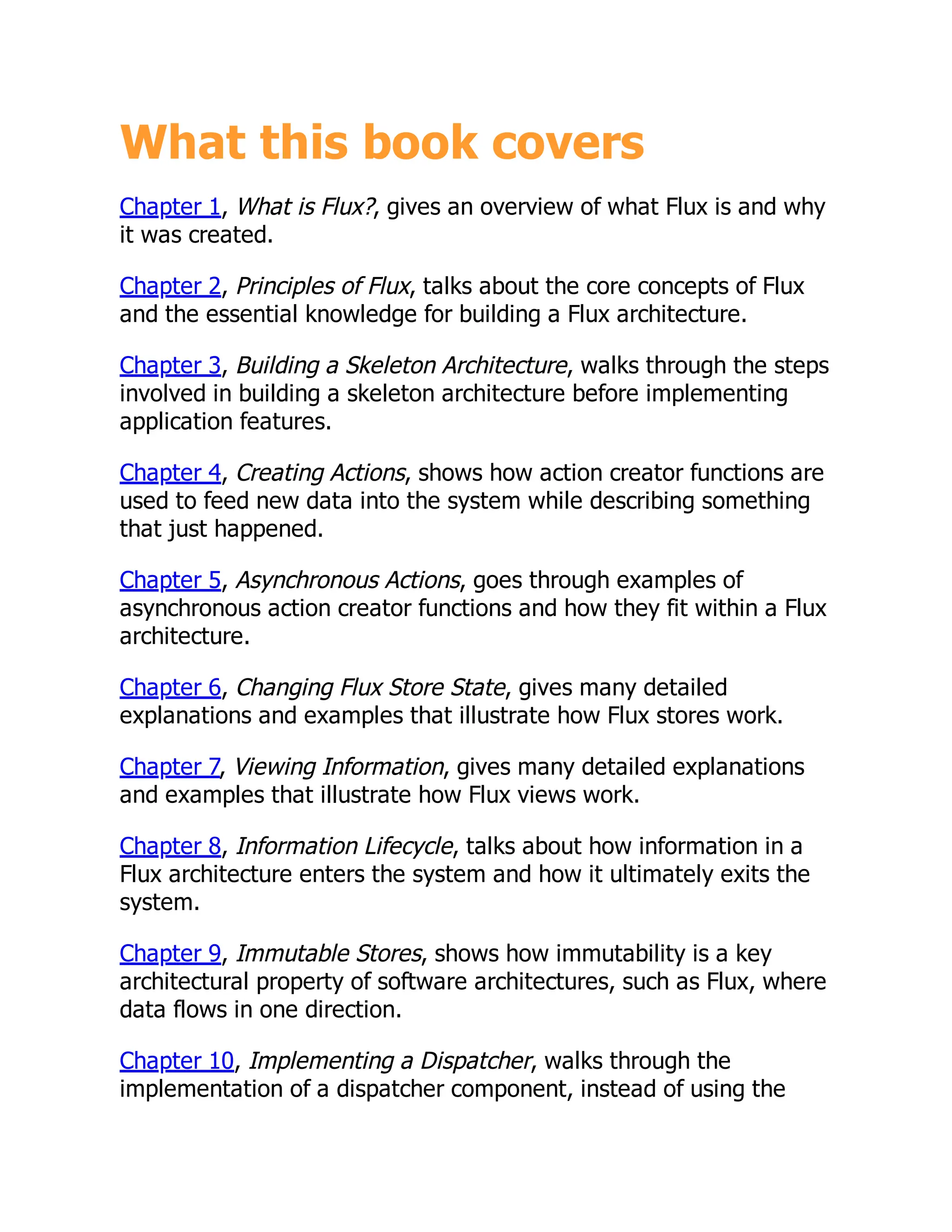 What this book covers
Chapter 1, What is Flux?, gives an overview of what Flux is and why
it was created.
Chapter 2, Principles of Flux, talks about the core concepts of Flux
and the essential knowledge for building a Flux architecture.
Chapter 3, Building a Skeleton Architecture, walks through the steps
involved in building a skeleton architecture before implementing
application features.
Chapter 4, Creating Actions, shows how action creator functions are
used to feed new data into the system while describing something
that just happened.
Chapter 5, Asynchronous Actions, goes through examples of
asynchronous action creator functions and how they fit within a Flux
architecture.
Chapter 6, Changing Flux Store State, gives many detailed
explanations and examples that illustrate how Flux stores work.
Chapter 7, Viewing Information, gives many detailed explanations
and examples that illustrate how Flux views work.
Chapter 8, Information Lifecycle, talks about how information in a
Flux architecture enters the system and how it ultimately exits the
system.
Chapter 9, Immutable Stores, shows how immutability is a key
architectural property of software architectures, such as Flux, where
data flows in one direction.
Chapter 10, Implementing a Dispatcher, walks through the
implementation of a dispatcher component, instead of using the
 