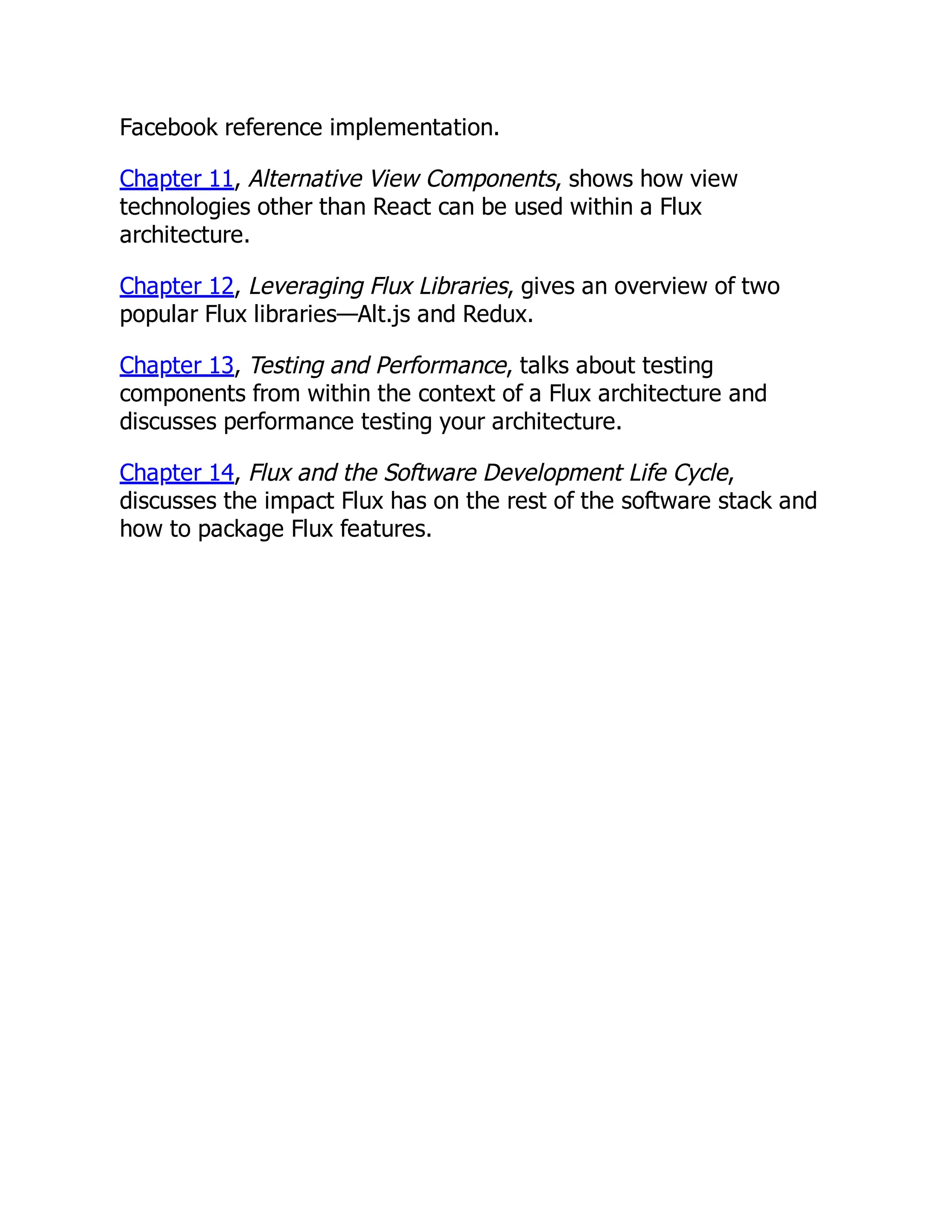 Facebook reference implementation.
Chapter 11, Alternative View Components, shows how view
technologies other than React can be used within a Flux
architecture.
Chapter 12, Leveraging Flux Libraries, gives an overview of two
popular Flux libraries—Alt.js and Redux.
Chapter 13, Testing and Performance, talks about testing
components from within the context of a Flux architecture and
discusses performance testing your architecture.
Chapter 14, Flux and the Software Development Life Cycle,
discusses the impact Flux has on the rest of the software stack and
how to package Flux features.
 