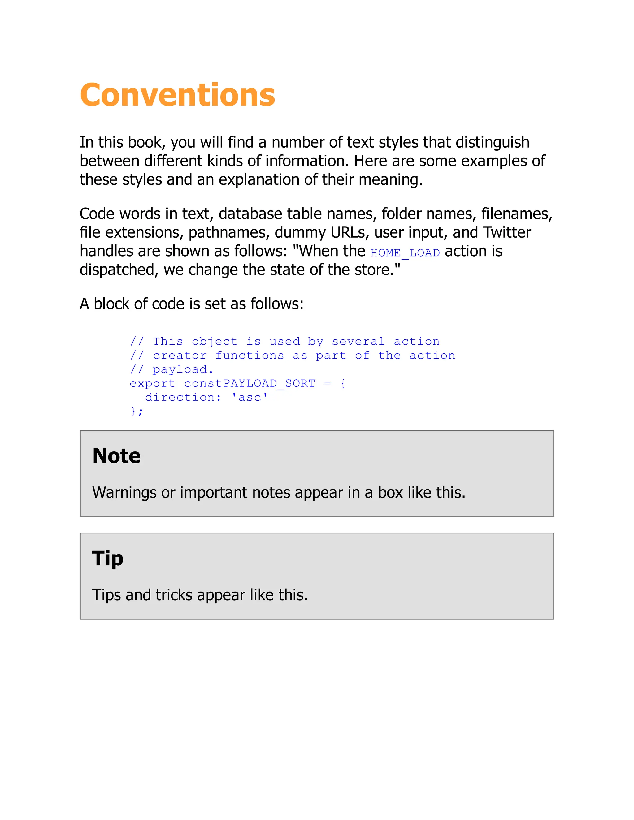 Conventions
In this book, you will find a number of text styles that distinguish
between different kinds of information. Here are some examples of
these styles and an explanation of their meaning.
Code words in text, database table names, folder names, filenames,
file extensions, pathnames, dummy URLs, user input, and Twitter
handles are shown as follows: "When the HOME_LOAD action is
dispatched, we change the state of the store."
A block of code is set as follows:
// This object is used by several action
// creator functions as part of the action
// payload.
export constPAYLOAD_SORT = {
direction: 'asc'
};
Note
Warnings or important notes appear in a box like this.
Tip
Tips and tricks appear like this.
 