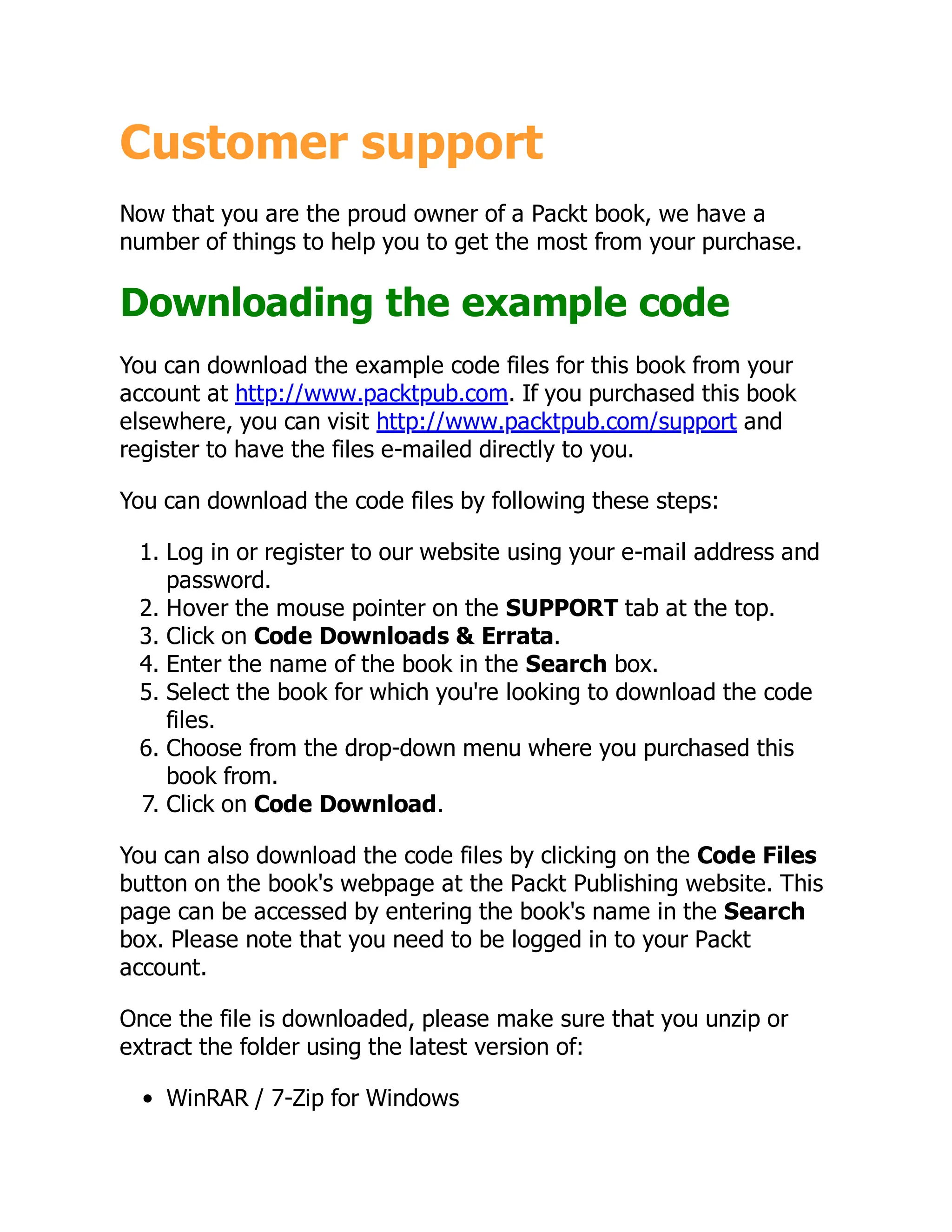 Customer support
Now that you are the proud owner of a Packt book, we have a
number of things to help you to get the most from your purchase.
Downloading the example code
You can download the example code files for this book from your
account at http://www.packtpub.com. If you purchased this book
elsewhere, you can visit http://www.packtpub.com/support and
register to have the files e-mailed directly to you.
You can download the code files by following these steps:
1. Log in or register to our website using your e-mail address and
password.
2. Hover the mouse pointer on the SUPPORT tab at the top.
3. Click on Code Downloads & Errata.
4. Enter the name of the book in the Search box.
5. Select the book for which you're looking to download the code
files.
6. Choose from the drop-down menu where you purchased this
book from.
7. Click on Code Download.
You can also download the code files by clicking on the Code Files
button on the book's webpage at the Packt Publishing website. This
page can be accessed by entering the book's name in the Search
box. Please note that you need to be logged in to your Packt
account.
Once the file is downloaded, please make sure that you unzip or
extract the folder using the latest version of:
WinRAR / 7-Zip for Windows
 