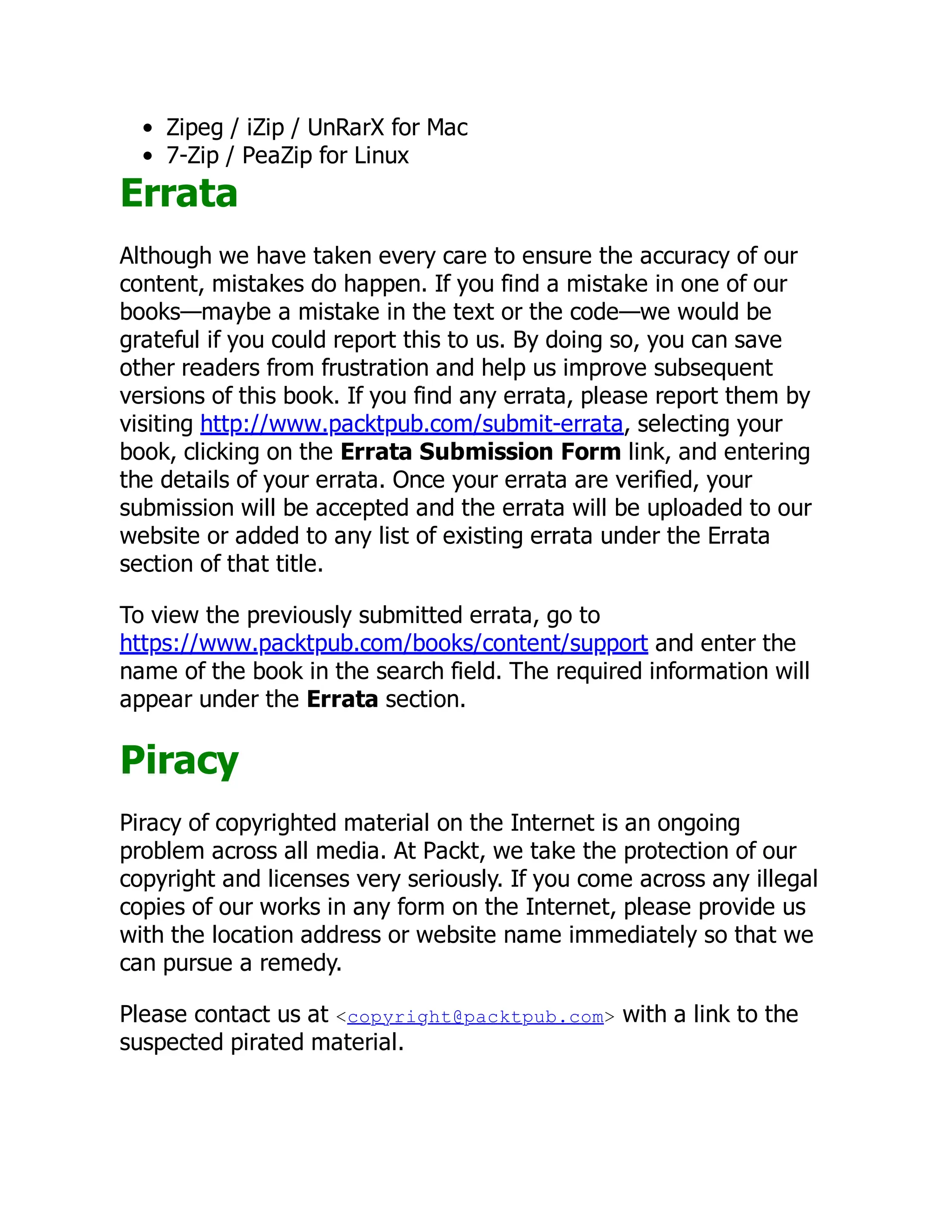 Zipeg / iZip / UnRarX for Mac
7-Zip / PeaZip for Linux
Errata
Although we have taken every care to ensure the accuracy of our
content, mistakes do happen. If you find a mistake in one of our
books—maybe a mistake in the text or the code—we would be
grateful if you could report this to us. By doing so, you can save
other readers from frustration and help us improve subsequent
versions of this book. If you find any errata, please report them by
visiting http://www.packtpub.com/submit-errata, selecting your
book, clicking on the Errata Submission Form link, and entering
the details of your errata. Once your errata are verified, your
submission will be accepted and the errata will be uploaded to our
website or added to any list of existing errata under the Errata
section of that title.
To view the previously submitted errata, go to
https://www.packtpub.com/books/content/support and enter the
name of the book in the search field. The required information will
appear under the Errata section.
Piracy
Piracy of copyrighted material on the Internet is an ongoing
problem across all media. At Packt, we take the protection of our
copyright and licenses very seriously. If you come across any illegal
copies of our works in any form on the Internet, please provide us
with the location address or website name immediately so that we
can pursue a remedy.
Please contact us at <copyright@packtpub.com> with a link to the
suspected pirated material.
 