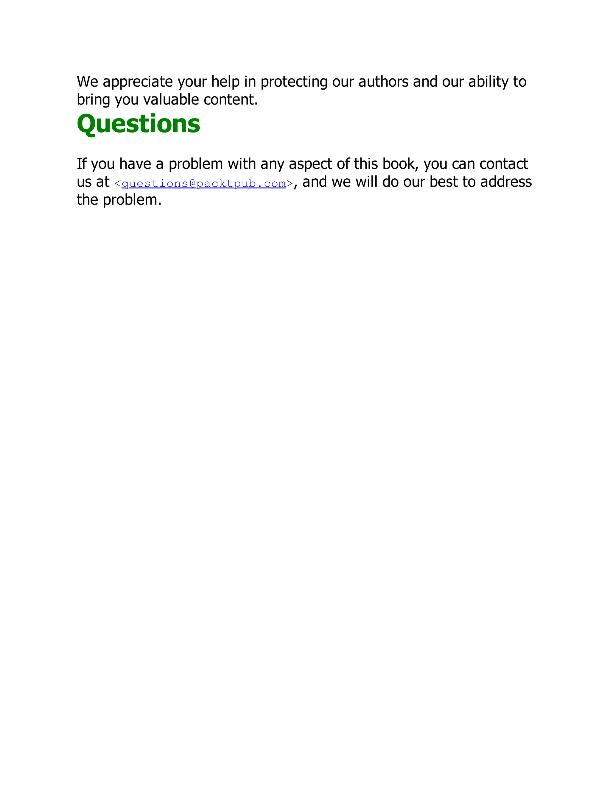 We appreciate your help in protecting our authors and our ability to
bring you valuable content.
Questions
If you have a problem with any aspect of this book, you can contact
us at <questions@packtpub.com>, and we will do our best to address
the problem.
 