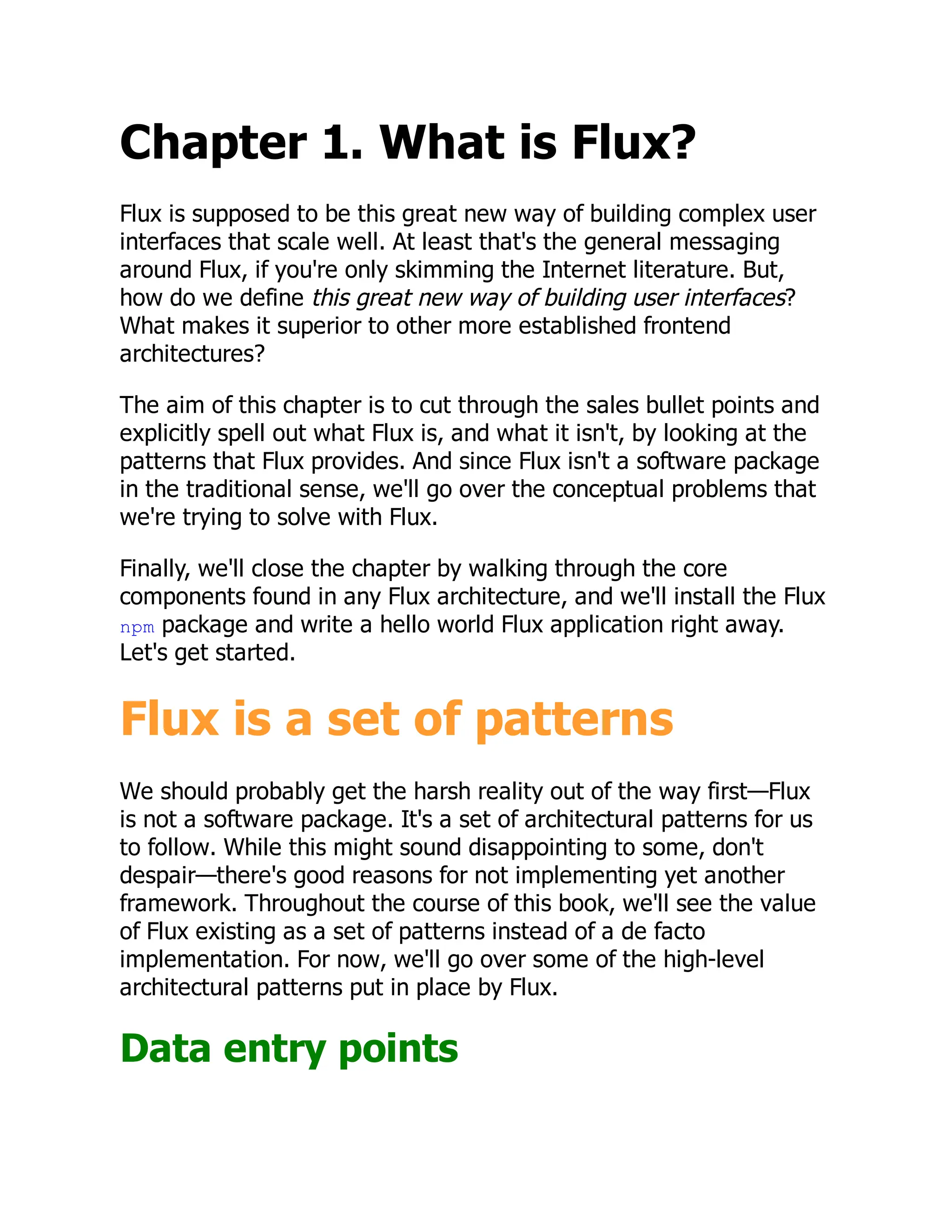 Chapter 1. What is Flux?
Flux is supposed to be this great new way of building complex user
interfaces that scale well. At least that's the general messaging
around Flux, if you're only skimming the Internet literature. But,
how do we define this great new way of building user interfaces?
What makes it superior to other more established frontend
architectures?
The aim of this chapter is to cut through the sales bullet points and
explicitly spell out what Flux is, and what it isn't, by looking at the
patterns that Flux provides. And since Flux isn't a software package
in the traditional sense, we'll go over the conceptual problems that
we're trying to solve with Flux.
Finally, we'll close the chapter by walking through the core
components found in any Flux architecture, and we'll install the Flux
npm package and write a hello world Flux application right away.
Let's get started.
Flux is a set of patterns
We should probably get the harsh reality out of the way first—Flux
is not a software package. It's a set of architectural patterns for us
to follow. While this might sound disappointing to some, don't
despair—there's good reasons for not implementing yet another
framework. Throughout the course of this book, we'll see the value
of Flux existing as a set of patterns instead of a de facto
implementation. For now, we'll go over some of the high-level
architectural patterns put in place by Flux.
Data entry points
 