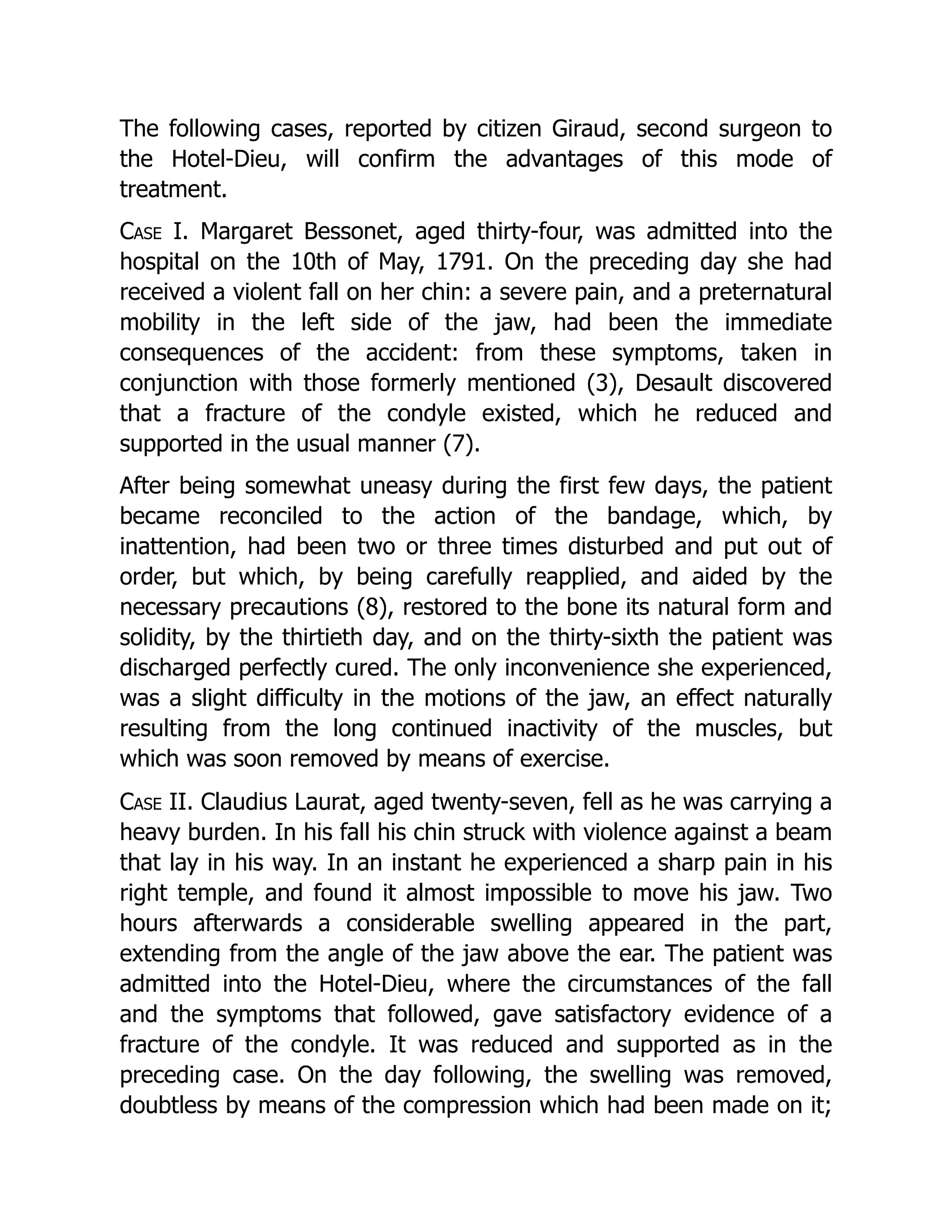 The following cases, reported by citizen Giraud, second surgeon to
the Hotel-Dieu, will confirm the advantages of this mode of
treatment.
Case I. Margaret Bessonet, aged thirty-four, was admitted into the
hospital on the 10th of May, 1791. On the preceding day she had
received a violent fall on her chin: a severe pain, and a preternatural
mobility in the left side of the jaw, had been the immediate
consequences of the accident: from these symptoms, taken in
conjunction with those formerly mentioned (3), Desault discovered
that a fracture of the condyle existed, which he reduced and
supported in the usual manner (7).
After being somewhat uneasy during the first few days, the patient
became reconciled to the action of the bandage, which, by
inattention, had been two or three times disturbed and put out of
order, but which, by being carefully reapplied, and aided by the
necessary precautions (8), restored to the bone its natural form and
solidity, by the thirtieth day, and on the thirty-sixth the patient was
discharged perfectly cured. The only inconvenience she experienced,
was a slight difficulty in the motions of the jaw, an effect naturally
resulting from the long continued inactivity of the muscles, but
which was soon removed by means of exercise.
Case II. Claudius Laurat, aged twenty-seven, fell as he was carrying a
heavy burden. In his fall his chin struck with violence against a beam
that lay in his way. In an instant he experienced a sharp pain in his
right temple, and found it almost impossible to move his jaw. Two
hours afterwards a considerable swelling appeared in the part,
extending from the angle of the jaw above the ear. The patient was
admitted into the Hotel-Dieu, where the circumstances of the fall
and the symptoms that followed, gave satisfactory evidence of a
fracture of the condyle. It was reduced and supported as in the
preceding case. On the day following, the swelling was removed,
doubtless by means of the compression which had been made on it;
 