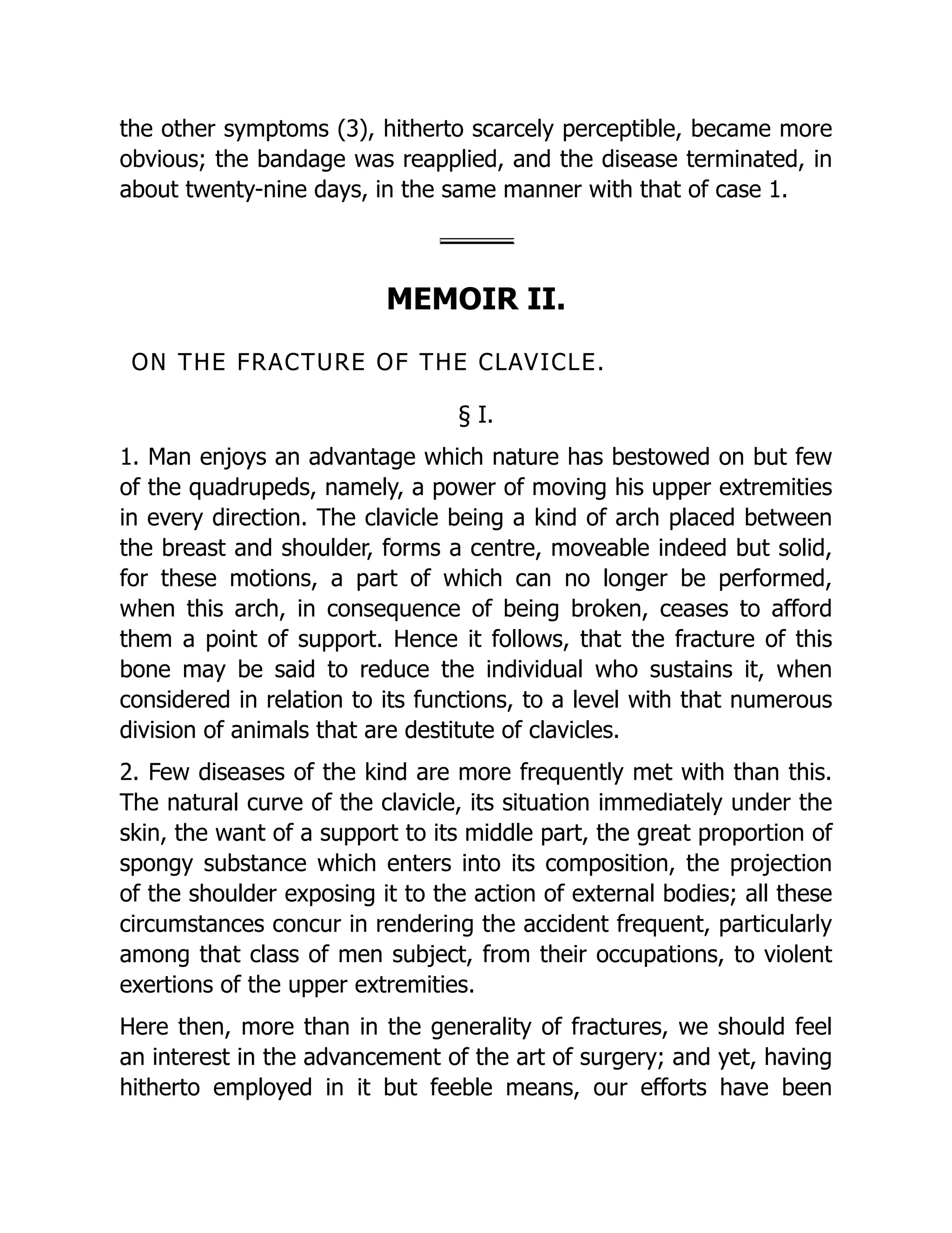 the other symptoms (3), hitherto scarcely perceptible, became more
obvious; the bandage was reapplied, and the disease terminated, in
about twenty-nine days, in the same manner with that of case 1.
MEMOIR II.
ON THE FRACTURE OF THE CLAVICLE.
§ I.
1. Man enjoys an advantage which nature has bestowed on but few
of the quadrupeds, namely, a power of moving his upper extremities
in every direction. The clavicle being a kind of arch placed between
the breast and shoulder, forms a centre, moveable indeed but solid,
for these motions, a part of which can no longer be performed,
when this arch, in consequence of being broken, ceases to afford
them a point of support. Hence it follows, that the fracture of this
bone may be said to reduce the individual who sustains it, when
considered in relation to its functions, to a level with that numerous
division of animals that are destitute of clavicles.
2. Few diseases of the kind are more frequently met with than this.
The natural curve of the clavicle, its situation immediately under the
skin, the want of a support to its middle part, the great proportion of
spongy substance which enters into its composition, the projection
of the shoulder exposing it to the action of external bodies; all these
circumstances concur in rendering the accident frequent, particularly
among that class of men subject, from their occupations, to violent
exertions of the upper extremities.
Here then, more than in the generality of fractures, we should feel
an interest in the advancement of the art of surgery; and yet, having
hitherto employed in it but feeble means, our efforts have been
 