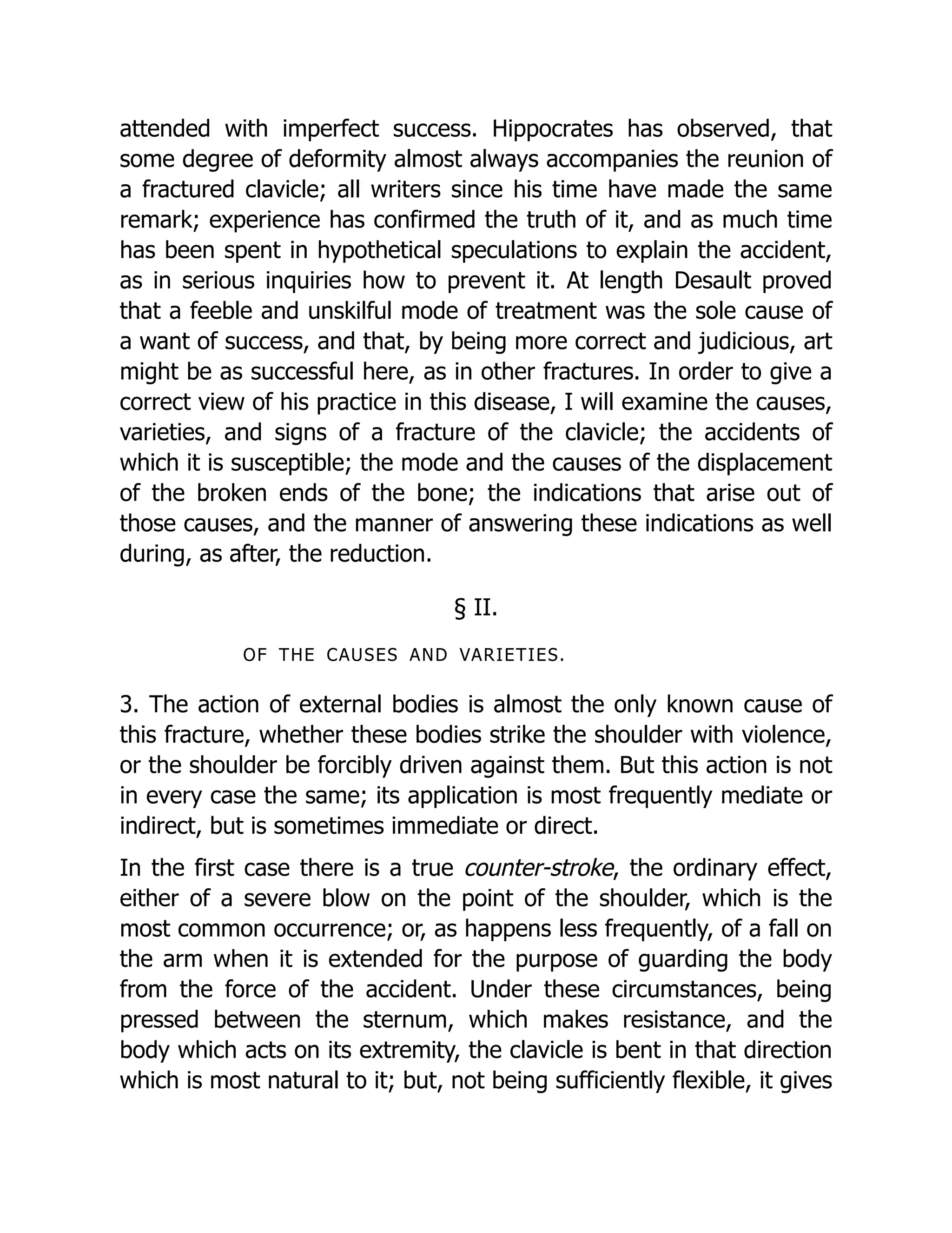 attended with imperfect success. Hippocrates has observed, that
some degree of deformity almost always accompanies the reunion of
a fractured clavicle; all writers since his time have made the same
remark; experience has confirmed the truth of it, and as much time
has been spent in hypothetical speculations to explain the accident,
as in serious inquiries how to prevent it. At length Desault proved
that a feeble and unskilful mode of treatment was the sole cause of
a want of success, and that, by being more correct and judicious, art
might be as successful here, as in other fractures. In order to give a
correct view of his practice in this disease, I will examine the causes,
varieties, and signs of a fracture of the clavicle; the accidents of
which it is susceptible; the mode and the causes of the displacement
of the broken ends of the bone; the indications that arise out of
those causes, and the manner of answering these indications as well
during, as after, the reduction.
§ II.
OF THE CAUSES AND VARIETIES.
3. The action of external bodies is almost the only known cause of
this fracture, whether these bodies strike the shoulder with violence,
or the shoulder be forcibly driven against them. But this action is not
in every case the same; its application is most frequently mediate or
indirect, but is sometimes immediate or direct.
In the first case there is a true counter-stroke, the ordinary effect,
either of a severe blow on the point of the shoulder, which is the
most common occurrence; or, as happens less frequently, of a fall on
the arm when it is extended for the purpose of guarding the body
from the force of the accident. Under these circumstances, being
pressed between the sternum, which makes resistance, and the
body which acts on its extremity, the clavicle is bent in that direction
which is most natural to it; but, not being sufficiently flexible, it gives
 