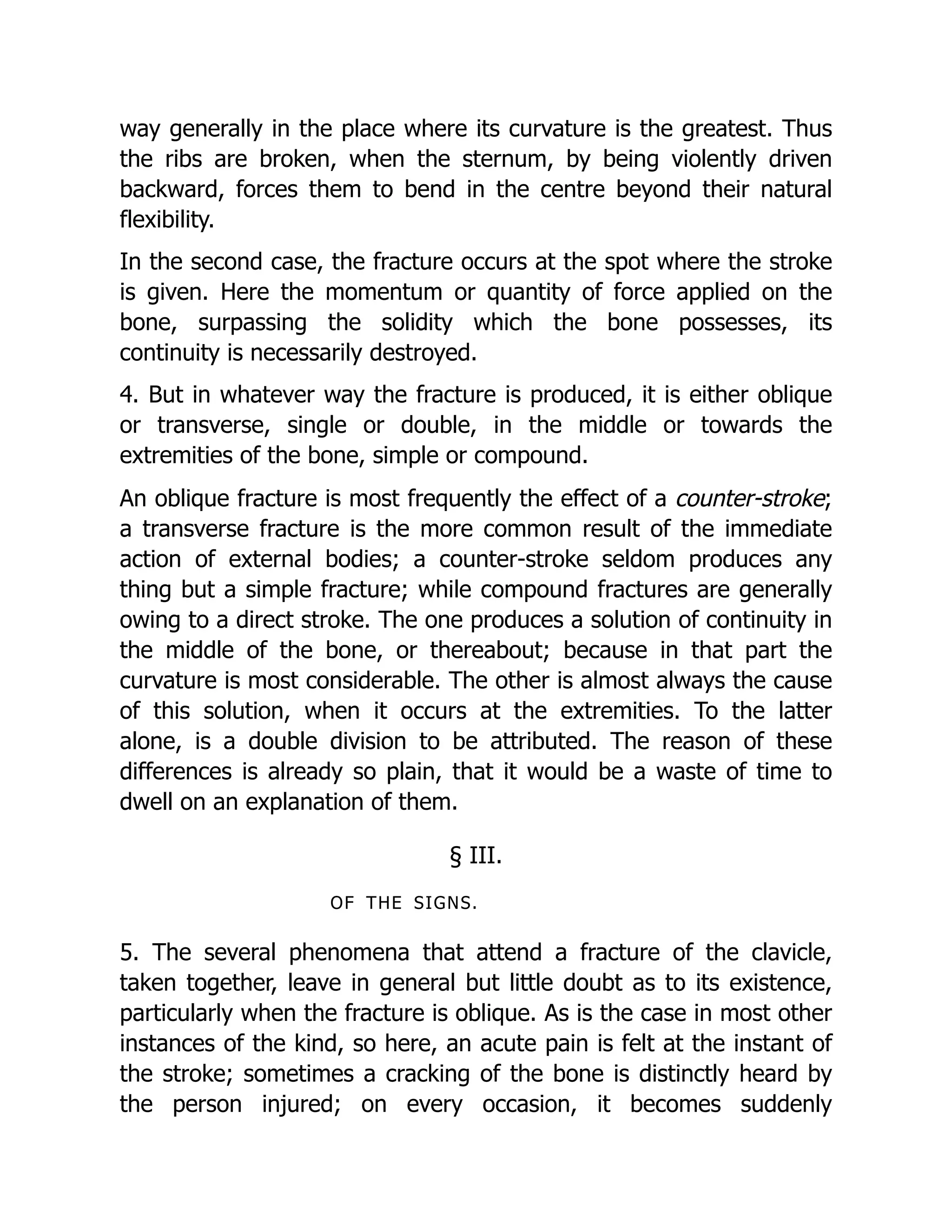 way generally in the place where its curvature is the greatest. Thus
the ribs are broken, when the sternum, by being violently driven
backward, forces them to bend in the centre beyond their natural
flexibility.
In the second case, the fracture occurs at the spot where the stroke
is given. Here the momentum or quantity of force applied on the
bone, surpassing the solidity which the bone possesses, its
continuity is necessarily destroyed.
4. But in whatever way the fracture is produced, it is either oblique
or transverse, single or double, in the middle or towards the
extremities of the bone, simple or compound.
An oblique fracture is most frequently the effect of a counter-stroke;
a transverse fracture is the more common result of the immediate
action of external bodies; a counter-stroke seldom produces any
thing but a simple fracture; while compound fractures are generally
owing to a direct stroke. The one produces a solution of continuity in
the middle of the bone, or thereabout; because in that part the
curvature is most considerable. The other is almost always the cause
of this solution, when it occurs at the extremities. To the latter
alone, is a double division to be attributed. The reason of these
differences is already so plain, that it would be a waste of time to
dwell on an explanation of them.
§ III.
OF THE SIGNS.
5. The several phenomena that attend a fracture of the clavicle,
taken together, leave in general but little doubt as to its existence,
particularly when the fracture is oblique. As is the case in most other
instances of the kind, so here, an acute pain is felt at the instant of
the stroke; sometimes a cracking of the bone is distinctly heard by
the person injured; on every occasion, it becomes suddenly
 