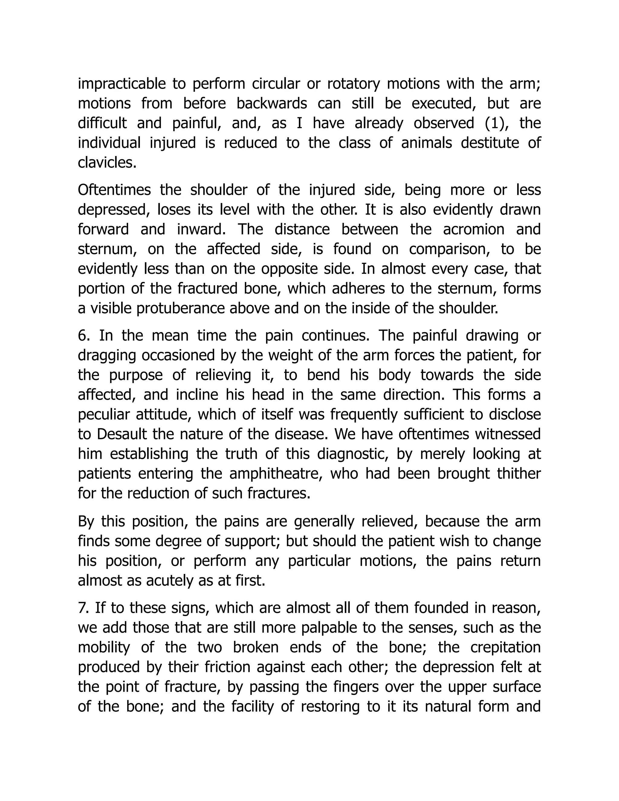 impracticable to perform circular or rotatory motions with the arm;
motions from before backwards can still be executed, but are
difficult and painful, and, as I have already observed (1), the
individual injured is reduced to the class of animals destitute of
clavicles.
Oftentimes the shoulder of the injured side, being more or less
depressed, loses its level with the other. It is also evidently drawn
forward and inward. The distance between the acromion and
sternum, on the affected side, is found on comparison, to be
evidently less than on the opposite side. In almost every case, that
portion of the fractured bone, which adheres to the sternum, forms
a visible protuberance above and on the inside of the shoulder.
6. In the mean time the pain continues. The painful drawing or
dragging occasioned by the weight of the arm forces the patient, for
the purpose of relieving it, to bend his body towards the side
affected, and incline his head in the same direction. This forms a
peculiar attitude, which of itself was frequently sufficient to disclose
to Desault the nature of the disease. We have oftentimes witnessed
him establishing the truth of this diagnostic, by merely looking at
patients entering the amphitheatre, who had been brought thither
for the reduction of such fractures.
By this position, the pains are generally relieved, because the arm
finds some degree of support; but should the patient wish to change
his position, or perform any particular motions, the pains return
almost as acutely as at first.
7. If to these signs, which are almost all of them founded in reason,
we add those that are still more palpable to the senses, such as the
mobility of the two broken ends of the bone; the crepitation
produced by their friction against each other; the depression felt at
the point of fracture, by passing the fingers over the upper surface
of the bone; and the facility of restoring to it its natural form and
 