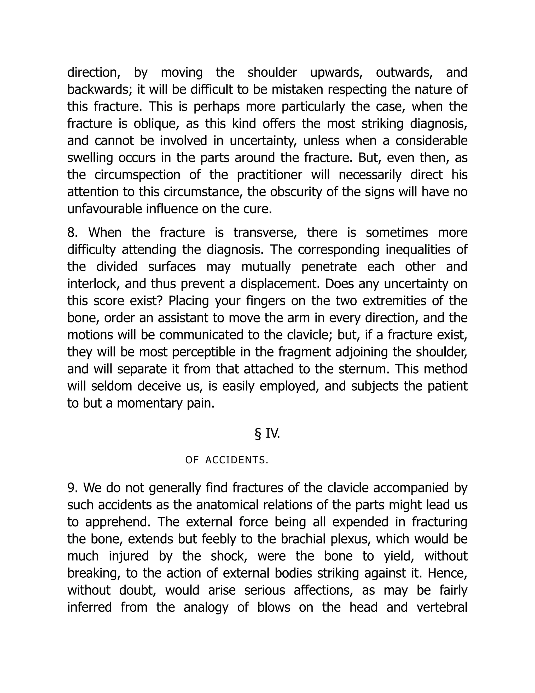 direction, by moving the shoulder upwards, outwards, and
backwards; it will be difficult to be mistaken respecting the nature of
this fracture. This is perhaps more particularly the case, when the
fracture is oblique, as this kind offers the most striking diagnosis,
and cannot be involved in uncertainty, unless when a considerable
swelling occurs in the parts around the fracture. But, even then, as
the circumspection of the practitioner will necessarily direct his
attention to this circumstance, the obscurity of the signs will have no
unfavourable influence on the cure.
8. When the fracture is transverse, there is sometimes more
difficulty attending the diagnosis. The corresponding inequalities of
the divided surfaces may mutually penetrate each other and
interlock, and thus prevent a displacement. Does any uncertainty on
this score exist? Placing your fingers on the two extremities of the
bone, order an assistant to move the arm in every direction, and the
motions will be communicated to the clavicle; but, if a fracture exist,
they will be most perceptible in the fragment adjoining the shoulder,
and will separate it from that attached to the sternum. This method
will seldom deceive us, is easily employed, and subjects the patient
to but a momentary pain.
§ IV.
OF ACCIDENTS.
9. We do not generally find fractures of the clavicle accompanied by
such accidents as the anatomical relations of the parts might lead us
to apprehend. The external force being all expended in fracturing
the bone, extends but feebly to the brachial plexus, which would be
much injured by the shock, were the bone to yield, without
breaking, to the action of external bodies striking against it. Hence,
without doubt, would arise serious affections, as may be fairly
inferred from the analogy of blows on the head and vertebral
 