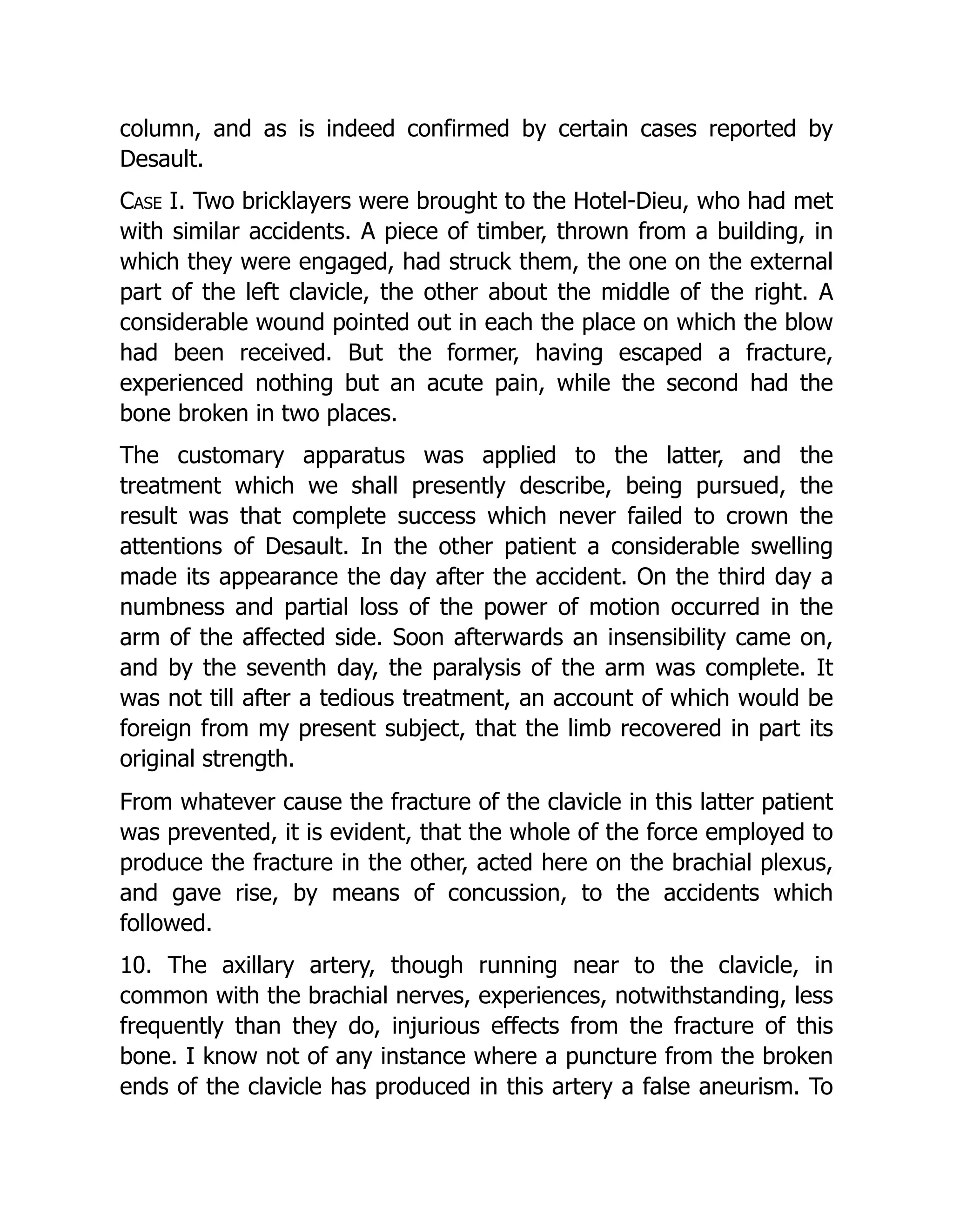column, and as is indeed confirmed by certain cases reported by
Desault.
Case I. Two bricklayers were brought to the Hotel-Dieu, who had met
with similar accidents. A piece of timber, thrown from a building, in
which they were engaged, had struck them, the one on the external
part of the left clavicle, the other about the middle of the right. A
considerable wound pointed out in each the place on which the blow
had been received. But the former, having escaped a fracture,
experienced nothing but an acute pain, while the second had the
bone broken in two places.
The customary apparatus was applied to the latter, and the
treatment which we shall presently describe, being pursued, the
result was that complete success which never failed to crown the
attentions of Desault. In the other patient a considerable swelling
made its appearance the day after the accident. On the third day a
numbness and partial loss of the power of motion occurred in the
arm of the affected side. Soon afterwards an insensibility came on,
and by the seventh day, the paralysis of the arm was complete. It
was not till after a tedious treatment, an account of which would be
foreign from my present subject, that the limb recovered in part its
original strength.
From whatever cause the fracture of the clavicle in this latter patient
was prevented, it is evident, that the whole of the force employed to
produce the fracture in the other, acted here on the brachial plexus,
and gave rise, by means of concussion, to the accidents which
followed.
10. The axillary artery, though running near to the clavicle, in
common with the brachial nerves, experiences, notwithstanding, less
frequently than they do, injurious effects from the fracture of this
bone. I know not of any instance where a puncture from the broken
ends of the clavicle has produced in this artery a false aneurism. To
 