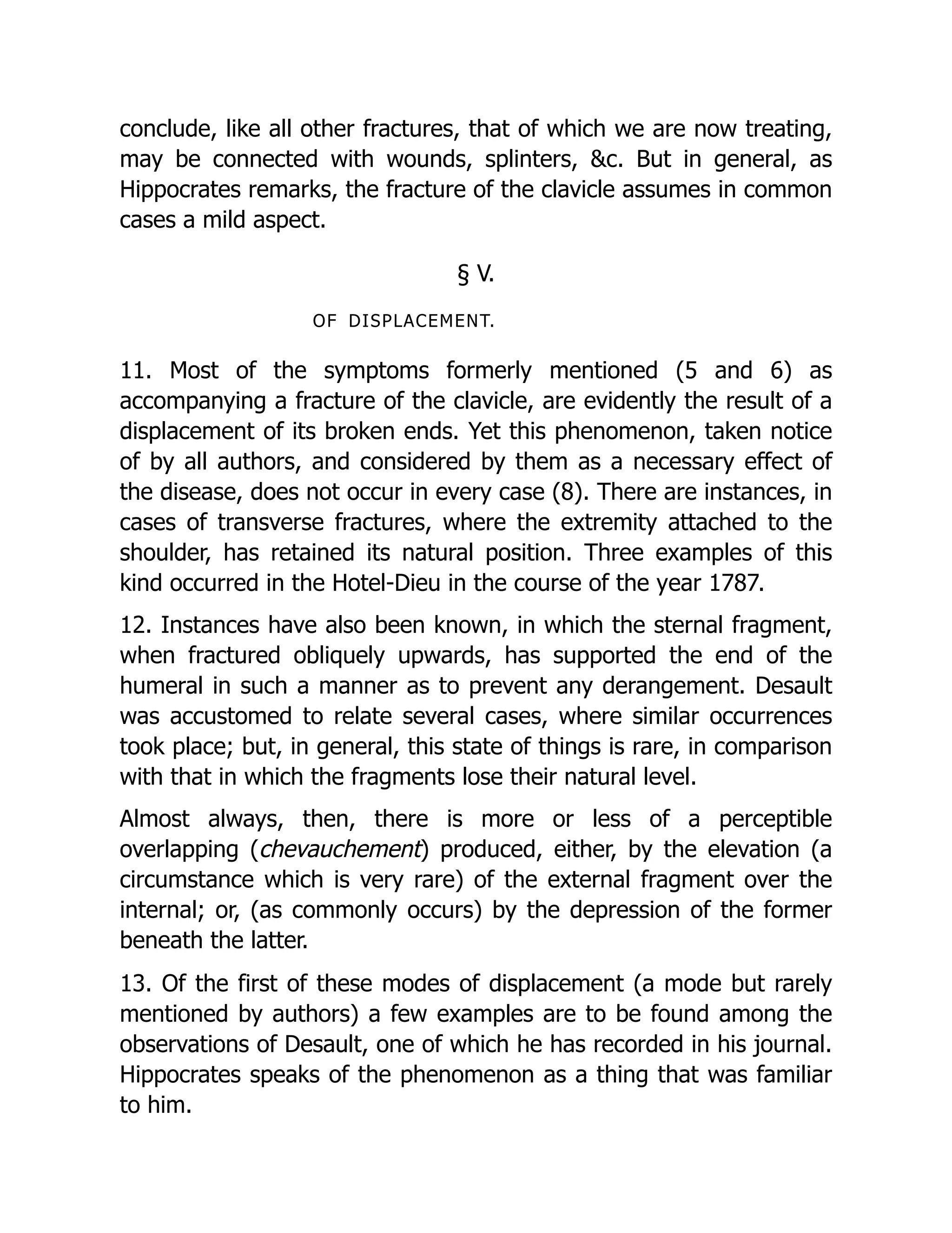 conclude, like all other fractures, that of which we are now treating,
may be connected with wounds, splinters, &c. But in general, as
Hippocrates remarks, the fracture of the clavicle assumes in common
cases a mild aspect.
§ V.
OF DISPLACEMENT.
11. Most of the symptoms formerly mentioned (5 and 6) as
accompanying a fracture of the clavicle, are evidently the result of a
displacement of its broken ends. Yet this phenomenon, taken notice
of by all authors, and considered by them as a necessary effect of
the disease, does not occur in every case (8). There are instances, in
cases of transverse fractures, where the extremity attached to the
shoulder, has retained its natural position. Three examples of this
kind occurred in the Hotel-Dieu in the course of the year 1787.
12. Instances have also been known, in which the sternal fragment,
when fractured obliquely upwards, has supported the end of the
humeral in such a manner as to prevent any derangement. Desault
was accustomed to relate several cases, where similar occurrences
took place; but, in general, this state of things is rare, in comparison
with that in which the fragments lose their natural level.
Almost always, then, there is more or less of a perceptible
overlapping (chevauchement) produced, either, by the elevation (a
circumstance which is very rare) of the external fragment over the
internal; or, (as commonly occurs) by the depression of the former
beneath the latter.
13. Of the first of these modes of displacement (a mode but rarely
mentioned by authors) a few examples are to be found among the
observations of Desault, one of which he has recorded in his journal.
Hippocrates speaks of the phenomenon as a thing that was familiar
to him.
 