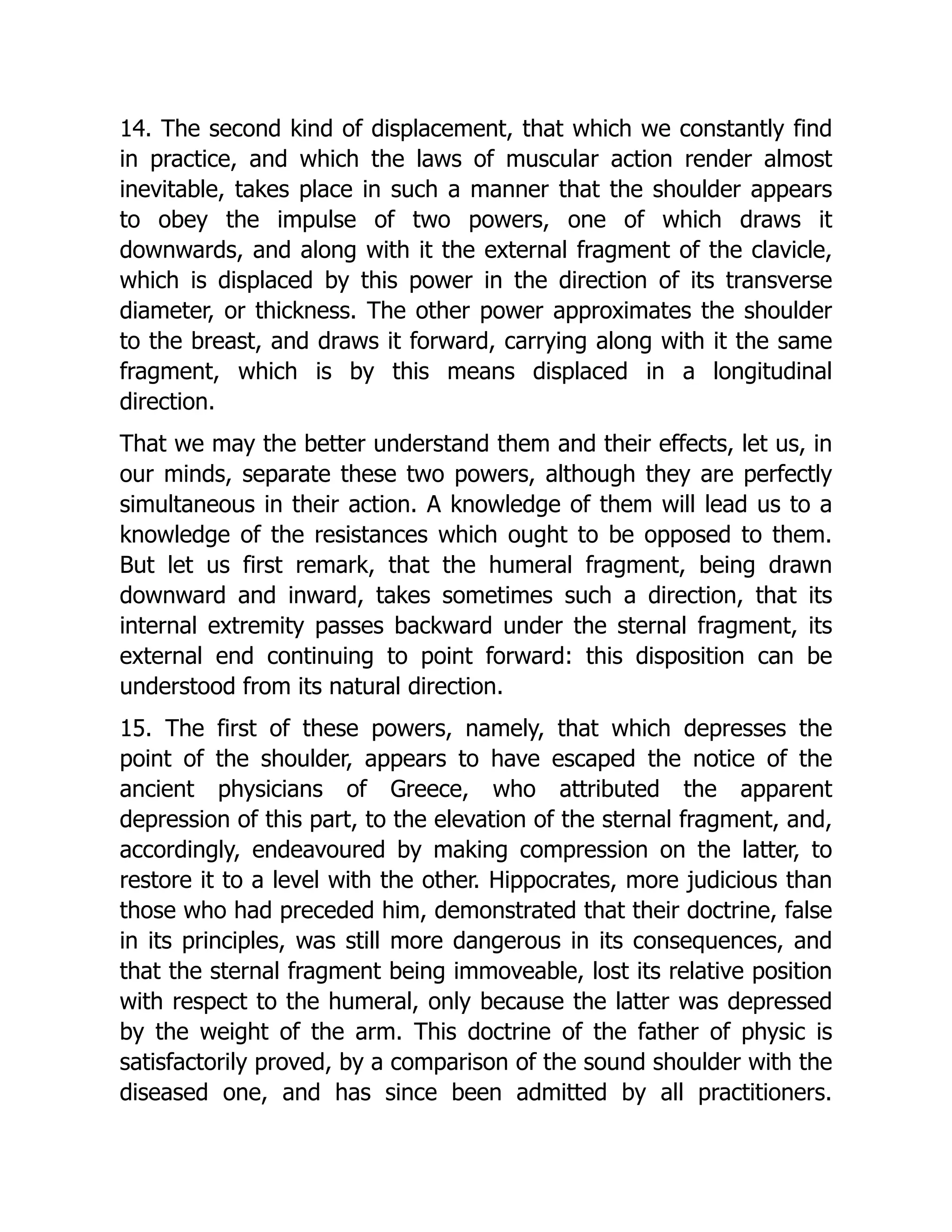 14. The second kind of displacement, that which we constantly find
in practice, and which the laws of muscular action render almost
inevitable, takes place in such a manner that the shoulder appears
to obey the impulse of two powers, one of which draws it
downwards, and along with it the external fragment of the clavicle,
which is displaced by this power in the direction of its transverse
diameter, or thickness. The other power approximates the shoulder
to the breast, and draws it forward, carrying along with it the same
fragment, which is by this means displaced in a longitudinal
direction.
That we may the better understand them and their effects, let us, in
our minds, separate these two powers, although they are perfectly
simultaneous in their action. A knowledge of them will lead us to a
knowledge of the resistances which ought to be opposed to them.
But let us first remark, that the humeral fragment, being drawn
downward and inward, takes sometimes such a direction, that its
internal extremity passes backward under the sternal fragment, its
external end continuing to point forward: this disposition can be
understood from its natural direction.
15. The first of these powers, namely, that which depresses the
point of the shoulder, appears to have escaped the notice of the
ancient physicians of Greece, who attributed the apparent
depression of this part, to the elevation of the sternal fragment, and,
accordingly, endeavoured by making compression on the latter, to
restore it to a level with the other. Hippocrates, more judicious than
those who had preceded him, demonstrated that their doctrine, false
in its principles, was still more dangerous in its consequences, and
that the sternal fragment being immoveable, lost its relative position
with respect to the humeral, only because the latter was depressed
by the weight of the arm. This doctrine of the father of physic is
satisfactorily proved, by a comparison of the sound shoulder with the
diseased one, and has since been admitted by all practitioners.
 
