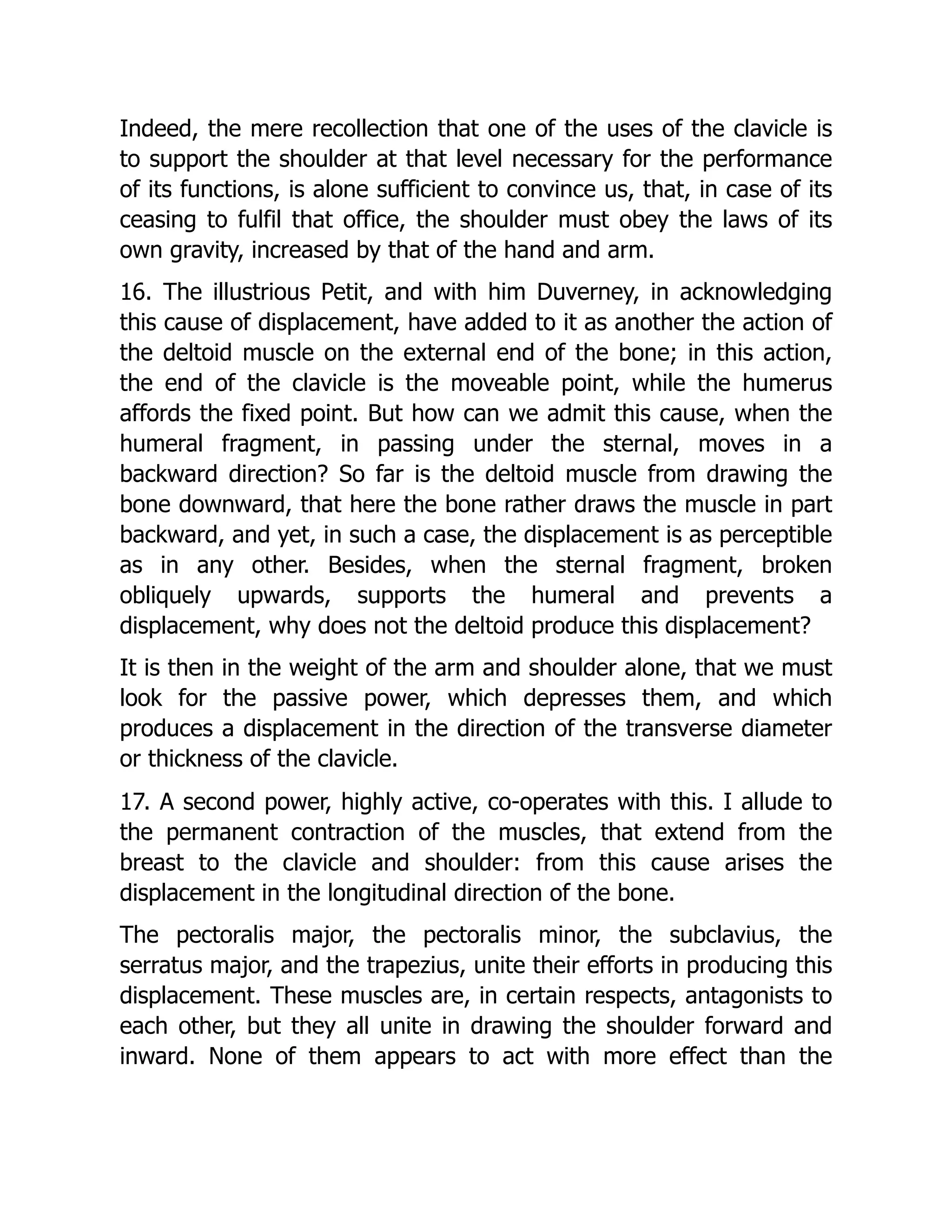 Indeed, the mere recollection that one of the uses of the clavicle is
to support the shoulder at that level necessary for the performance
of its functions, is alone sufficient to convince us, that, in case of its
ceasing to fulfil that office, the shoulder must obey the laws of its
own gravity, increased by that of the hand and arm.
16. The illustrious Petit, and with him Duverney, in acknowledging
this cause of displacement, have added to it as another the action of
the deltoid muscle on the external end of the bone; in this action,
the end of the clavicle is the moveable point, while the humerus
affords the fixed point. But how can we admit this cause, when the
humeral fragment, in passing under the sternal, moves in a
backward direction? So far is the deltoid muscle from drawing the
bone downward, that here the bone rather draws the muscle in part
backward, and yet, in such a case, the displacement is as perceptible
as in any other. Besides, when the sternal fragment, broken
obliquely upwards, supports the humeral and prevents a
displacement, why does not the deltoid produce this displacement?
It is then in the weight of the arm and shoulder alone, that we must
look for the passive power, which depresses them, and which
produces a displacement in the direction of the transverse diameter
or thickness of the clavicle.
17. A second power, highly active, co-operates with this. I allude to
the permanent contraction of the muscles, that extend from the
breast to the clavicle and shoulder: from this cause arises the
displacement in the longitudinal direction of the bone.
The pectoralis major, the pectoralis minor, the subclavius, the
serratus major, and the trapezius, unite their efforts in producing this
displacement. These muscles are, in certain respects, antagonists to
each other, but they all unite in drawing the shoulder forward and
inward. None of them appears to act with more effect than the
 