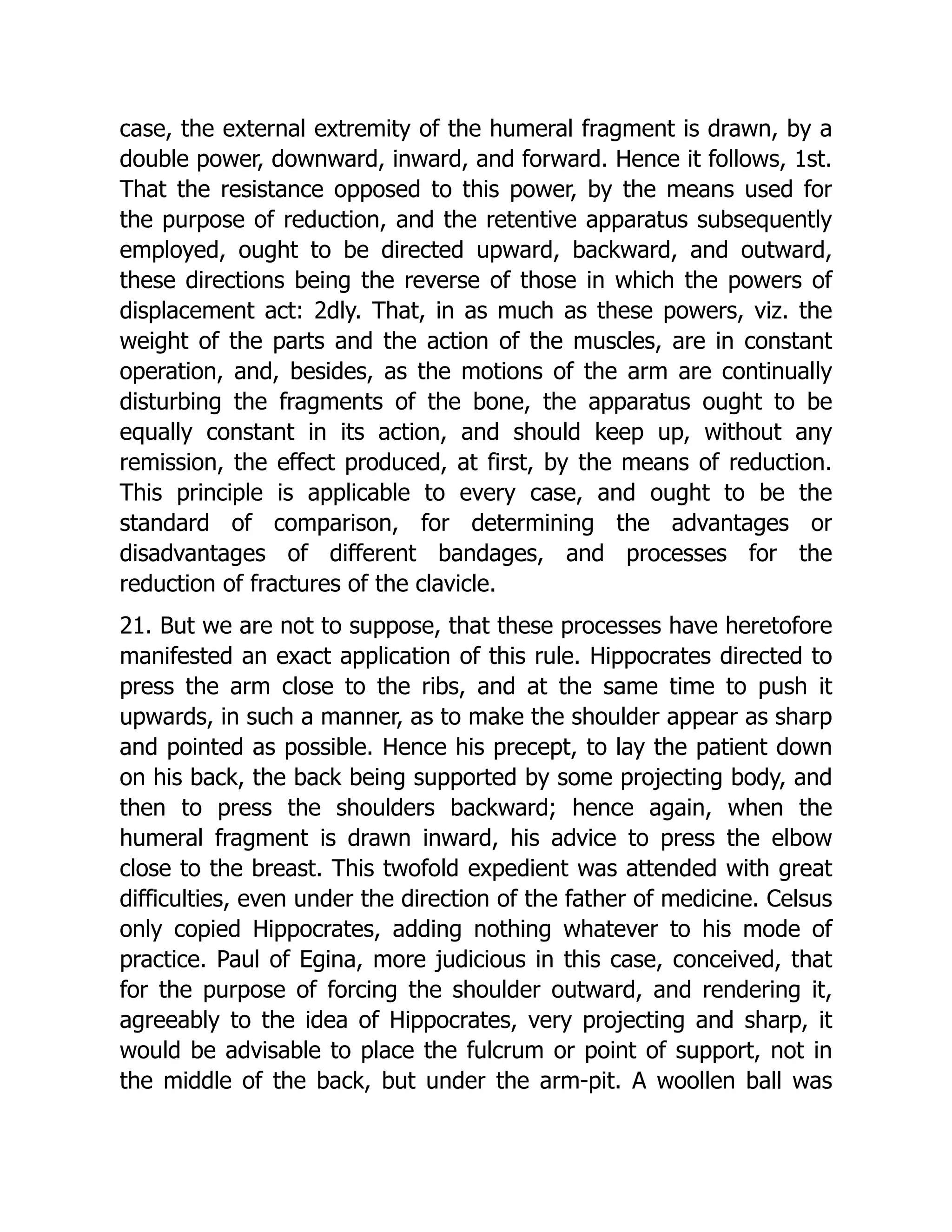 case, the external extremity of the humeral fragment is drawn, by a
double power, downward, inward, and forward. Hence it follows, 1st.
That the resistance opposed to this power, by the means used for
the purpose of reduction, and the retentive apparatus subsequently
employed, ought to be directed upward, backward, and outward,
these directions being the reverse of those in which the powers of
displacement act: 2dly. That, in as much as these powers, viz. the
weight of the parts and the action of the muscles, are in constant
operation, and, besides, as the motions of the arm are continually
disturbing the fragments of the bone, the apparatus ought to be
equally constant in its action, and should keep up, without any
remission, the effect produced, at first, by the means of reduction.
This principle is applicable to every case, and ought to be the
standard of comparison, for determining the advantages or
disadvantages of different bandages, and processes for the
reduction of fractures of the clavicle.
21. But we are not to suppose, that these processes have heretofore
manifested an exact application of this rule. Hippocrates directed to
press the arm close to the ribs, and at the same time to push it
upwards, in such a manner, as to make the shoulder appear as sharp
and pointed as possible. Hence his precept, to lay the patient down
on his back, the back being supported by some projecting body, and
then to press the shoulders backward; hence again, when the
humeral fragment is drawn inward, his advice to press the elbow
close to the breast. This twofold expedient was attended with great
difficulties, even under the direction of the father of medicine. Celsus
only copied Hippocrates, adding nothing whatever to his mode of
practice. Paul of Egina, more judicious in this case, conceived, that
for the purpose of forcing the shoulder outward, and rendering it,
agreeably to the idea of Hippocrates, very projecting and sharp, it
would be advisable to place the fulcrum or point of support, not in
the middle of the back, but under the arm-pit. A woollen ball was
 