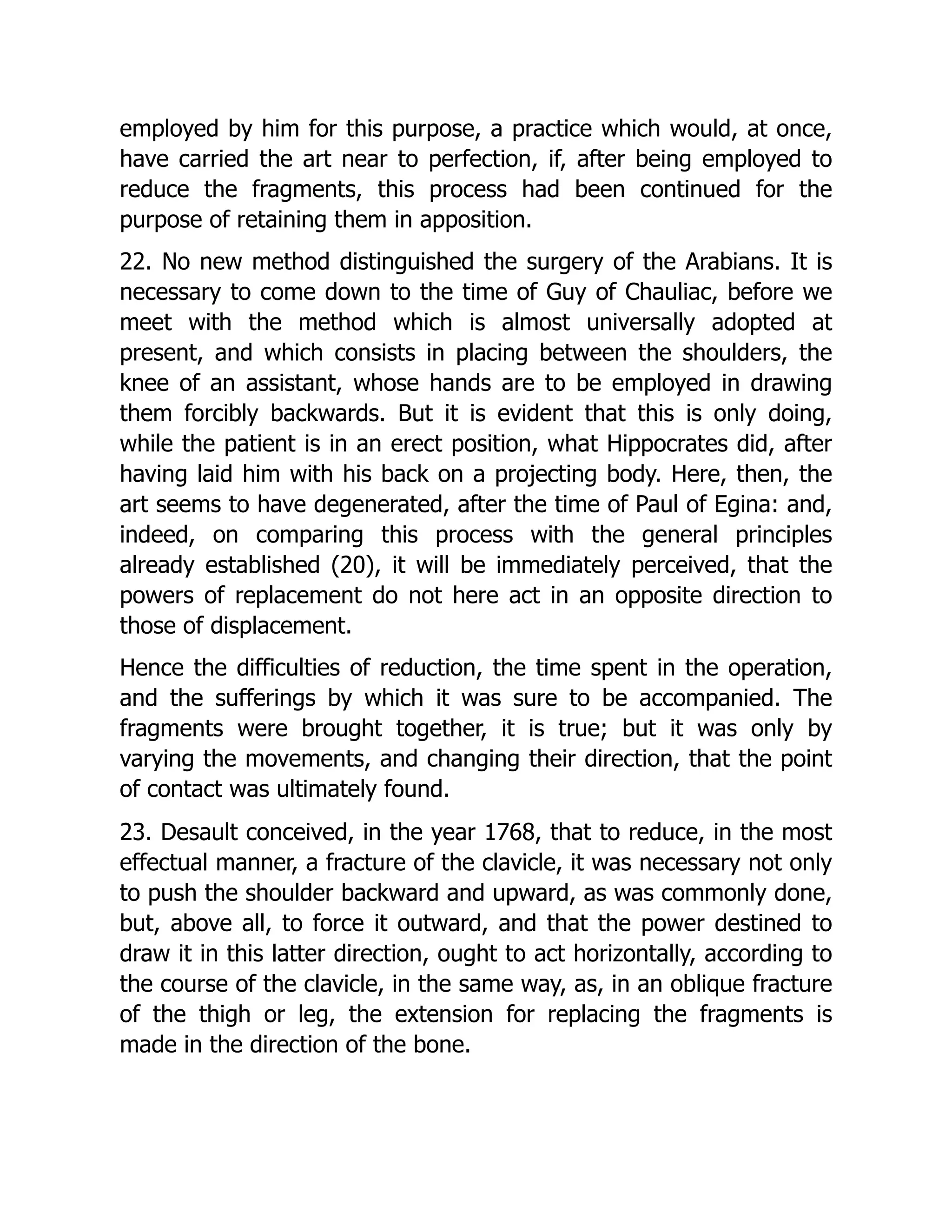 employed by him for this purpose, a practice which would, at once,
have carried the art near to perfection, if, after being employed to
reduce the fragments, this process had been continued for the
purpose of retaining them in apposition.
22. No new method distinguished the surgery of the Arabians. It is
necessary to come down to the time of Guy of Chauliac, before we
meet with the method which is almost universally adopted at
present, and which consists in placing between the shoulders, the
knee of an assistant, whose hands are to be employed in drawing
them forcibly backwards. But it is evident that this is only doing,
while the patient is in an erect position, what Hippocrates did, after
having laid him with his back on a projecting body. Here, then, the
art seems to have degenerated, after the time of Paul of Egina: and,
indeed, on comparing this process with the general principles
already established (20), it will be immediately perceived, that the
powers of replacement do not here act in an opposite direction to
those of displacement.
Hence the difficulties of reduction, the time spent in the operation,
and the sufferings by which it was sure to be accompanied. The
fragments were brought together, it is true; but it was only by
varying the movements, and changing their direction, that the point
of contact was ultimately found.
23. Desault conceived, in the year 1768, that to reduce, in the most
effectual manner, a fracture of the clavicle, it was necessary not only
to push the shoulder backward and upward, as was commonly done,
but, above all, to force it outward, and that the power destined to
draw it in this latter direction, ought to act horizontally, according to
the course of the clavicle, in the same way, as, in an oblique fracture
of the thigh or leg, the extension for replacing the fragments is
made in the direction of the bone.
 