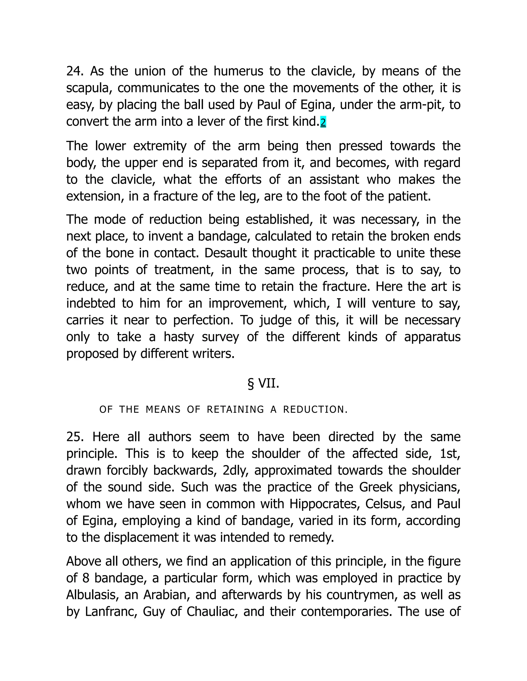 24. As the union of the humerus to the clavicle, by means of the
scapula, communicates to the one the movements of the other, it is
easy, by placing the ball used by Paul of Egina, under the arm-pit, to
convert the arm into a lever of the first kind.2
The lower extremity of the arm being then pressed towards the
body, the upper end is separated from it, and becomes, with regard
to the clavicle, what the efforts of an assistant who makes the
extension, in a fracture of the leg, are to the foot of the patient.
The mode of reduction being established, it was necessary, in the
next place, to invent a bandage, calculated to retain the broken ends
of the bone in contact. Desault thought it practicable to unite these
two points of treatment, in the same process, that is to say, to
reduce, and at the same time to retain the fracture. Here the art is
indebted to him for an improvement, which, I will venture to say,
carries it near to perfection. To judge of this, it will be necessary
only to take a hasty survey of the different kinds of apparatus
proposed by different writers.
§ VII.
OF THE MEANS OF RETAINING A REDUCTION.
25. Here all authors seem to have been directed by the same
principle. This is to keep the shoulder of the affected side, 1st,
drawn forcibly backwards, 2dly, approximated towards the shoulder
of the sound side. Such was the practice of the Greek physicians,
whom we have seen in common with Hippocrates, Celsus, and Paul
of Egina, employing a kind of bandage, varied in its form, according
to the displacement it was intended to remedy.
Above all others, we find an application of this principle, in the figure
of 8 bandage, a particular form, which was employed in practice by
Albulasis, an Arabian, and afterwards by his countrymen, as well as
by Lanfranc, Guy of Chauliac, and their contemporaries. The use of
 