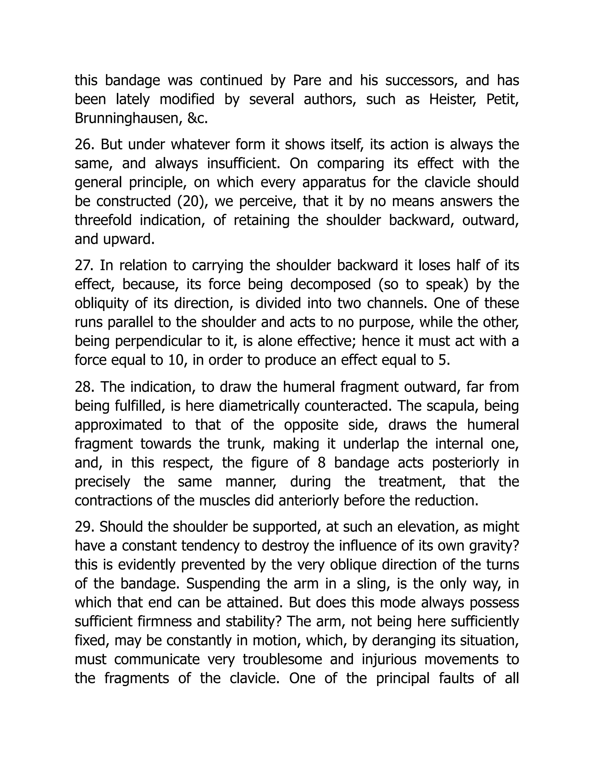 this bandage was continued by Pare and his successors, and has
been lately modified by several authors, such as Heister, Petit,
Brunninghausen, &c.
26. But under whatever form it shows itself, its action is always the
same, and always insufficient. On comparing its effect with the
general principle, on which every apparatus for the clavicle should
be constructed (20), we perceive, that it by no means answers the
threefold indication, of retaining the shoulder backward, outward,
and upward.
27. In relation to carrying the shoulder backward it loses half of its
effect, because, its force being decomposed (so to speak) by the
obliquity of its direction, is divided into two channels. One of these
runs parallel to the shoulder and acts to no purpose, while the other,
being perpendicular to it, is alone effective; hence it must act with a
force equal to 10, in order to produce an effect equal to 5.
28. The indication, to draw the humeral fragment outward, far from
being fulfilled, is here diametrically counteracted. The scapula, being
approximated to that of the opposite side, draws the humeral
fragment towards the trunk, making it underlap the internal one,
and, in this respect, the figure of 8 bandage acts posteriorly in
precisely the same manner, during the treatment, that the
contractions of the muscles did anteriorly before the reduction.
29. Should the shoulder be supported, at such an elevation, as might
have a constant tendency to destroy the influence of its own gravity?
this is evidently prevented by the very oblique direction of the turns
of the bandage. Suspending the arm in a sling, is the only way, in
which that end can be attained. But does this mode always possess
sufficient firmness and stability? The arm, not being here sufficiently
fixed, may be constantly in motion, which, by deranging its situation,
must communicate very troublesome and injurious movements to
the fragments of the clavicle. One of the principal faults of all
 