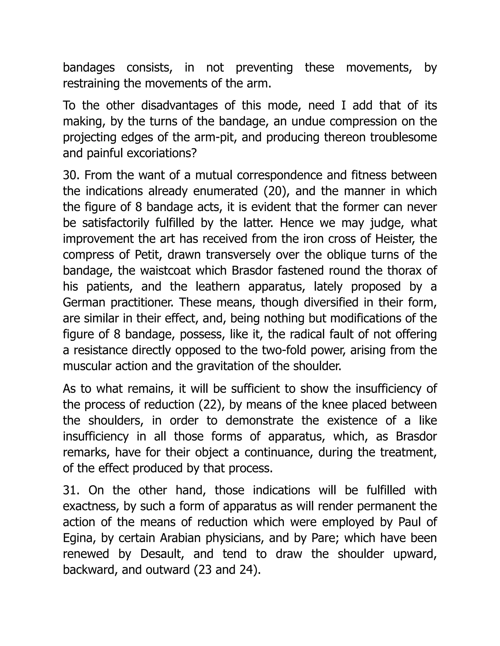 bandages consists, in not preventing these movements, by
restraining the movements of the arm.
To the other disadvantages of this mode, need I add that of its
making, by the turns of the bandage, an undue compression on the
projecting edges of the arm-pit, and producing thereon troublesome
and painful excoriations?
30. From the want of a mutual correspondence and fitness between
the indications already enumerated (20), and the manner in which
the figure of 8 bandage acts, it is evident that the former can never
be satisfactorily fulfilled by the latter. Hence we may judge, what
improvement the art has received from the iron cross of Heister, the
compress of Petit, drawn transversely over the oblique turns of the
bandage, the waistcoat which Brasdor fastened round the thorax of
his patients, and the leathern apparatus, lately proposed by a
German practitioner. These means, though diversified in their form,
are similar in their effect, and, being nothing but modifications of the
figure of 8 bandage, possess, like it, the radical fault of not offering
a resistance directly opposed to the two-fold power, arising from the
muscular action and the gravitation of the shoulder.
As to what remains, it will be sufficient to show the insufficiency of
the process of reduction (22), by means of the knee placed between
the shoulders, in order to demonstrate the existence of a like
insufficiency in all those forms of apparatus, which, as Brasdor
remarks, have for their object a continuance, during the treatment,
of the effect produced by that process.
31. On the other hand, those indications will be fulfilled with
exactness, by such a form of apparatus as will render permanent the
action of the means of reduction which were employed by Paul of
Egina, by certain Arabian physicians, and by Pare; which have been
renewed by Desault, and tend to draw the shoulder upward,
backward, and outward (23 and 24).
 