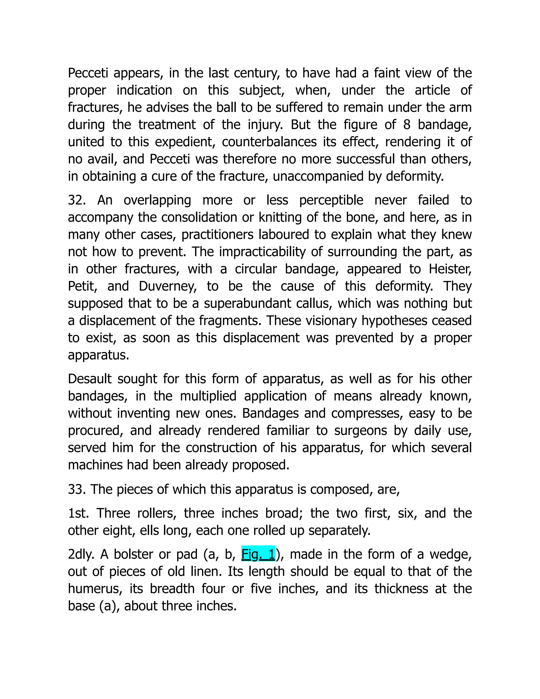 Pecceti appears, in the last century, to have had a faint view of the
proper indication on this subject, when, under the article of
fractures, he advises the ball to be suffered to remain under the arm
during the treatment of the injury. But the figure of 8 bandage,
united to this expedient, counterbalances its effect, rendering it of
no avail, and Pecceti was therefore no more successful than others,
in obtaining a cure of the fracture, unaccompanied by deformity.
32. An overlapping more or less perceptible never failed to
accompany the consolidation or knitting of the bone, and here, as in
many other cases, practitioners laboured to explain what they knew
not how to prevent. The impracticability of surrounding the part, as
in other fractures, with a circular bandage, appeared to Heister,
Petit, and Duverney, to be the cause of this deformity. They
supposed that to be a superabundant callus, which was nothing but
a displacement of the fragments. These visionary hypotheses ceased
to exist, as soon as this displacement was prevented by a proper
apparatus.
Desault sought for this form of apparatus, as well as for his other
bandages, in the multiplied application of means already known,
without inventing new ones. Bandages and compresses, easy to be
procured, and already rendered familiar to surgeons by daily use,
served him for the construction of his apparatus, for which several
machines had been already proposed.
33. The pieces of which this apparatus is composed, are,
1st. Three rollers, three inches broad; the two first, six, and the
other eight, ells long, each one rolled up separately.
2dly. A bolster or pad (a, b, Fig. 1), made in the form of a wedge,
out of pieces of old linen. Its length should be equal to that of the
humerus, its breadth four or five inches, and its thickness at the
base (a), about three inches.
 