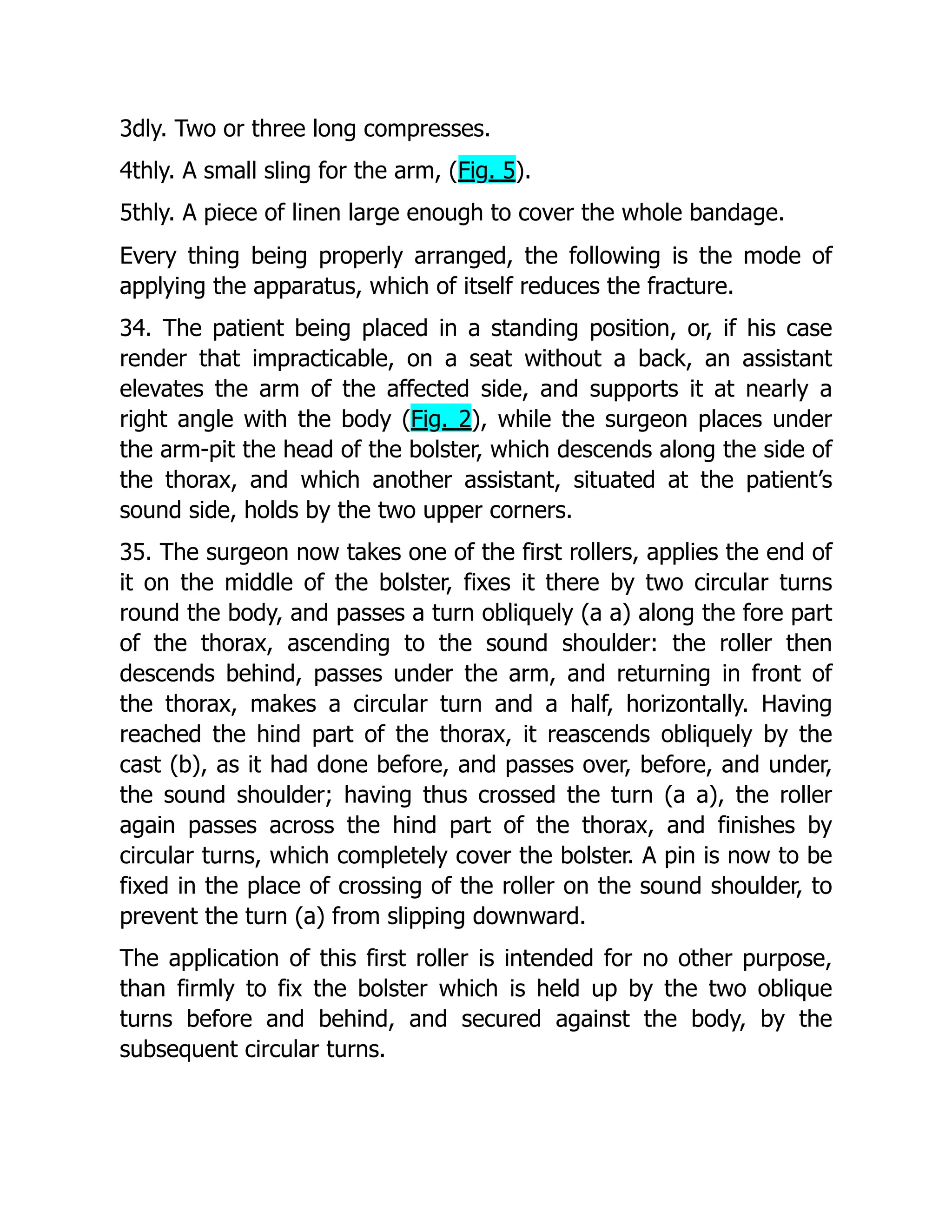 3dly. Two or three long compresses.
4thly. A small sling for the arm, (Fig. 5).
5thly. A piece of linen large enough to cover the whole bandage.
Every thing being properly arranged, the following is the mode of
applying the apparatus, which of itself reduces the fracture.
34. The patient being placed in a standing position, or, if his case
render that impracticable, on a seat without a back, an assistant
elevates the arm of the affected side, and supports it at nearly a
right angle with the body (Fig. 2), while the surgeon places under
the arm-pit the head of the bolster, which descends along the side of
the thorax, and which another assistant, situated at the patient’s
sound side, holds by the two upper corners.
35. The surgeon now takes one of the first rollers, applies the end of
it on the middle of the bolster, fixes it there by two circular turns
round the body, and passes a turn obliquely (a a) along the fore part
of the thorax, ascending to the sound shoulder: the roller then
descends behind, passes under the arm, and returning in front of
the thorax, makes a circular turn and a half, horizontally. Having
reached the hind part of the thorax, it reascends obliquely by the
cast (b), as it had done before, and passes over, before, and under,
the sound shoulder; having thus crossed the turn (a a), the roller
again passes across the hind part of the thorax, and finishes by
circular turns, which completely cover the bolster. A pin is now to be
fixed in the place of crossing of the roller on the sound shoulder, to
prevent the turn (a) from slipping downward.
The application of this first roller is intended for no other purpose,
than firmly to fix the bolster which is held up by the two oblique
turns before and behind, and secured against the body, by the
subsequent circular turns.
 