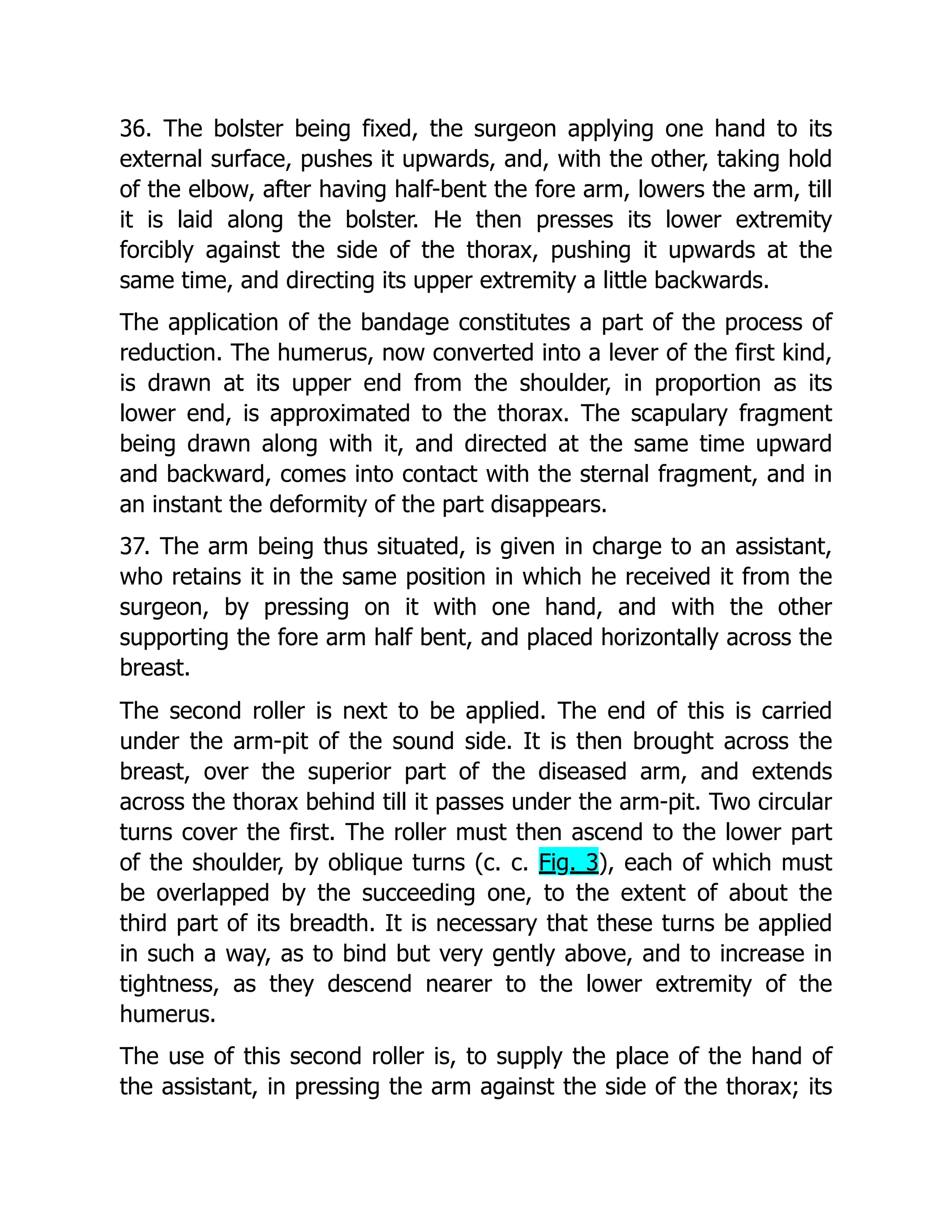 36. The bolster being fixed, the surgeon applying one hand to its
external surface, pushes it upwards, and, with the other, taking hold
of the elbow, after having half-bent the fore arm, lowers the arm, till
it is laid along the bolster. He then presses its lower extremity
forcibly against the side of the thorax, pushing it upwards at the
same time, and directing its upper extremity a little backwards.
The application of the bandage constitutes a part of the process of
reduction. The humerus, now converted into a lever of the first kind,
is drawn at its upper end from the shoulder, in proportion as its
lower end, is approximated to the thorax. The scapulary fragment
being drawn along with it, and directed at the same time upward
and backward, comes into contact with the sternal fragment, and in
an instant the deformity of the part disappears.
37. The arm being thus situated, is given in charge to an assistant,
who retains it in the same position in which he received it from the
surgeon, by pressing on it with one hand, and with the other
supporting the fore arm half bent, and placed horizontally across the
breast.
The second roller is next to be applied. The end of this is carried
under the arm-pit of the sound side. It is then brought across the
breast, over the superior part of the diseased arm, and extends
across the thorax behind till it passes under the arm-pit. Two circular
turns cover the first. The roller must then ascend to the lower part
of the shoulder, by oblique turns (c. c. Fig. 3), each of which must
be overlapped by the succeeding one, to the extent of about the
third part of its breadth. It is necessary that these turns be applied
in such a way, as to bind but very gently above, and to increase in
tightness, as they descend nearer to the lower extremity of the
humerus.
The use of this second roller is, to supply the place of the hand of
the assistant, in pressing the arm against the side of the thorax; its
 