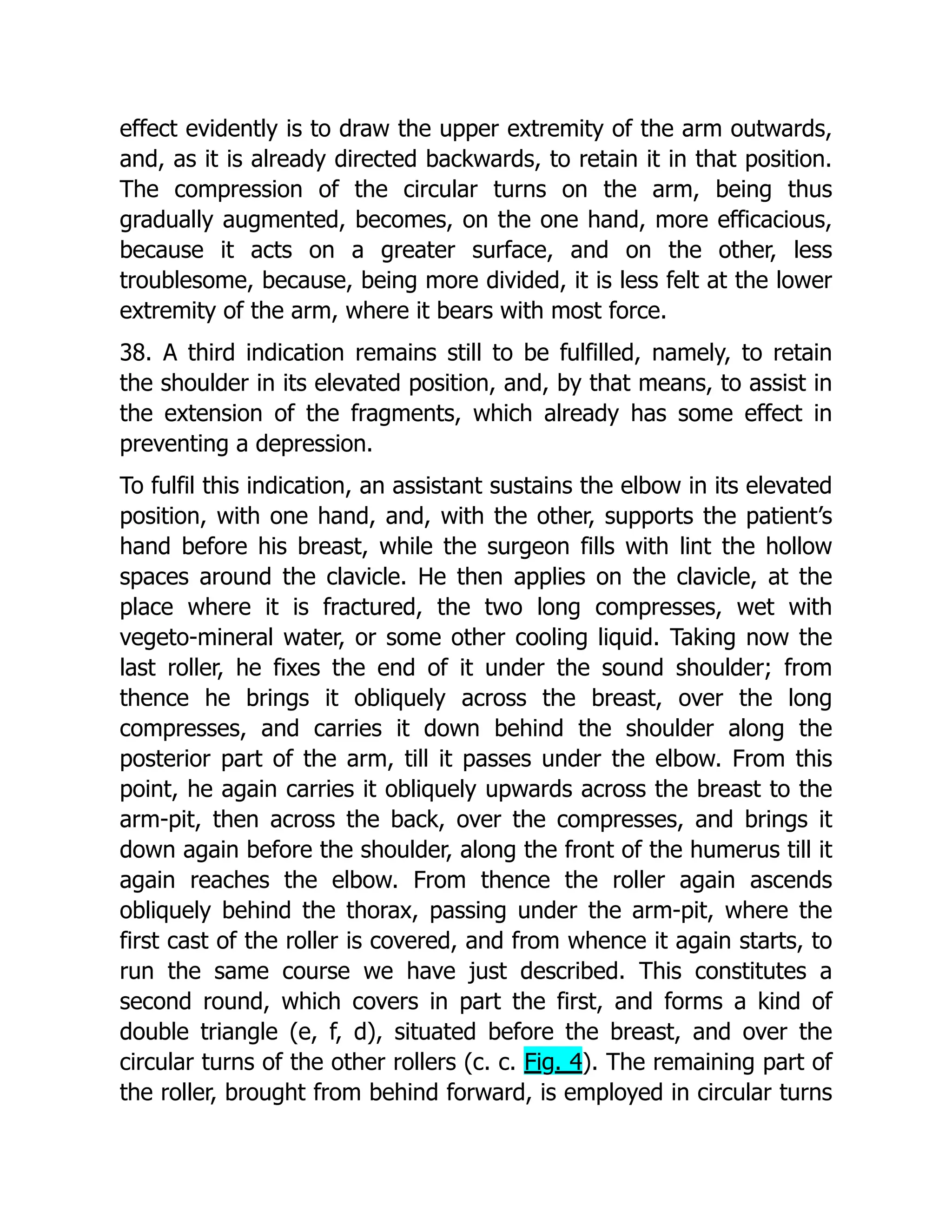 effect evidently is to draw the upper extremity of the arm outwards,
and, as it is already directed backwards, to retain it in that position.
The compression of the circular turns on the arm, being thus
gradually augmented, becomes, on the one hand, more efficacious,
because it acts on a greater surface, and on the other, less
troublesome, because, being more divided, it is less felt at the lower
extremity of the arm, where it bears with most force.
38. A third indication remains still to be fulfilled, namely, to retain
the shoulder in its elevated position, and, by that means, to assist in
the extension of the fragments, which already has some effect in
preventing a depression.
To fulfil this indication, an assistant sustains the elbow in its elevated
position, with one hand, and, with the other, supports the patient’s
hand before his breast, while the surgeon fills with lint the hollow
spaces around the clavicle. He then applies on the clavicle, at the
place where it is fractured, the two long compresses, wet with
vegeto-mineral water, or some other cooling liquid. Taking now the
last roller, he fixes the end of it under the sound shoulder; from
thence he brings it obliquely across the breast, over the long
compresses, and carries it down behind the shoulder along the
posterior part of the arm, till it passes under the elbow. From this
point, he again carries it obliquely upwards across the breast to the
arm-pit, then across the back, over the compresses, and brings it
down again before the shoulder, along the front of the humerus till it
again reaches the elbow. From thence the roller again ascends
obliquely behind the thorax, passing under the arm-pit, where the
first cast of the roller is covered, and from whence it again starts, to
run the same course we have just described. This constitutes a
second round, which covers in part the first, and forms a kind of
double triangle (e, f, d), situated before the breast, and over the
circular turns of the other rollers (c. c. Fig. 4). The remaining part of
the roller, brought from behind forward, is employed in circular turns
 