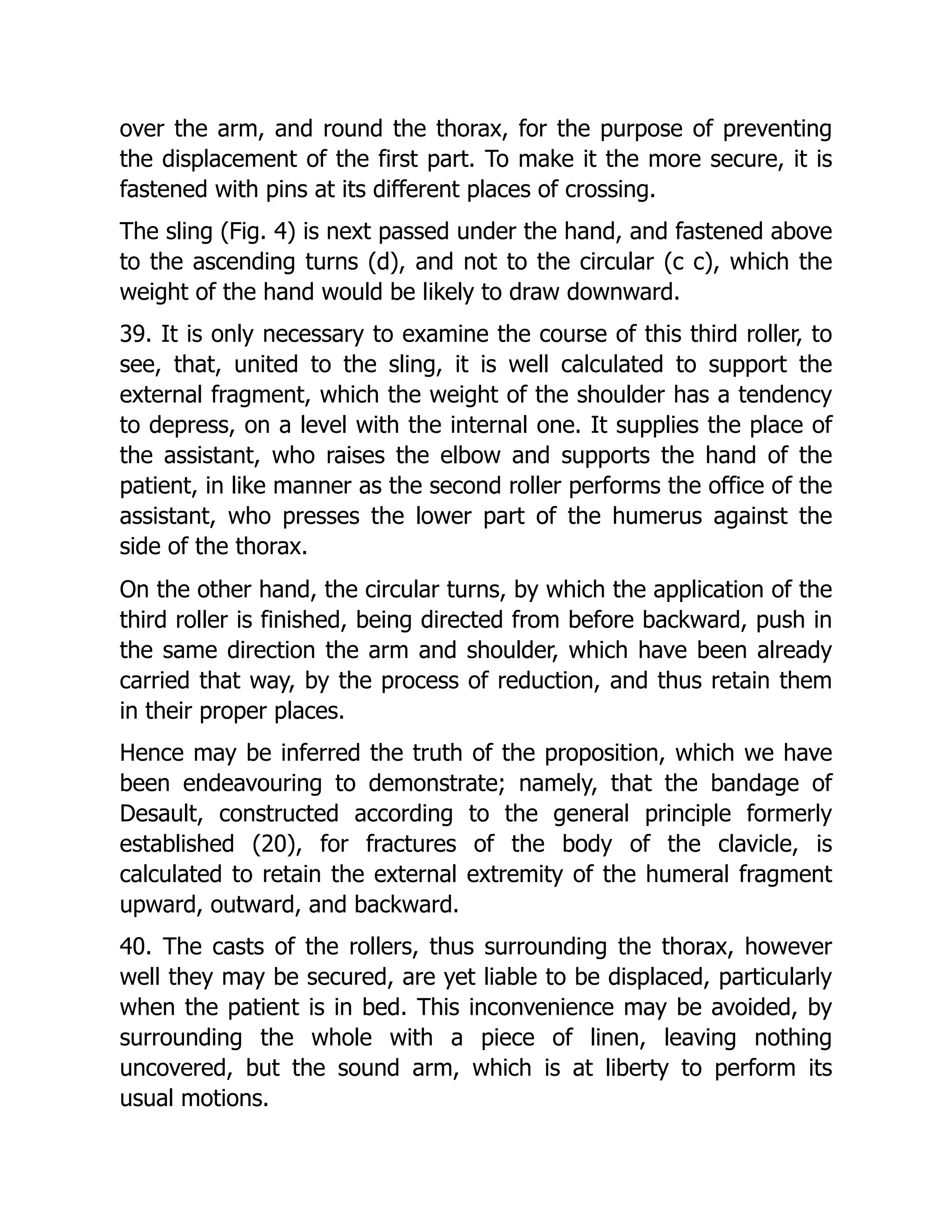 over the arm, and round the thorax, for the purpose of preventing
the displacement of the first part. To make it the more secure, it is
fastened with pins at its different places of crossing.
The sling (Fig. 4) is next passed under the hand, and fastened above
to the ascending turns (d), and not to the circular (c c), which the
weight of the hand would be likely to draw downward.
39. It is only necessary to examine the course of this third roller, to
see, that, united to the sling, it is well calculated to support the
external fragment, which the weight of the shoulder has a tendency
to depress, on a level with the internal one. It supplies the place of
the assistant, who raises the elbow and supports the hand of the
patient, in like manner as the second roller performs the office of the
assistant, who presses the lower part of the humerus against the
side of the thorax.
On the other hand, the circular turns, by which the application of the
third roller is finished, being directed from before backward, push in
the same direction the arm and shoulder, which have been already
carried that way, by the process of reduction, and thus retain them
in their proper places.
Hence may be inferred the truth of the proposition, which we have
been endeavouring to demonstrate; namely, that the bandage of
Desault, constructed according to the general principle formerly
established (20), for fractures of the body of the clavicle, is
calculated to retain the external extremity of the humeral fragment
upward, outward, and backward.
40. The casts of the rollers, thus surrounding the thorax, however
well they may be secured, are yet liable to be displaced, particularly
when the patient is in bed. This inconvenience may be avoided, by
surrounding the whole with a piece of linen, leaving nothing
uncovered, but the sound arm, which is at liberty to perform its
usual motions.
 