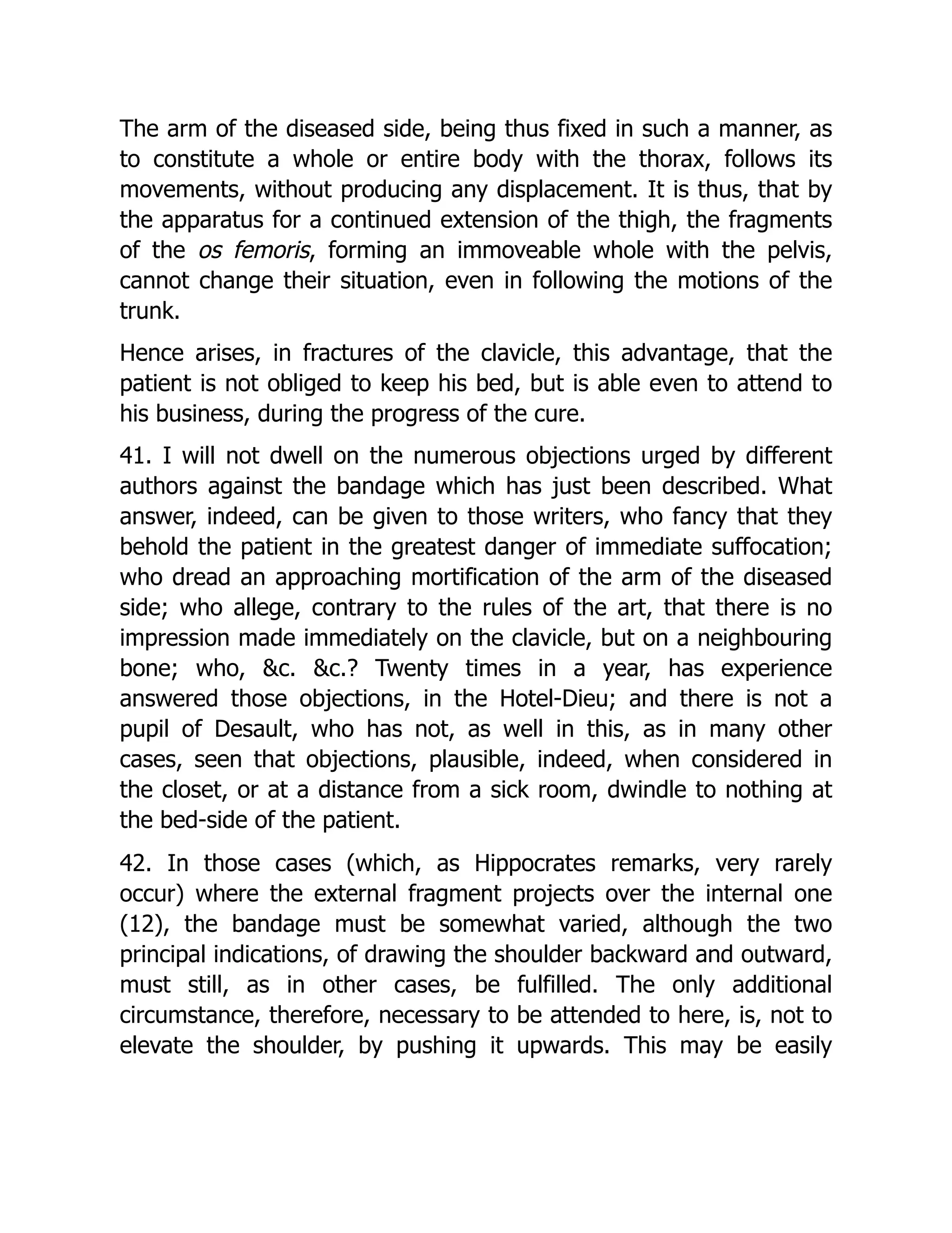 The arm of the diseased side, being thus fixed in such a manner, as
to constitute a whole or entire body with the thorax, follows its
movements, without producing any displacement. It is thus, that by
the apparatus for a continued extension of the thigh, the fragments
of the os femoris, forming an immoveable whole with the pelvis,
cannot change their situation, even in following the motions of the
trunk.
Hence arises, in fractures of the clavicle, this advantage, that the
patient is not obliged to keep his bed, but is able even to attend to
his business, during the progress of the cure.
41. I will not dwell on the numerous objections urged by different
authors against the bandage which has just been described. What
answer, indeed, can be given to those writers, who fancy that they
behold the patient in the greatest danger of immediate suffocation;
who dread an approaching mortification of the arm of the diseased
side; who allege, contrary to the rules of the art, that there is no
impression made immediately on the clavicle, but on a neighbouring
bone; who, &c. &c.? Twenty times in a year, has experience
answered those objections, in the Hotel-Dieu; and there is not a
pupil of Desault, who has not, as well in this, as in many other
cases, seen that objections, plausible, indeed, when considered in
the closet, or at a distance from a sick room, dwindle to nothing at
the bed-side of the patient.
42. In those cases (which, as Hippocrates remarks, very rarely
occur) where the external fragment projects over the internal one
(12), the bandage must be somewhat varied, although the two
principal indications, of drawing the shoulder backward and outward,
must still, as in other cases, be fulfilled. The only additional
circumstance, therefore, necessary to be attended to here, is, not to
elevate the shoulder, by pushing it upwards. This may be easily
 