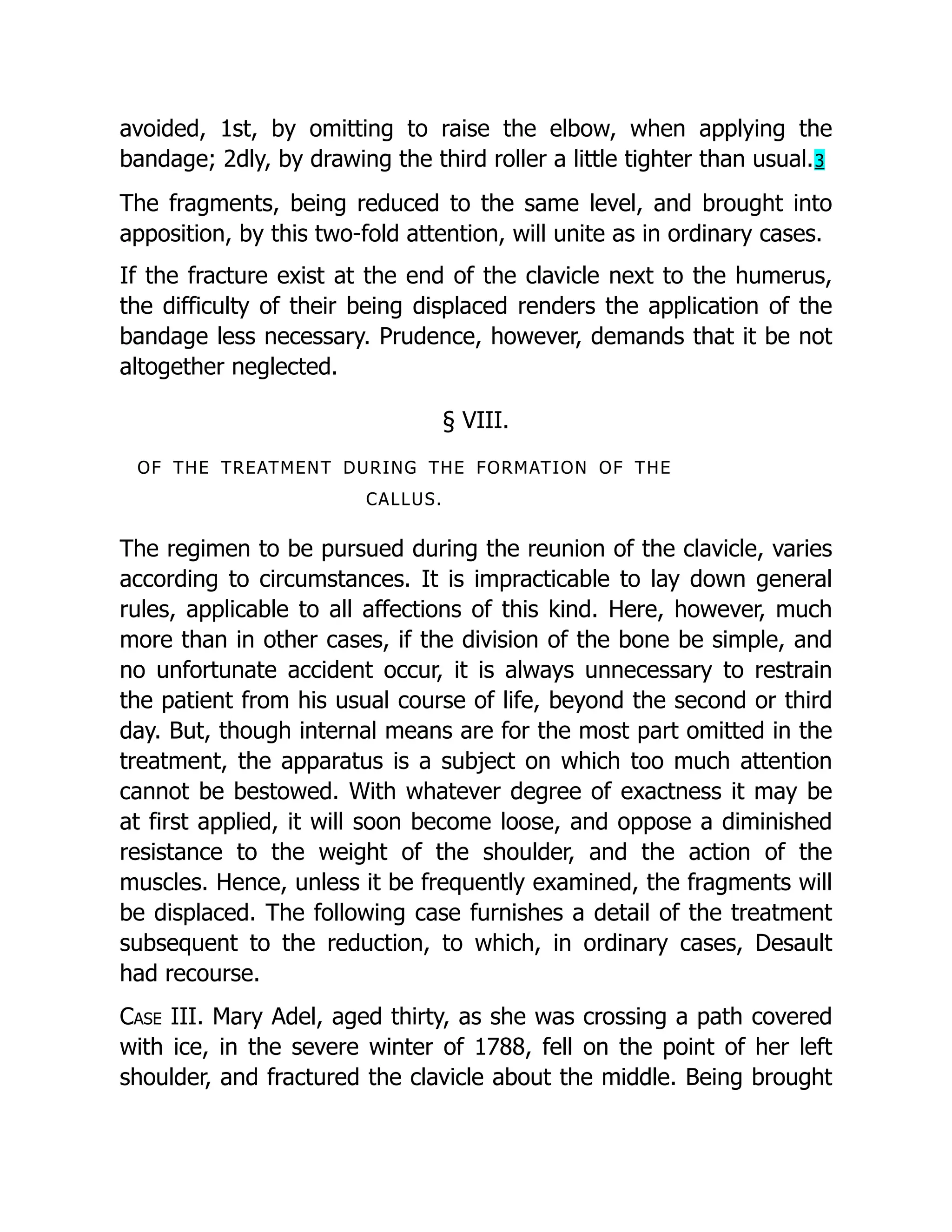 avoided, 1st, by omitting to raise the elbow, when applying the
bandage; 2dly, by drawing the third roller a little tighter than usual.3
The fragments, being reduced to the same level, and brought into
apposition, by this two-fold attention, will unite as in ordinary cases.
If the fracture exist at the end of the clavicle next to the humerus,
the difficulty of their being displaced renders the application of the
bandage less necessary. Prudence, however, demands that it be not
altogether neglected.
§ VIII.
OF THE TREATMENT DURING THE FORMATION OF THE
CALLUS.
The regimen to be pursued during the reunion of the clavicle, varies
according to circumstances. It is impracticable to lay down general
rules, applicable to all affections of this kind. Here, however, much
more than in other cases, if the division of the bone be simple, and
no unfortunate accident occur, it is always unnecessary to restrain
the patient from his usual course of life, beyond the second or third
day. But, though internal means are for the most part omitted in the
treatment, the apparatus is a subject on which too much attention
cannot be bestowed. With whatever degree of exactness it may be
at first applied, it will soon become loose, and oppose a diminished
resistance to the weight of the shoulder, and the action of the
muscles. Hence, unless it be frequently examined, the fragments will
be displaced. The following case furnishes a detail of the treatment
subsequent to the reduction, to which, in ordinary cases, Desault
had recourse.
Case III. Mary Adel, aged thirty, as she was crossing a path covered
with ice, in the severe winter of 1788, fell on the point of her left
shoulder, and fractured the clavicle about the middle. Being brought
 