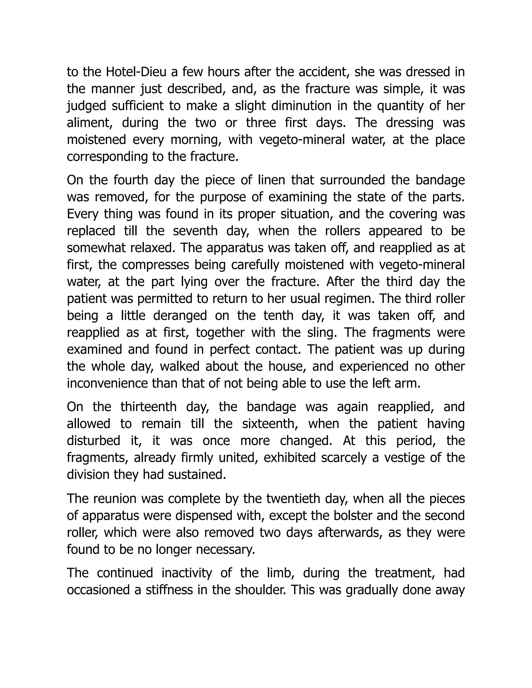 to the Hotel-Dieu a few hours after the accident, she was dressed in
the manner just described, and, as the fracture was simple, it was
judged sufficient to make a slight diminution in the quantity of her
aliment, during the two or three first days. The dressing was
moistened every morning, with vegeto-mineral water, at the place
corresponding to the fracture.
On the fourth day the piece of linen that surrounded the bandage
was removed, for the purpose of examining the state of the parts.
Every thing was found in its proper situation, and the covering was
replaced till the seventh day, when the rollers appeared to be
somewhat relaxed. The apparatus was taken off, and reapplied as at
first, the compresses being carefully moistened with vegeto-mineral
water, at the part lying over the fracture. After the third day the
patient was permitted to return to her usual regimen. The third roller
being a little deranged on the tenth day, it was taken off, and
reapplied as at first, together with the sling. The fragments were
examined and found in perfect contact. The patient was up during
the whole day, walked about the house, and experienced no other
inconvenience than that of not being able to use the left arm.
On the thirteenth day, the bandage was again reapplied, and
allowed to remain till the sixteenth, when the patient having
disturbed it, it was once more changed. At this period, the
fragments, already firmly united, exhibited scarcely a vestige of the
division they had sustained.
The reunion was complete by the twentieth day, when all the pieces
of apparatus were dispensed with, except the bolster and the second
roller, which were also removed two days afterwards, as they were
found to be no longer necessary.
The continued inactivity of the limb, during the treatment, had
occasioned a stiffness in the shoulder. This was gradually done away
 