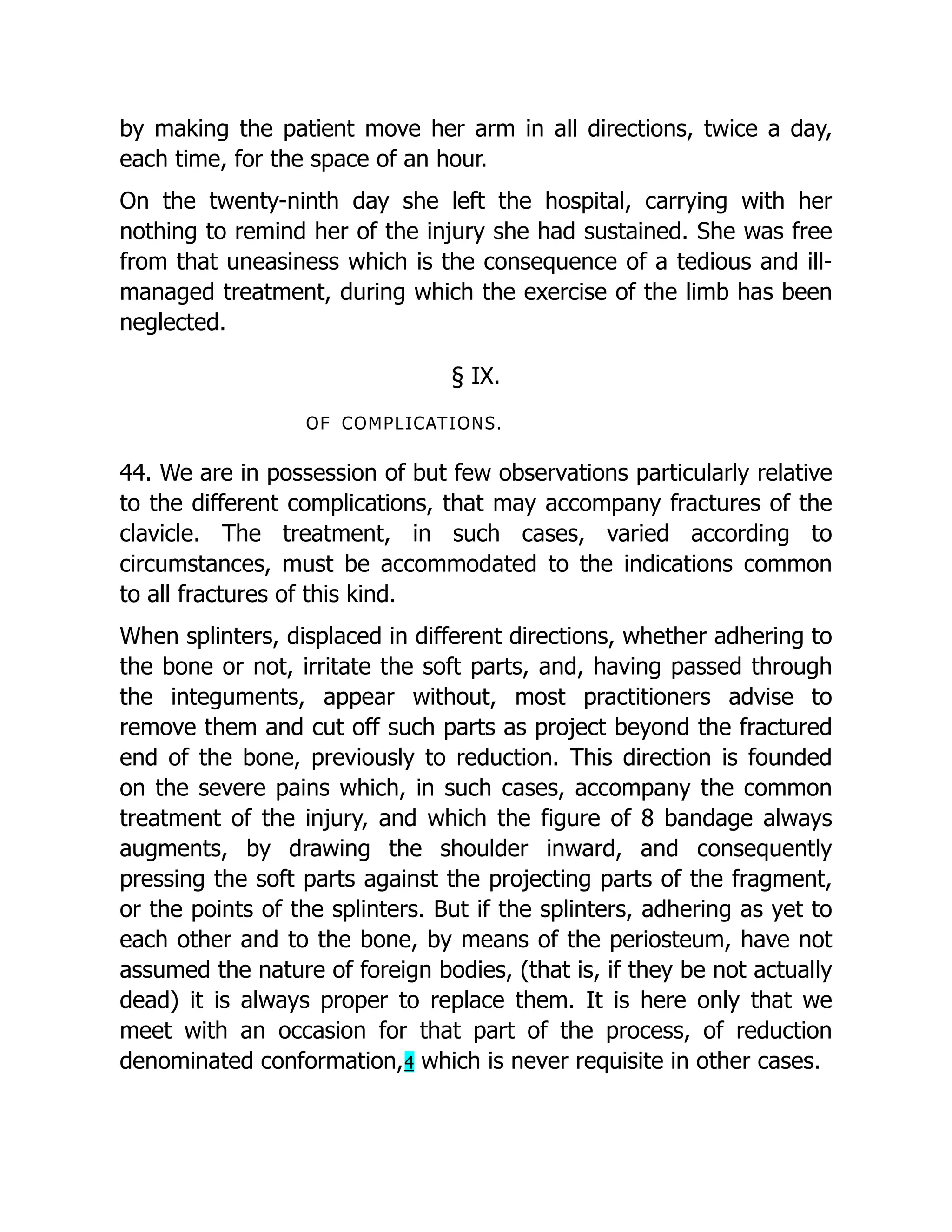 by making the patient move her arm in all directions, twice a day,
each time, for the space of an hour.
On the twenty-ninth day she left the hospital, carrying with her
nothing to remind her of the injury she had sustained. She was free
from that uneasiness which is the consequence of a tedious and ill-
managed treatment, during which the exercise of the limb has been
neglected.
§ IX.
OF COMPLICATIONS.
44. We are in possession of but few observations particularly relative
to the different complications, that may accompany fractures of the
clavicle. The treatment, in such cases, varied according to
circumstances, must be accommodated to the indications common
to all fractures of this kind.
When splinters, displaced in different directions, whether adhering to
the bone or not, irritate the soft parts, and, having passed through
the integuments, appear without, most practitioners advise to
remove them and cut off such parts as project beyond the fractured
end of the bone, previously to reduction. This direction is founded
on the severe pains which, in such cases, accompany the common
treatment of the injury, and which the figure of 8 bandage always
augments, by drawing the shoulder inward, and consequently
pressing the soft parts against the projecting parts of the fragment,
or the points of the splinters. But if the splinters, adhering as yet to
each other and to the bone, by means of the periosteum, have not
assumed the nature of foreign bodies, (that is, if they be not actually
dead) it is always proper to replace them. It is here only that we
meet with an occasion for that part of the process, of reduction
denominated conformation,4 which is never requisite in other cases.
 