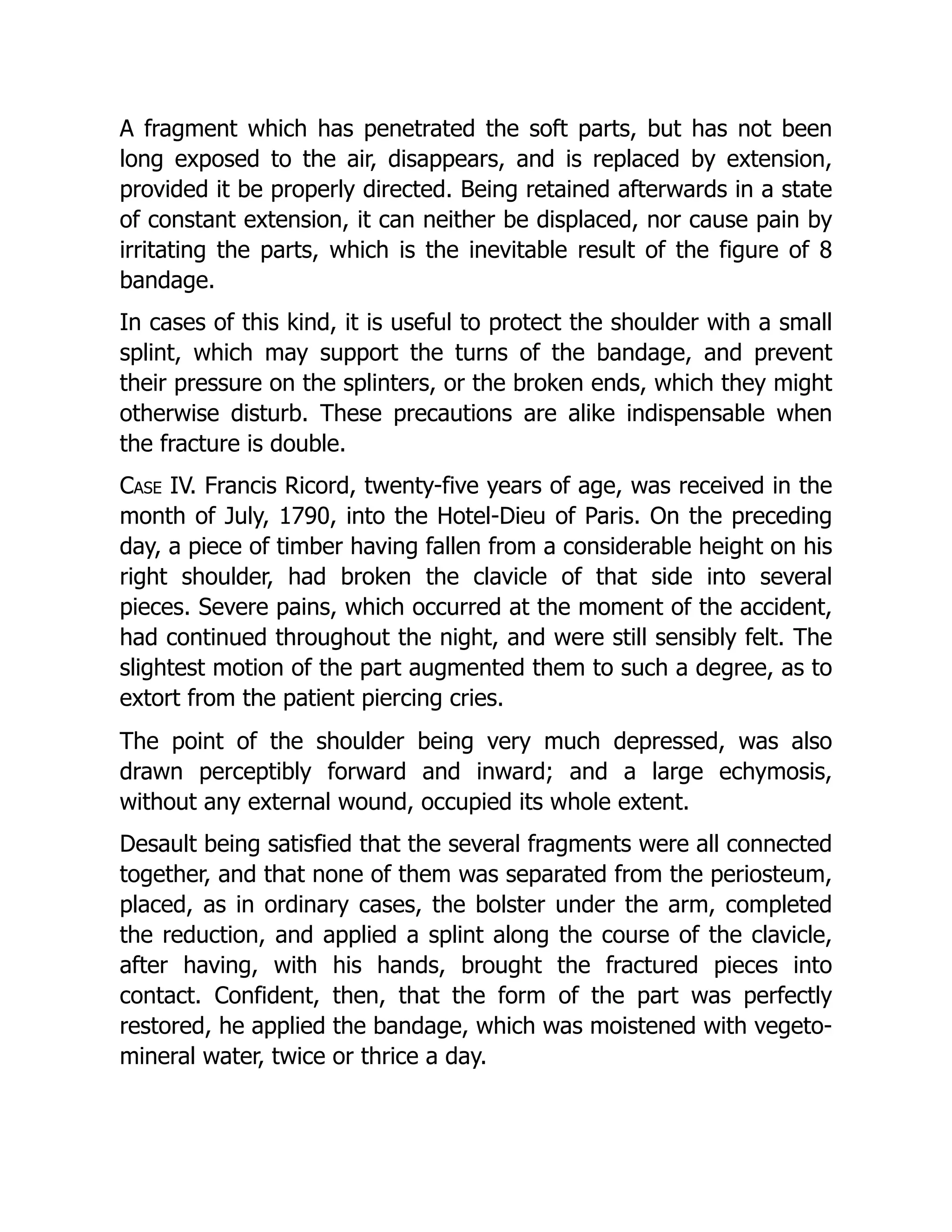 A fragment which has penetrated the soft parts, but has not been
long exposed to the air, disappears, and is replaced by extension,
provided it be properly directed. Being retained afterwards in a state
of constant extension, it can neither be displaced, nor cause pain by
irritating the parts, which is the inevitable result of the figure of 8
bandage.
In cases of this kind, it is useful to protect the shoulder with a small
splint, which may support the turns of the bandage, and prevent
their pressure on the splinters, or the broken ends, which they might
otherwise disturb. These precautions are alike indispensable when
the fracture is double.
Case IV. Francis Ricord, twenty-five years of age, was received in the
month of July, 1790, into the Hotel-Dieu of Paris. On the preceding
day, a piece of timber having fallen from a considerable height on his
right shoulder, had broken the clavicle of that side into several
pieces. Severe pains, which occurred at the moment of the accident,
had continued throughout the night, and were still sensibly felt. The
slightest motion of the part augmented them to such a degree, as to
extort from the patient piercing cries.
The point of the shoulder being very much depressed, was also
drawn perceptibly forward and inward; and a large echymosis,
without any external wound, occupied its whole extent.
Desault being satisfied that the several fragments were all connected
together, and that none of them was separated from the periosteum,
placed, as in ordinary cases, the bolster under the arm, completed
the reduction, and applied a splint along the course of the clavicle,
after having, with his hands, brought the fractured pieces into
contact. Confident, then, that the form of the part was perfectly
restored, he applied the bandage, which was moistened with vegeto-
mineral water, twice or thrice a day.
 
