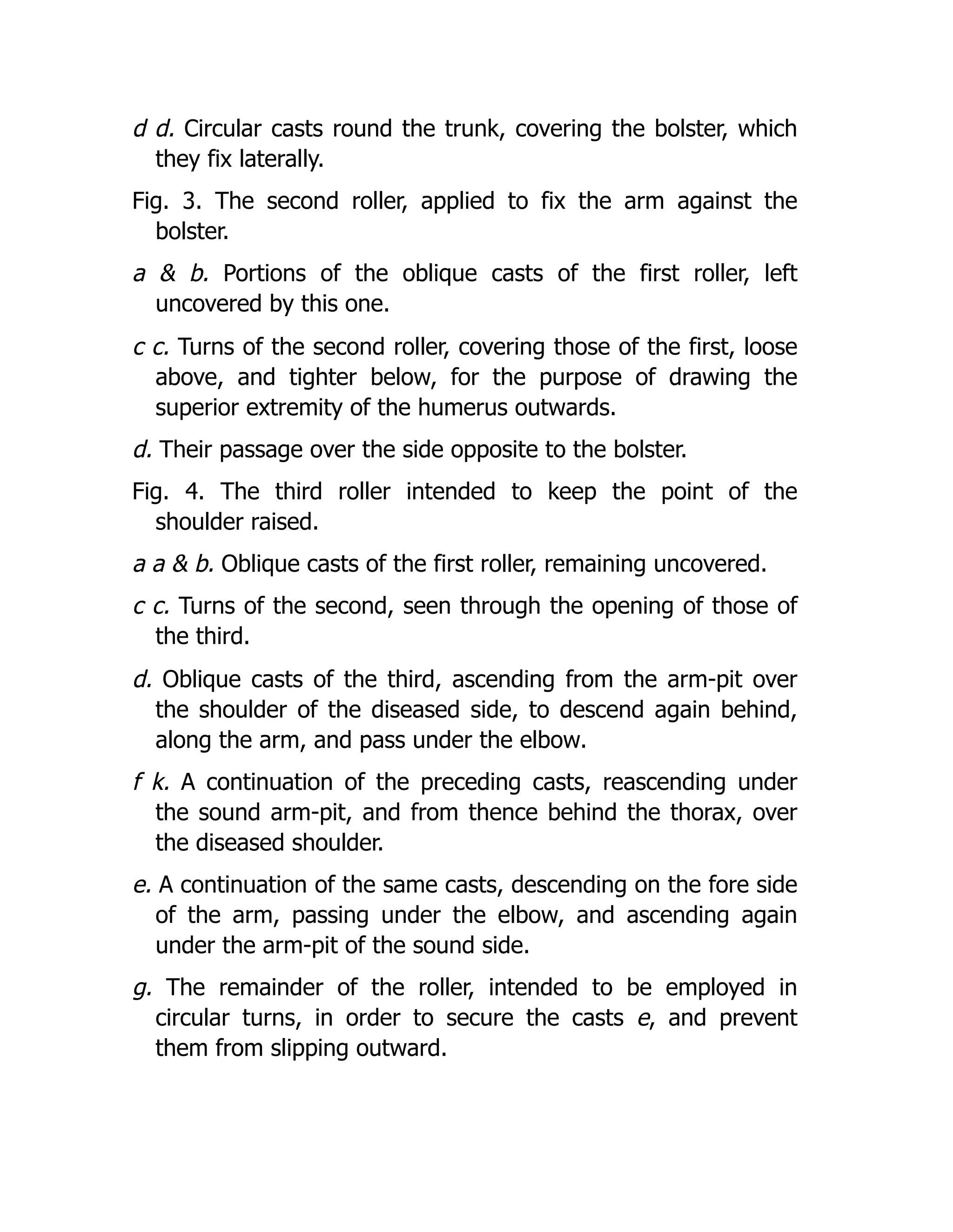 d d. Circular casts round the trunk, covering the bolster, which
they fix laterally.
Fig. 3. The second roller, applied to fix the arm against the
bolster.
a & b. Portions of the oblique casts of the first roller, left
uncovered by this one.
c c. Turns of the second roller, covering those of the first, loose
above, and tighter below, for the purpose of drawing the
superior extremity of the humerus outwards.
d. Their passage over the side opposite to the bolster.
Fig. 4. The third roller intended to keep the point of the
shoulder raised.
a a & b. Oblique casts of the first roller, remaining uncovered.
c c. Turns of the second, seen through the opening of those of
the third.
d. Oblique casts of the third, ascending from the arm-pit over
the shoulder of the diseased side, to descend again behind,
along the arm, and pass under the elbow.
f k. A continuation of the preceding casts, reascending under
the sound arm-pit, and from thence behind the thorax, over
the diseased shoulder.
e. A continuation of the same casts, descending on the fore side
of the arm, passing under the elbow, and ascending again
under the arm-pit of the sound side.
g. The remainder of the roller, intended to be employed in
circular turns, in order to secure the casts e, and prevent
them from slipping outward.
 