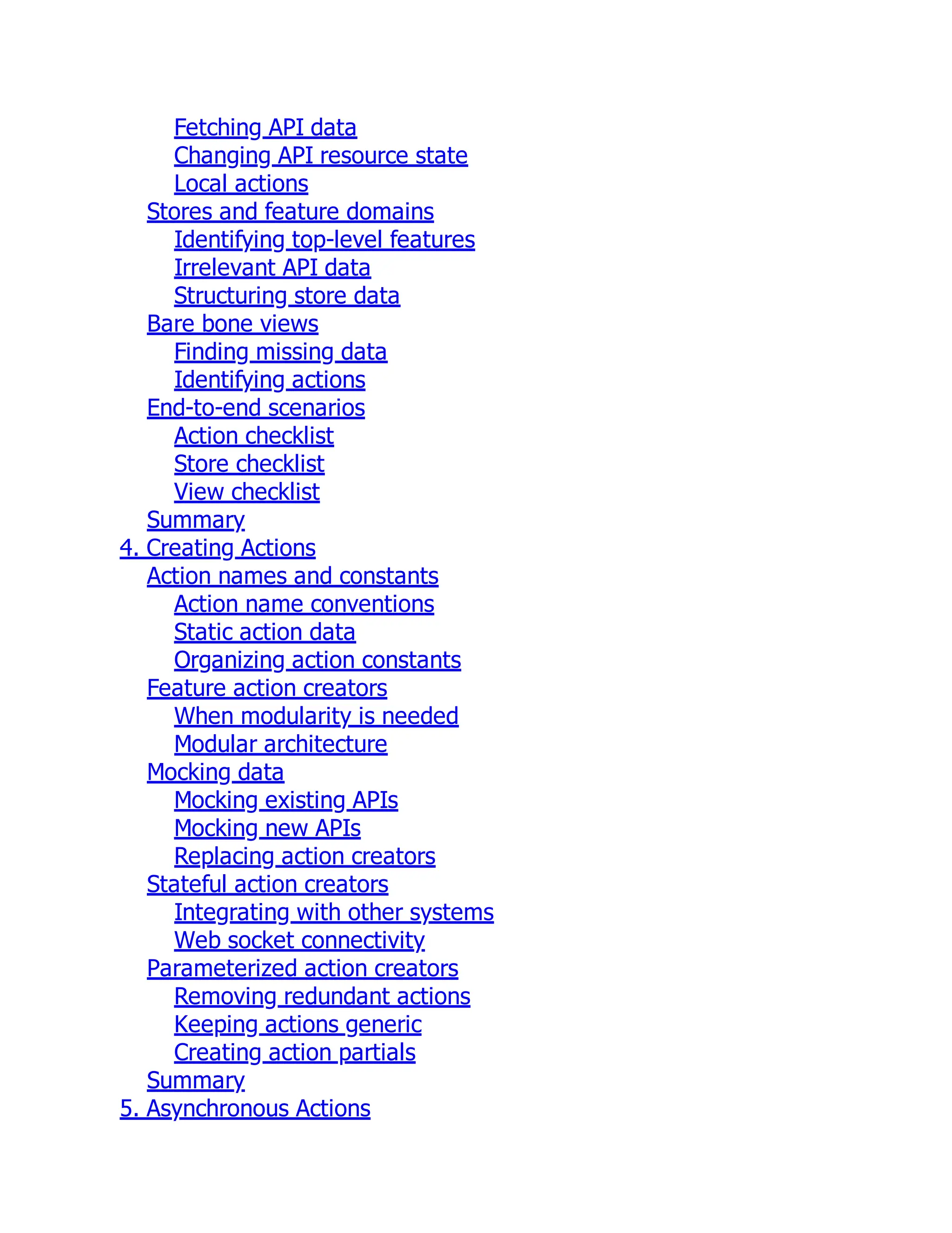 Fetching API data
Changing API resource state
Local actions
Stores and feature domains
Identifying top-level features
Irrelevant API data
Structuring store data
Bare bone views
Finding missing data
Identifying actions
End-to-end scenarios
Action checklist
Store checklist
View checklist
Summary
4. Creating Actions
Action names and constants
Action name conventions
Static action data
Organizing action constants
Feature action creators
When modularity is needed
Modular architecture
Mocking data
Mocking existing APIs
Mocking new APIs
Replacing action creators
Stateful action creators
Integrating with other systems
Web socket connectivity
Parameterized action creators
Removing redundant actions
Keeping actions generic
Creating action partials
Summary
5. Asynchronous Actions
 