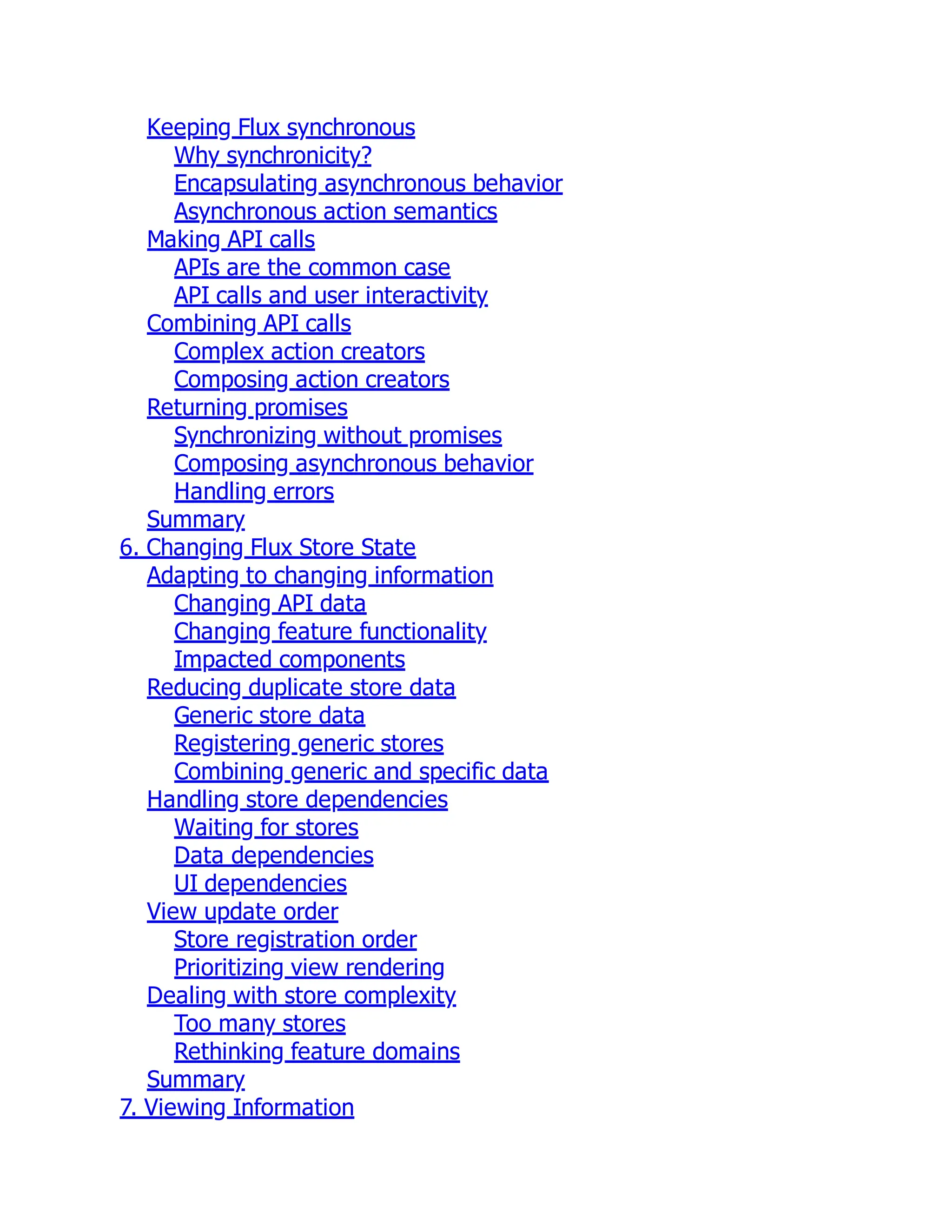Keeping Flux synchronous
Why synchronicity?
Encapsulating asynchronous behavior
Asynchronous action semantics
Making API calls
APIs are the common case
API calls and user interactivity
Combining API calls
Complex action creators
Composing action creators
Returning promises
Synchronizing without promises
Composing asynchronous behavior
Handling errors
Summary
6. Changing Flux Store State
Adapting to changing information
Changing API data
Changing feature functionality
Impacted components
Reducing duplicate store data
Generic store data
Registering generic stores
Combining generic and specific data
Handling store dependencies
Waiting for stores
Data dependencies
UI dependencies
View update order
Store registration order
Prioritizing view rendering
Dealing with store complexity
Too many stores
Rethinking feature domains
Summary
7. Viewing Information
 