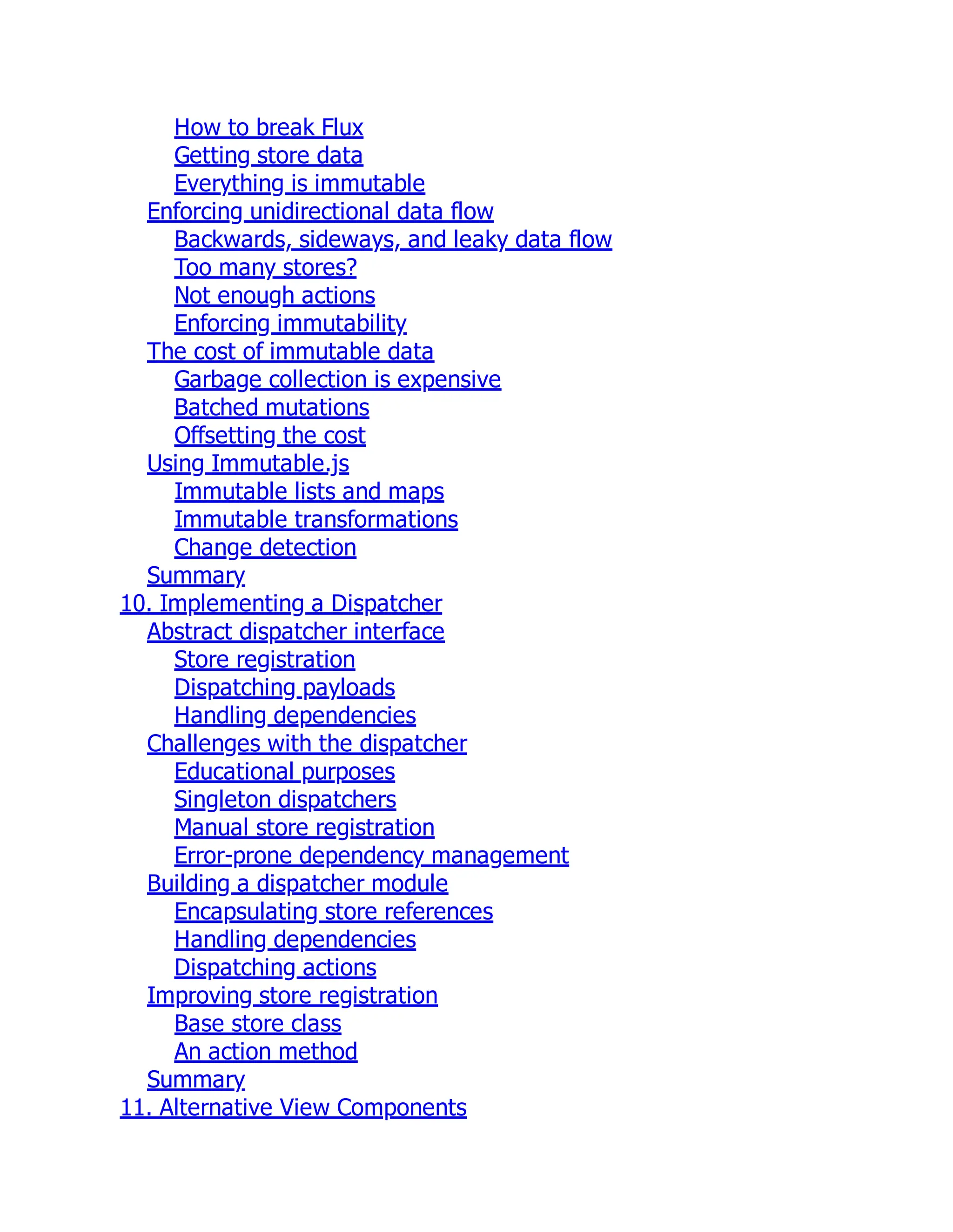 How to break Flux
Getting store data
Everything is immutable
Enforcing unidirectional data flow
Backwards, sideways, and leaky data flow
Too many stores?
Not enough actions
Enforcing immutability
The cost of immutable data
Garbage collection is expensive
Batched mutations
Offsetting the cost
Using Immutable.js
Immutable lists and maps
Immutable transformations
Change detection
Summary
10. Implementing a Dispatcher
Abstract dispatcher interface
Store registration
Dispatching payloads
Handling dependencies
Challenges with the dispatcher
Educational purposes
Singleton dispatchers
Manual store registration
Error-prone dependency management
Building a dispatcher module
Encapsulating store references
Handling dependencies
Dispatching actions
Improving store registration
Base store class
An action method
Summary
11. Alternative View Components
 