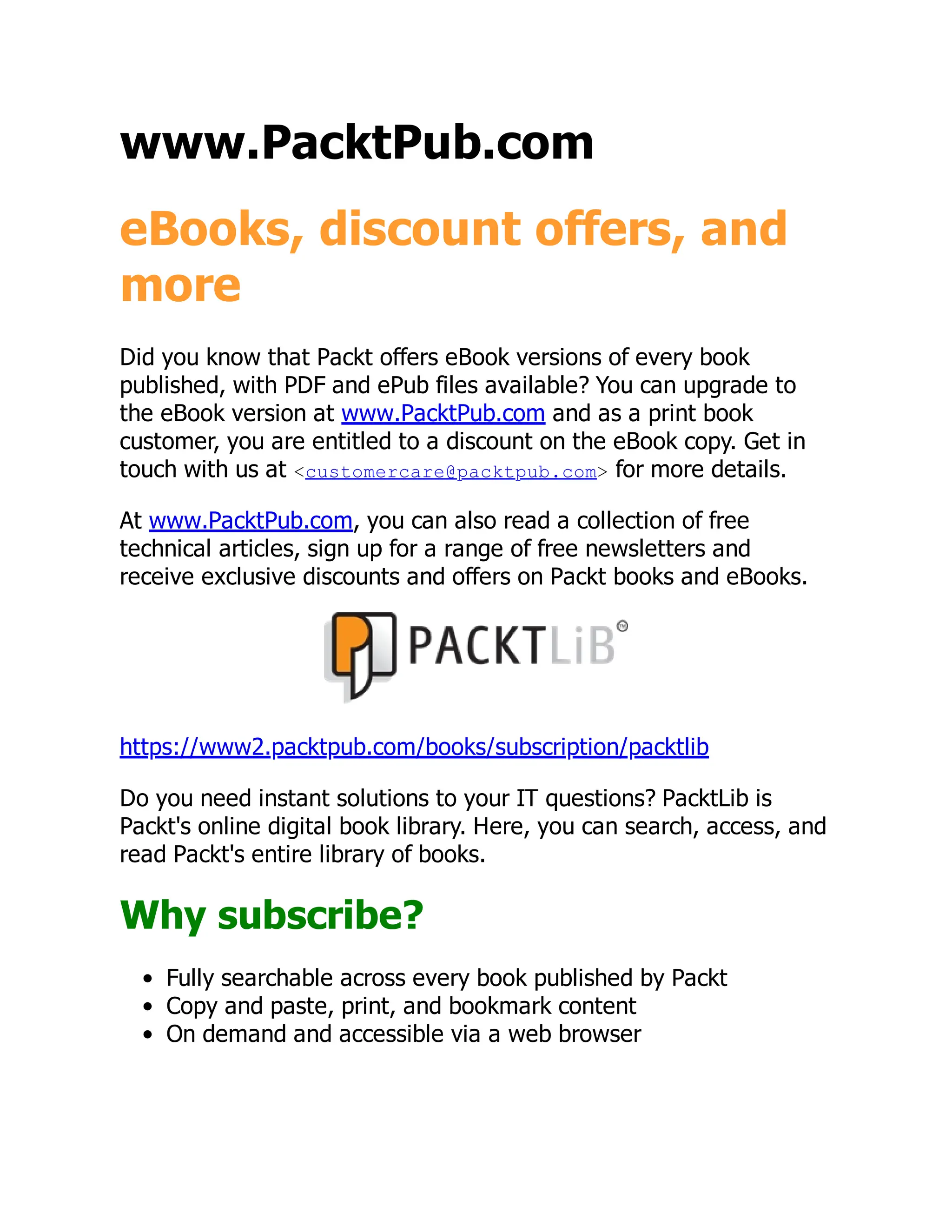 www.PacktPub.com
eBooks, discount offers, and
more
Did you know that Packt offers eBook versions of every book
published, with PDF and ePub files available? You can upgrade to
the eBook version at www.PacktPub.com and as a print book
customer, you are entitled to a discount on the eBook copy. Get in
touch with us at <customercare@packtpub.com> for more details.
At www.PacktPub.com, you can also read a collection of free
technical articles, sign up for a range of free newsletters and
receive exclusive discounts and offers on Packt books and eBooks.
https://www2.packtpub.com/books/subscription/packtlib
Do you need instant solutions to your IT questions? PacktLib is
Packt's online digital book library. Here, you can search, access, and
read Packt's entire library of books.
Why subscribe?
Fully searchable across every book published by Packt
Copy and paste, print, and bookmark content
On demand and accessible via a web browser
 