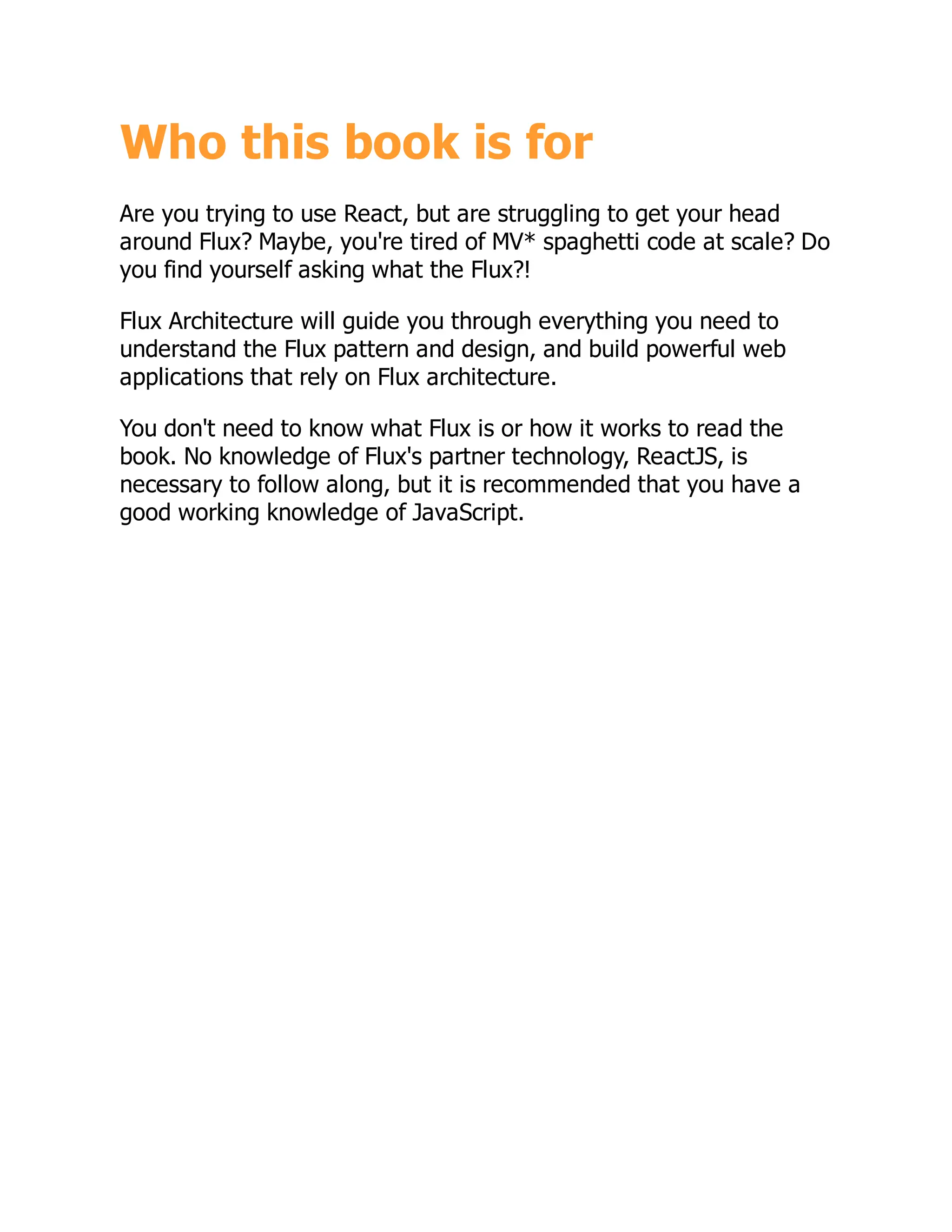 Who this book is for
Are you trying to use React, but are struggling to get your head
around Flux? Maybe, you're tired of MV* spaghetti code at scale? Do
you find yourself asking what the Flux?!
Flux Architecture will guide you through everything you need to
understand the Flux pattern and design, and build powerful web
applications that rely on Flux architecture.
You don't need to know what Flux is or how it works to read the
book. No knowledge of Flux's partner technology, ReactJS, is
necessary to follow along, but it is recommended that you have a
good working knowledge of JavaScript.
 
