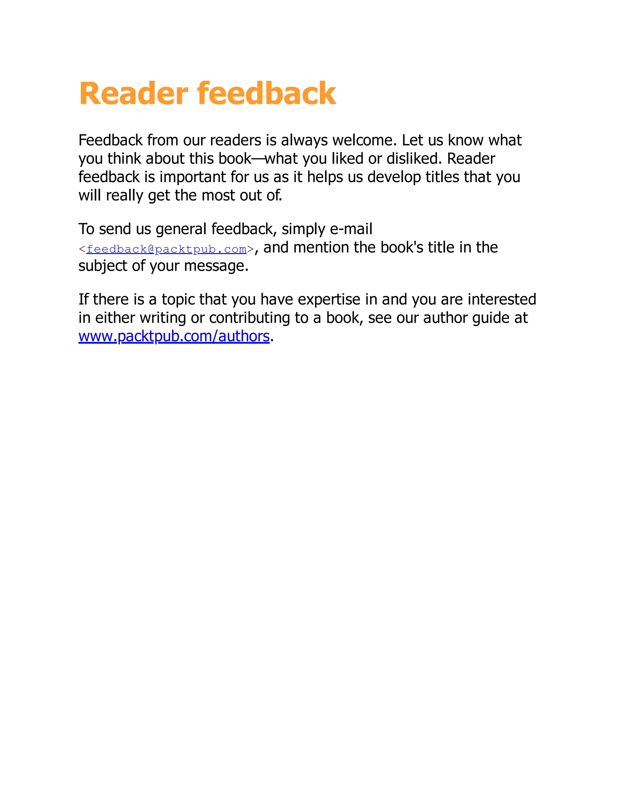 Reader feedback
Feedback from our readers is always welcome. Let us know what
you think about this book—what you liked or disliked. Reader
feedback is important for us as it helps us develop titles that you
will really get the most out of.
To send us general feedback, simply e-mail
<feedback@packtpub.com>, and mention the book's title in the
subject of your message.
If there is a topic that you have expertise in and you are interested
in either writing or contributing to a book, see our author guide at
www.packtpub.com/authors.
 