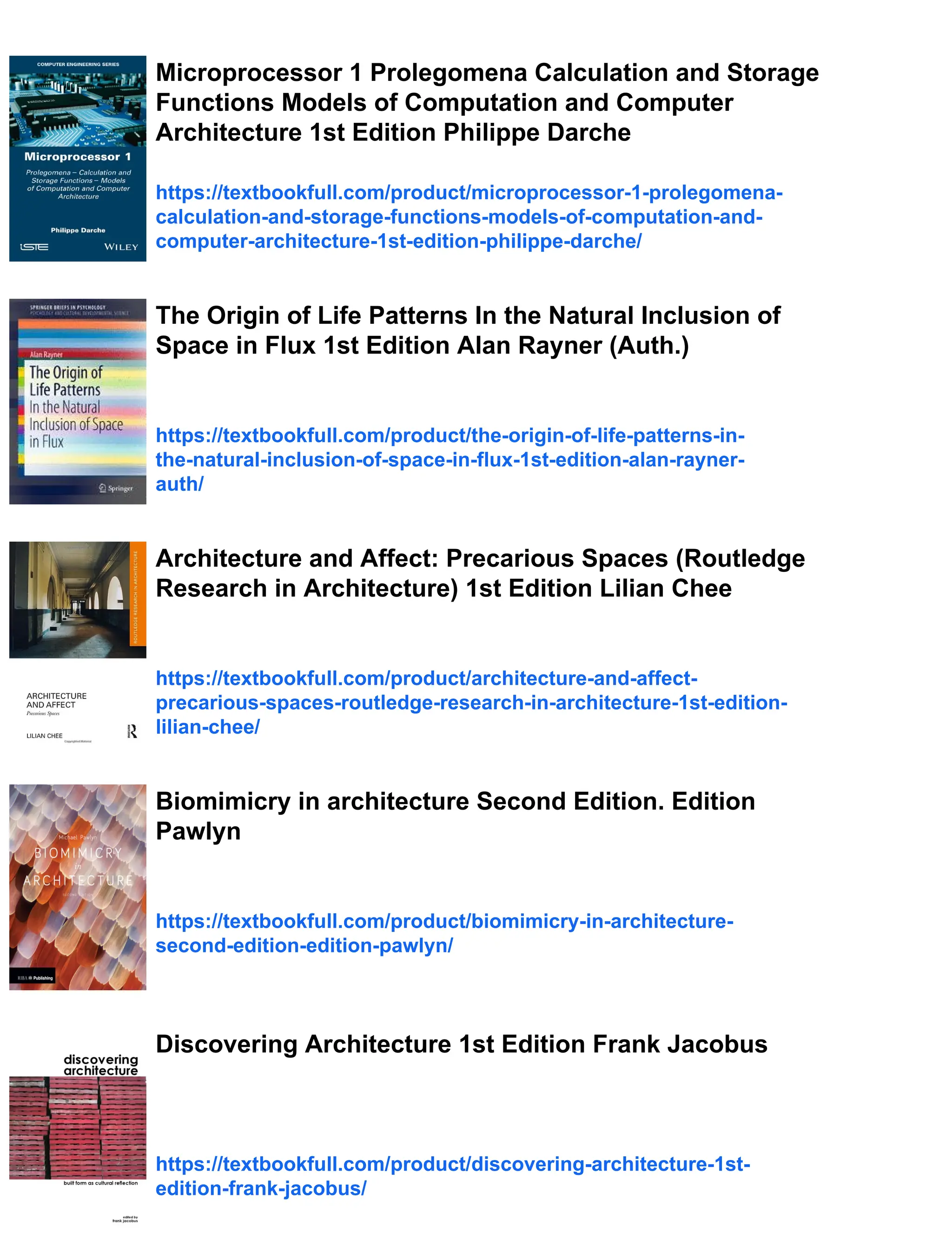 Microprocessor 1 Prolegomena Calculation and Storage
Functions Models of Computation and Computer
Architecture 1st Edition Philippe Darche
https://textbookfull.com/product/microprocessor-1-prolegomena-
calculation-and-storage-functions-models-of-computation-and-
computer-architecture-1st-edition-philippe-darche/
The Origin of Life Patterns In the Natural Inclusion of
Space in Flux 1st Edition Alan Rayner (Auth.)
https://textbookfull.com/product/the-origin-of-life-patterns-in-
the-natural-inclusion-of-space-in-flux-1st-edition-alan-rayner-
auth/
Architecture and Affect: Precarious Spaces (Routledge
Research in Architecture) 1st Edition Lilian Chee
https://textbookfull.com/product/architecture-and-affect-
precarious-spaces-routledge-research-in-architecture-1st-edition-
lilian-chee/
Biomimicry in architecture Second Edition. Edition
Pawlyn
https://textbookfull.com/product/biomimicry-in-architecture-
second-edition-edition-pawlyn/
Discovering Architecture 1st Edition Frank Jacobus
https://textbookfull.com/product/discovering-architecture-1st-
edition-frank-jacobus/
 