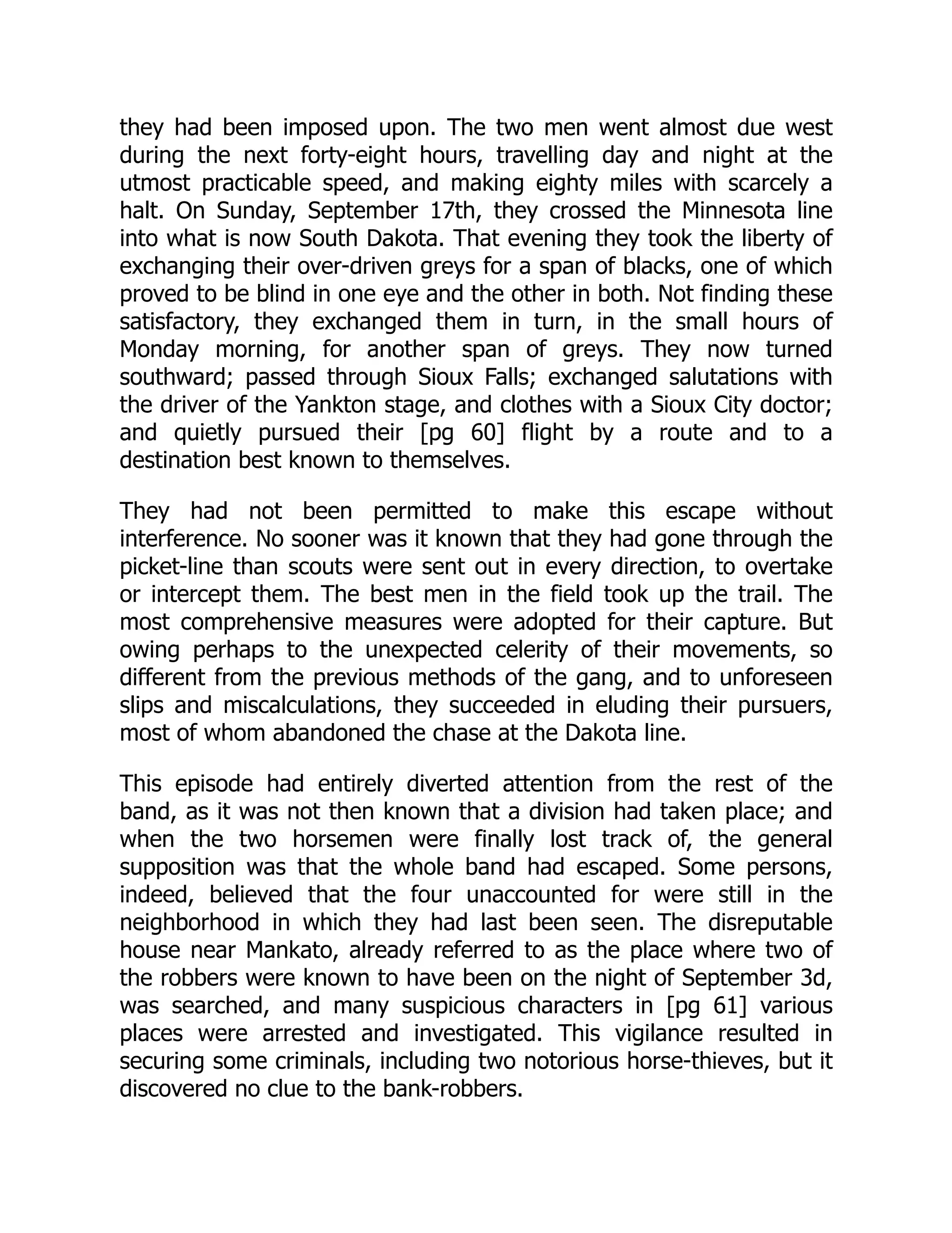 they had been imposed upon. The two men went almost due west
during the next forty-eight hours, travelling day and night at the
utmost practicable speed, and making eighty miles with scarcely a
halt. On Sunday, September 17th, they crossed the Minnesota line
into what is now South Dakota. That evening they took the liberty of
exchanging their over-driven greys for a span of blacks, one of which
proved to be blind in one eye and the other in both. Not finding these
satisfactory, they exchanged them in turn, in the small hours of
Monday morning, for another span of greys. They now turned
southward; passed through Sioux Falls; exchanged salutations with
the driver of the Yankton stage, and clothes with a Sioux City doctor;
and quietly pursued their [pg 60] flight by a route and to a
destination best known to themselves.
They had not been permitted to make this escape without
interference. No sooner was it known that they had gone through the
picket-line than scouts were sent out in every direction, to overtake
or intercept them. The best men in the field took up the trail. The
most comprehensive measures were adopted for their capture. But
owing perhaps to the unexpected celerity of their movements, so
different from the previous methods of the gang, and to unforeseen
slips and miscalculations, they succeeded in eluding their pursuers,
most of whom abandoned the chase at the Dakota line.
This episode had entirely diverted attention from the rest of the
band, as it was not then known that a division had taken place; and
when the two horsemen were finally lost track of, the general
supposition was that the whole band had escaped. Some persons,
indeed, believed that the four unaccounted for were still in the
neighborhood in which they had last been seen. The disreputable
house near Mankato, already referred to as the place where two of
the robbers were known to have been on the night of September 3d,
was searched, and many suspicious characters in [pg 61] various
places were arrested and investigated. This vigilance resulted in
securing some criminals, including two notorious horse-thieves, but it
discovered no clue to the bank-robbers.
 