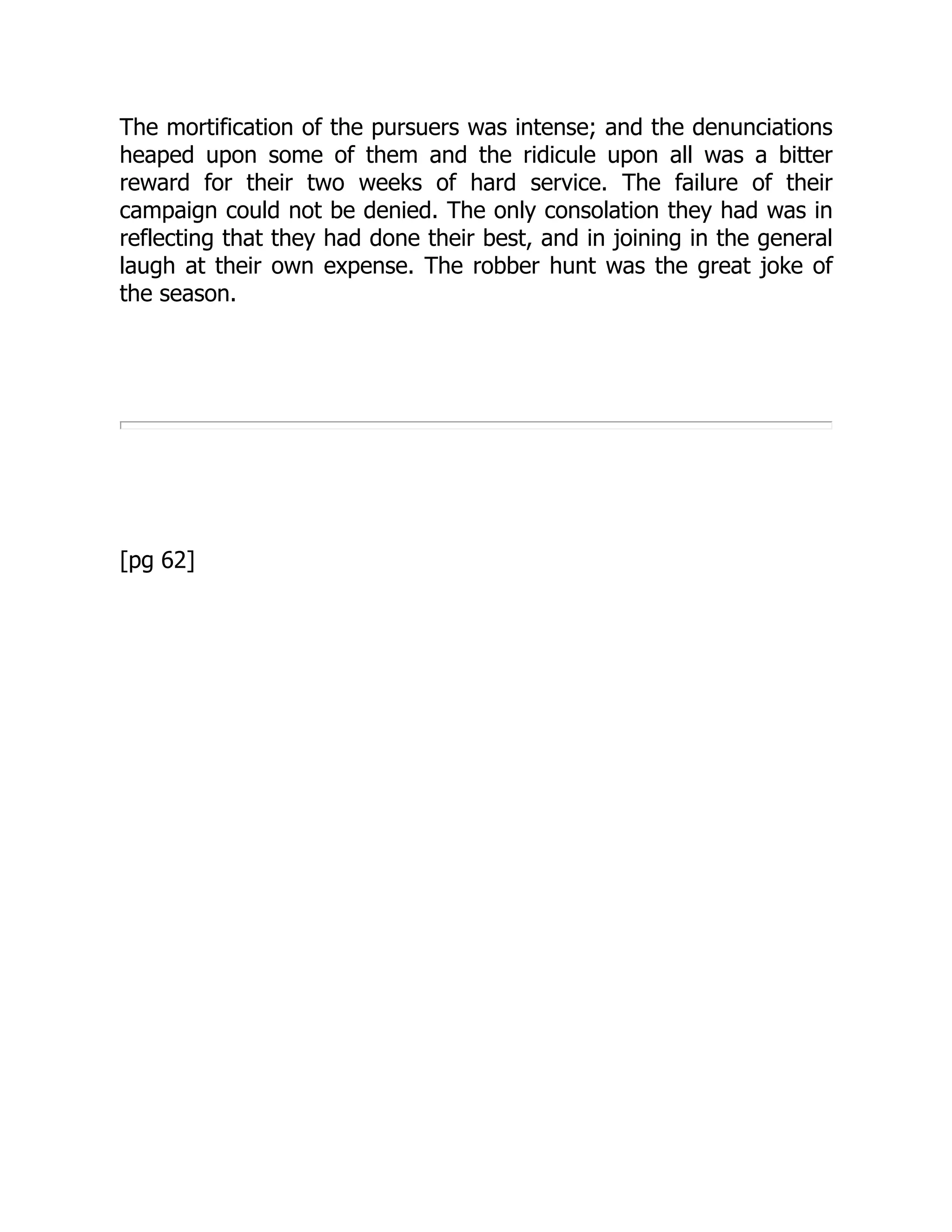 The mortification of the pursuers was intense; and the denunciations
heaped upon some of them and the ridicule upon all was a bitter
reward for their two weeks of hard service. The failure of their
campaign could not be denied. The only consolation they had was in
reflecting that they had done their best, and in joining in the general
laugh at their own expense. The robber hunt was the great joke of
the season.
[pg 62]
 