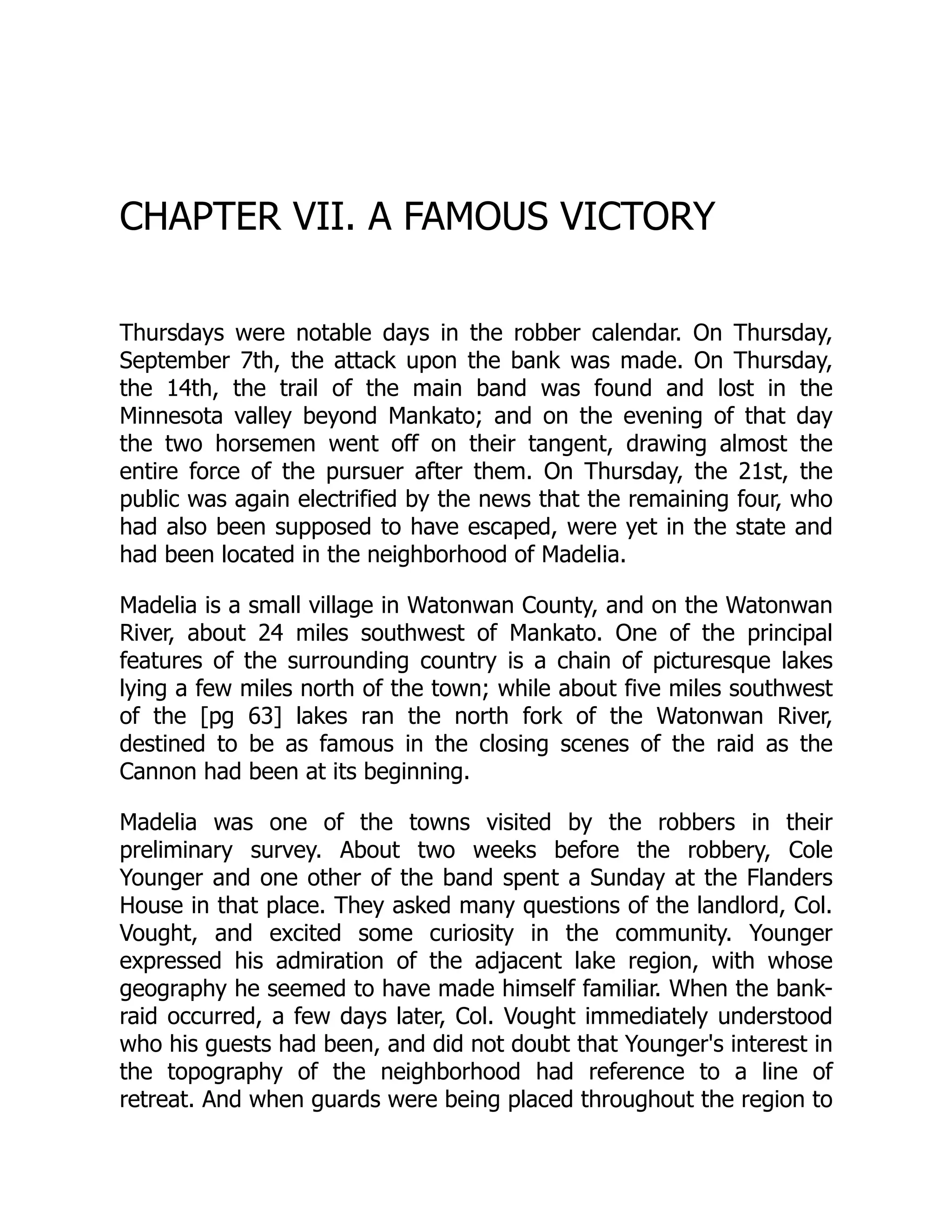 CHAPTER VII. A FAMOUS VICTORY
Thursdays were notable days in the robber calendar. On Thursday,
September 7th, the attack upon the bank was made. On Thursday,
the 14th, the trail of the main band was found and lost in the
Minnesota valley beyond Mankato; and on the evening of that day
the two horsemen went off on their tangent, drawing almost the
entire force of the pursuer after them. On Thursday, the 21st, the
public was again electrified by the news that the remaining four, who
had also been supposed to have escaped, were yet in the state and
had been located in the neighborhood of Madelia.
Madelia is a small village in Watonwan County, and on the Watonwan
River, about 24 miles southwest of Mankato. One of the principal
features of the surrounding country is a chain of picturesque lakes
lying a few miles north of the town; while about five miles southwest
of the [pg 63] lakes ran the north fork of the Watonwan River,
destined to be as famous in the closing scenes of the raid as the
Cannon had been at its beginning.
Madelia was one of the towns visited by the robbers in their
preliminary survey. About two weeks before the robbery, Cole
Younger and one other of the band spent a Sunday at the Flanders
House in that place. They asked many questions of the landlord, Col.
Vought, and excited some curiosity in the community. Younger
expressed his admiration of the adjacent lake region, with whose
geography he seemed to have made himself familiar. When the bank-
raid occurred, a few days later, Col. Vought immediately understood
who his guests had been, and did not doubt that Younger's interest in
the topography of the neighborhood had reference to a line of
retreat. And when guards were being placed throughout the region to
 