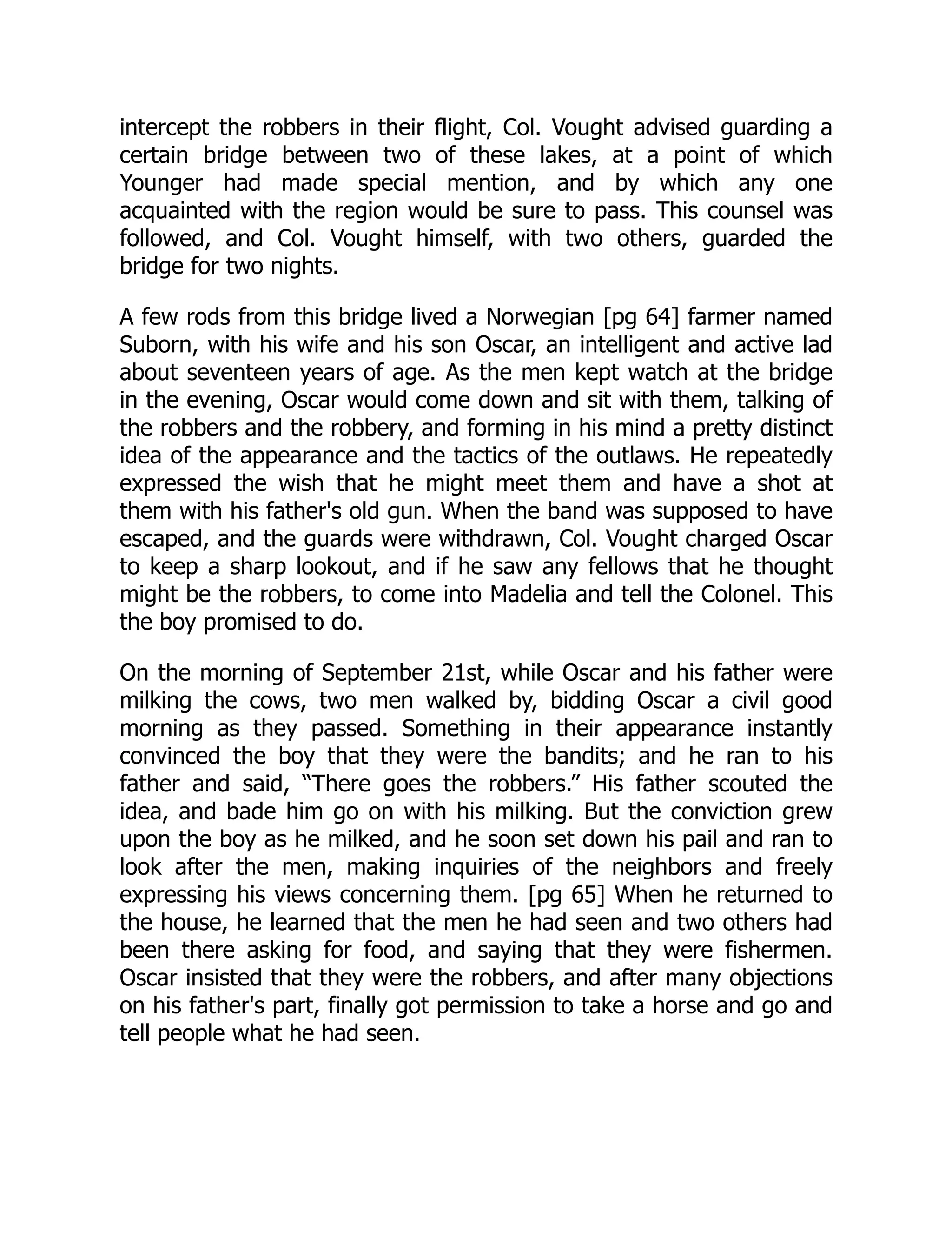 intercept the robbers in their flight, Col. Vought advised guarding a
certain bridge between two of these lakes, at a point of which
Younger had made special mention, and by which any one
acquainted with the region would be sure to pass. This counsel was
followed, and Col. Vought himself, with two others, guarded the
bridge for two nights.
A few rods from this bridge lived a Norwegian [pg 64] farmer named
Suborn, with his wife and his son Oscar, an intelligent and active lad
about seventeen years of age. As the men kept watch at the bridge
in the evening, Oscar would come down and sit with them, talking of
the robbers and the robbery, and forming in his mind a pretty distinct
idea of the appearance and the tactics of the outlaws. He repeatedly
expressed the wish that he might meet them and have a shot at
them with his father's old gun. When the band was supposed to have
escaped, and the guards were withdrawn, Col. Vought charged Oscar
to keep a sharp lookout, and if he saw any fellows that he thought
might be the robbers, to come into Madelia and tell the Colonel. This
the boy promised to do.
On the morning of September 21st, while Oscar and his father were
milking the cows, two men walked by, bidding Oscar a civil good
morning as they passed. Something in their appearance instantly
convinced the boy that they were the bandits; and he ran to his
father and said, “There goes the robbers.” His father scouted the
idea, and bade him go on with his milking. But the conviction grew
upon the boy as he milked, and he soon set down his pail and ran to
look after the men, making inquiries of the neighbors and freely
expressing his views concerning them. [pg 65] When he returned to
the house, he learned that the men he had seen and two others had
been there asking for food, and saying that they were fishermen.
Oscar insisted that they were the robbers, and after many objections
on his father's part, finally got permission to take a horse and go and
tell people what he had seen.
 