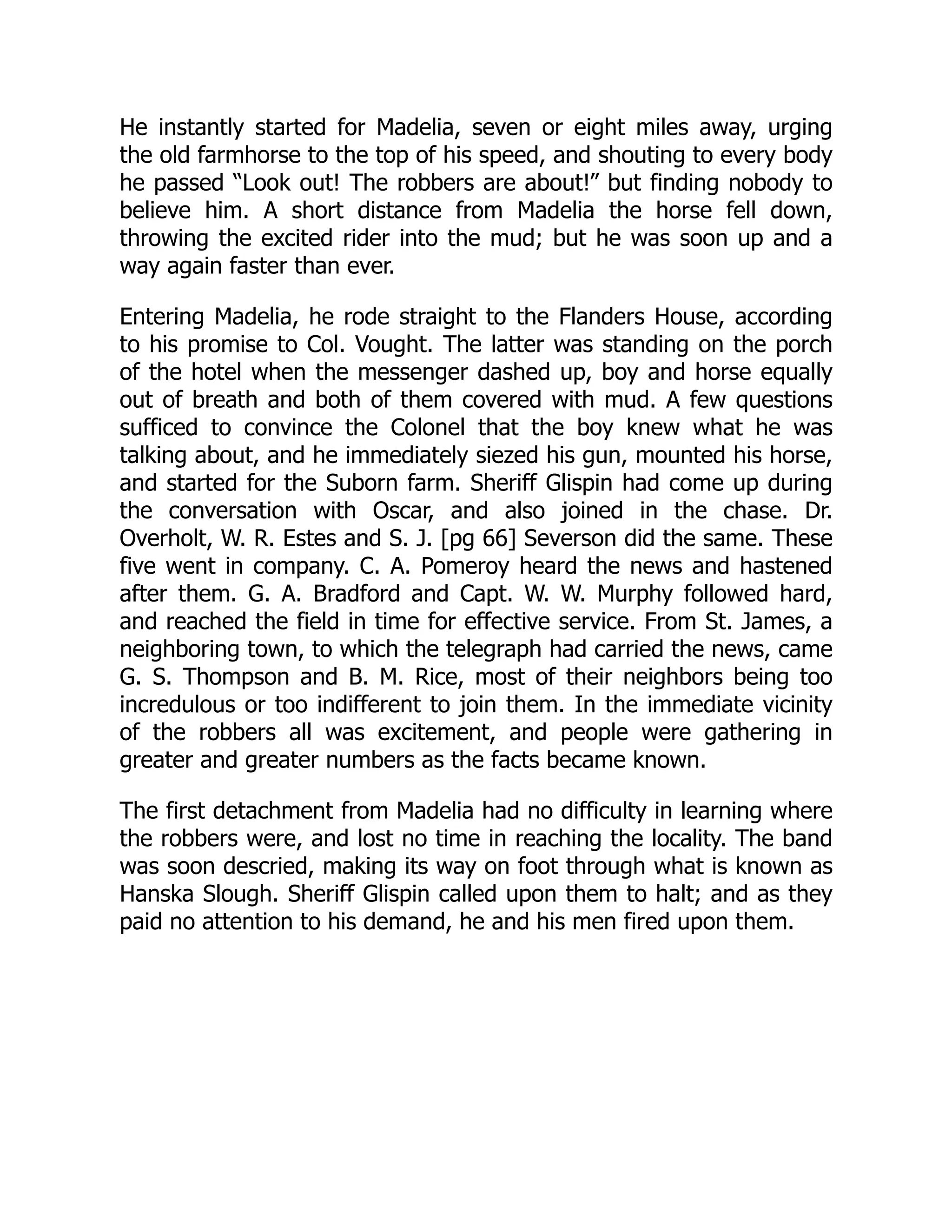 He instantly started for Madelia, seven or eight miles away, urging
the old farmhorse to the top of his speed, and shouting to every body
he passed “Look out! The robbers are about!” but finding nobody to
believe him. A short distance from Madelia the horse fell down,
throwing the excited rider into the mud; but he was soon up and a
way again faster than ever.
Entering Madelia, he rode straight to the Flanders House, according
to his promise to Col. Vought. The latter was standing on the porch
of the hotel when the messenger dashed up, boy and horse equally
out of breath and both of them covered with mud. A few questions
sufficed to convince the Colonel that the boy knew what he was
talking about, and he immediately siezed his gun, mounted his horse,
and started for the Suborn farm. Sheriff Glispin had come up during
the conversation with Oscar, and also joined in the chase. Dr.
Overholt, W. R. Estes and S. J. [pg 66] Severson did the same. These
five went in company. C. A. Pomeroy heard the news and hastened
after them. G. A. Bradford and Capt. W. W. Murphy followed hard,
and reached the field in time for effective service. From St. James, a
neighboring town, to which the telegraph had carried the news, came
G. S. Thompson and B. M. Rice, most of their neighbors being too
incredulous or too indifferent to join them. In the immediate vicinity
of the robbers all was excitement, and people were gathering in
greater and greater numbers as the facts became known.
The first detachment from Madelia had no difficulty in learning where
the robbers were, and lost no time in reaching the locality. The band
was soon descried, making its way on foot through what is known as
Hanska Slough. Sheriff Glispin called upon them to halt; and as they
paid no attention to his demand, he and his men fired upon them.
 
