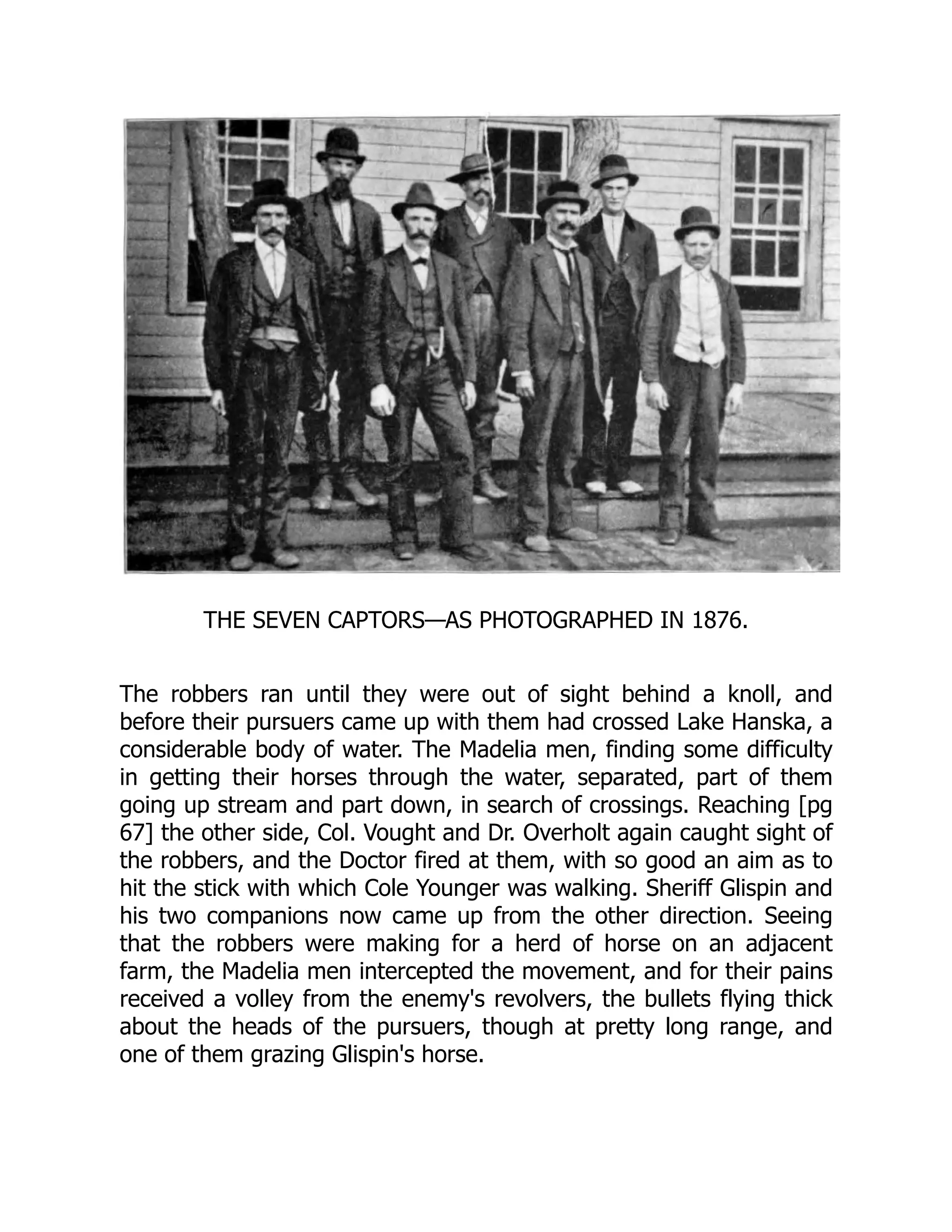 THE SEVEN CAPTORS—AS PHOTOGRAPHED IN 1876.
The robbers ran until they were out of sight behind a knoll, and
before their pursuers came up with them had crossed Lake Hanska, a
considerable body of water. The Madelia men, finding some difficulty
in getting their horses through the water, separated, part of them
going up stream and part down, in search of crossings. Reaching [pg
67] the other side, Col. Vought and Dr. Overholt again caught sight of
the robbers, and the Doctor fired at them, with so good an aim as to
hit the stick with which Cole Younger was walking. Sheriff Glispin and
his two companions now came up from the other direction. Seeing
that the robbers were making for a herd of horse on an adjacent
farm, the Madelia men intercepted the movement, and for their pains
received a volley from the enemy's revolvers, the bullets flying thick
about the heads of the pursuers, though at pretty long range, and
one of them grazing Glispin's horse.
 