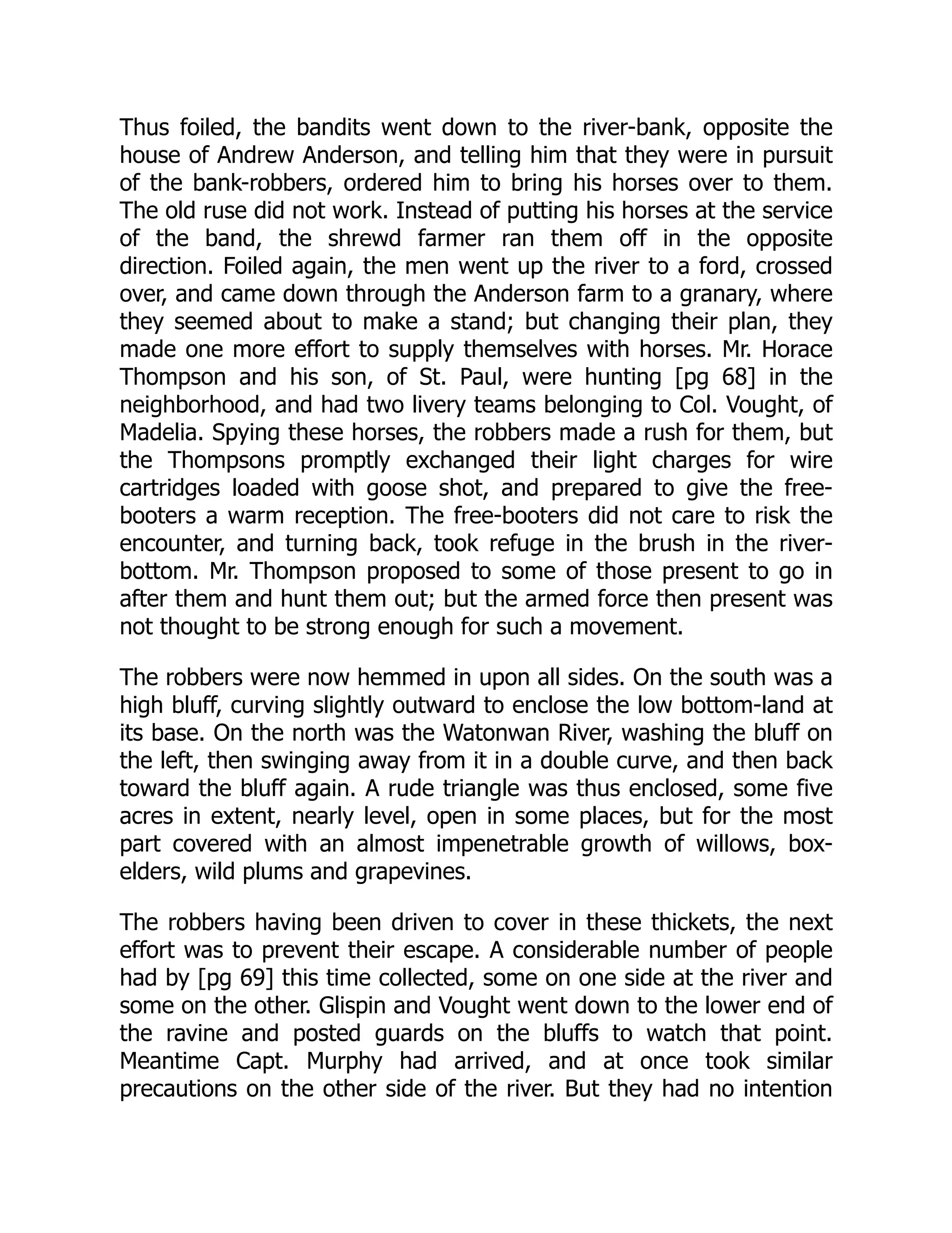 Thus foiled, the bandits went down to the river-bank, opposite the
house of Andrew Anderson, and telling him that they were in pursuit
of the bank-robbers, ordered him to bring his horses over to them.
The old ruse did not work. Instead of putting his horses at the service
of the band, the shrewd farmer ran them off in the opposite
direction. Foiled again, the men went up the river to a ford, crossed
over, and came down through the Anderson farm to a granary, where
they seemed about to make a stand; but changing their plan, they
made one more effort to supply themselves with horses. Mr. Horace
Thompson and his son, of St. Paul, were hunting [pg 68] in the
neighborhood, and had two livery teams belonging to Col. Vought, of
Madelia. Spying these horses, the robbers made a rush for them, but
the Thompsons promptly exchanged their light charges for wire
cartridges loaded with goose shot, and prepared to give the free-
booters a warm reception. The free-booters did not care to risk the
encounter, and turning back, took refuge in the brush in the river-
bottom. Mr. Thompson proposed to some of those present to go in
after them and hunt them out; but the armed force then present was
not thought to be strong enough for such a movement.
The robbers were now hemmed in upon all sides. On the south was a
high bluff, curving slightly outward to enclose the low bottom-land at
its base. On the north was the Watonwan River, washing the bluff on
the left, then swinging away from it in a double curve, and then back
toward the bluff again. A rude triangle was thus enclosed, some five
acres in extent, nearly level, open in some places, but for the most
part covered with an almost impenetrable growth of willows, box-
elders, wild plums and grapevines.
The robbers having been driven to cover in these thickets, the next
effort was to prevent their escape. A considerable number of people
had by [pg 69] this time collected, some on one side at the river and
some on the other. Glispin and Vought went down to the lower end of
the ravine and posted guards on the bluffs to watch that point.
Meantime Capt. Murphy had arrived, and at once took similar
precautions on the other side of the river. But they had no intention
 